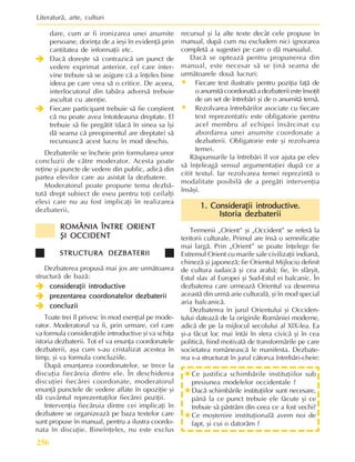 Literaturã, arte, culturi
256
dare, cum ar fi ironizarea unei anumite
persoane, dorinþa de a ieºi în evidenþã prin
cantitatea de informaþii etc.
Î
Î
Î
Î
Î Dacã doreºte sã contrazicã un punct de
vedere exprimat anterior, cel care inter-
vine trebuie sã se asigure cã a înþeles bine
ideea pe care vrea sã o critice. De aceea,
interlocutorul din tabãra adversã trebuie
ascultat cu atenþie.
Î
Î
Î
Î
Î Fiecare participant trebuie sã fie conºtient
cã nu poate avea întotdeauna dreptate. El
trebuie sã fie pregãtit (dacã în sinea sa îºi
dã seama cã preopinentul are dreptate) sã
recunoascã acest lucru în mod deschis.
Dezbaterile se încheie prin formularea unor
concluzii de cãtre moderator. Acesta poate
reþine ºi puncte de vedere din public, adicã din
partea elevilor care au asistat la dezbatere.
Moderatorul poate propune tema dezbã-
tutã drept subiect de eseu pentru toþi ceilalþi
elevi care nu au fost implicaþi în realizarea
dezbaterii.
ROMÂNIA ÎNTRE ORIENT
ROMÂNIA ÎNTRE ORIENT
ROMÂNIA ÎNTRE ORIENT
ROMÂNIA ÎNTRE ORIENT
ROMÂNIA ÎNTRE ORIENT
ªI OCCIDENT
ªI OCCIDENT
ªI OCCIDENT
ªI OCCIDENT
ªI OCCIDENT
STRUCTURA DEZBATERII
STRUCTURA DEZBATERII
STRUCTURA DEZBATERII
STRUCTURA DEZBATERII
STRUCTURA DEZBATERII
Dezbaterea propusã mai jos are urmãtoarea
structurã de bazã:
Î
Î
Î
Î
Î consideraþii introductive
consideraþii introductive
consideraþii introductive
consideraþii introductive
consideraþii introductive
Î
Î
Î
Î
Î prezentarea coordonatelor dezbaterii
prezentarea coordonatelor dezbaterii
prezentarea coordonatelor dezbaterii
prezentarea coordonatelor dezbaterii
prezentarea coordonatelor dezbaterii
Î
Î
Î
Î
Î concluzii
concluzii
concluzii
concluzii
concluzii
Toate trei îl privesc în mod esenþial pe mode-
rator. Moderatorul va fi, prin urmare, cel care
va formula consideraþiile introductive ºi va schiþa
istoria dezbaterii. Tot el va enunþa coordonatele
dezbaterii, aºa cum s-au cristalizat acestea în
timp, ºi va formula concluziile.
Dupã enunþarea coordonatelor, se trece la
discuþia fiecãreia dintre ele. În deschiderea
discuþiei fiecãrei coordonate, moderatorul
enunþã punctele de vedere aflate în opoziþie ºi
dã cuvântul reprezentaþilor fiecãrei poziþii.
Intervenþia fiecãruia dintre cei implicaþi în
dezbatere se organizeazã pe baza textelor care
sunt propuse în manual, pentru a ilustra coordo-
nata în discuþie. Bineînþeles, nu este exclus
recursul ºi la alte texte decât cele propuse în
manual, dupã cum nu excludem nici ignorarea
completã a sugestiei pe care o dã manualul.
Dacã se opteazã pentru propunerea din
manual, este necesar sã se þinã seama de
urmãtoarele douã lucruri:
• Fiecare text ilustrativ pentru poziþia faþã de
o anumitã coordonatã a dezbaterii este însoþit
de un set de întrebãri ºi de o anumitã temã.
• Rezolvarea întrebãrilor asociate cu fiecare
text reprezentativ este obligatorie pentru
acel membru al echipei însãrcinat cu
abordarea unei anumite coordonate a
dezbaterii. Obligatorie este ºi rezolvarea
temei.
Rãspunsurile la întrebãri îl vor ajuta pe elev
sã înþeleagã sensul argumentaþiei dupã ce a
citit textul. Iar rezolvarea temei reprezintã o
modalitate posibilã de a pregãti intervenþia
însãºi.
1. Consideraþii introductive.
1. Consideraþii introductive.
1. Consideraþii introductive.
1. Consideraþii introductive.
1. Consideraþii introductive.
Istoria dezbaterii
Istoria dezbaterii
Istoria dezbaterii
Istoria dezbaterii
Istoria dezbaterii
Termenii „Orient” ºi „Occident” se referã la
teritorii culturale. Primul are însã o semnificaþie
mai largã. Prin „Orient” se poate înþelege fie
Extremul Orient cu marile sale civilizaþii indianã,
chinezã ºi japonezã; fie Orientul Mijlociu definit
de cultura iudaicã ºi cea arabã; fie, în sfârºit,
Estul slav al Europei ºi Sud-Estul ei balcanic. În
dezbaterea care urmeazã Orientul va desemna
aceastã din urmã arie culturalã, ºi în mod special
aria balcanicã.
Dezbaterea în jurul Orientului ºi Occiden-
tului dateazã de la originile României moderne,
adicã de pe la mijlocul secolului al XIX-lea. Ea
ºi-a fãcut loc mai întâi în sfera civicã ºi în cea
politicã, fiind motivatã de transformãrile pe care
societatea româneascã le manifesta. Dezbate-
rea s-a structurat în jurul câtorva întrebãri-cheie:
»Ce justifica schimbãrile instituþiilor sub
presiunea modelelor occidentale ?
»Dacã schimbãrile instituþiilor sunt necesare,
pânã la ce punct trebuie ele fãcute ºi ce
trebuie sã pãstrãm din ceea ce a fost vechi?
»Ce moºtenire instituþionalã avem noi de
fapt, ºi cui o datorãm ?
 