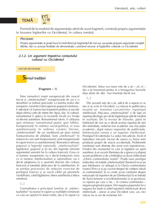 259
Literaturã, arte, culturi
(Fragment – 1)
(Fragment – 1)
(Fragment – 1)
(Fragment – 1)
(Fragment – 1)
Între romanticii noºtri europenizaþi din veacul
trecut ºi „intelectualiºtii” europenizanþi de azi e o
deosebire ce trebuie precizatã. La lumina noilor idei
europene, romanticii descopereau poporul românesc.
E adevãrat cã îi prescriau tratament politice ºi sociale
dupã ultima carte de reþete din Apus, dar, în culturã,
romantismul îi apleca la izvoarele locale ºi-i învãþa
sã devinã autohtoni. Romantismul istoric îi cãlãuzea
spre strãmoºi; romantismul poetic spre folklor.
Europenizanþi în ordinea social-politicã, ei erau
autohtonizanþi în ordinea creaþiei literare.
„Intelectualiºtii” de azi reediteazã pe plan mintal
franþuzomania de altãdatã. Sunt „intelectuali” în
mãsura în care sunt franþuzomani; sunt europenizanþi
în raport invers cu autohtonismul. Romanticii afirmau
poporul ºi legenda naþionalã; „intelectualiºtii”
tãgãduiesc poporul ºi îºi fac din legenda latinistã
argumentul anexãrii lor la cultura francezã. Ceea ce
ei numesc europenism, nu e decât franþuzism; ceea
ce ei numesc intellectualism ºi raþionallism, nu e
decât adaptarea la o anumitã direcþie din cultura
francezã ºi totodatã abdicarea de la autohtonism. Ei
se predau procesului de seducþie exercitat de
prestigiul francez ºi se socot cãlãri pe planetele
vãzduhului, când tãgãduiesc ideea autohtonã ºi ideea
ortodoxã.
[...]
Comoditatea e principiul familiar al „intelec-
tualiºtilor” nu numai în raport cu realitãþile româneºti
cu care au isprãvit în douã vorbe, dar ºi în raport cu
Occidentul. Setea cea mare este de a ºti – zic ei –
dar a ºti înseamnã pentru ei a înmagazina lucrurile
deja ºtiute de alþii mai înaintaþi decât noi.
[...]
Din aceastã sete de a ºti, adicã de a repeat ce se
ºtie ºi se scrie în Occident, s-a nãscut în publicistica
noastrã un fenomen carcateristic: reportajul
intellectual. Miºcarea „intelectualistã” e de fapt un
reportaj ideologic pe cât de îngâmfat pe atât de modest
în realitate. De la revista de filosofie, pânã în
foiletonul de ziar nu e decât acelaºi reportaj de ºtiri
din strãinãtate, redactat mai academic sau mai puþin
academic, dupã natura organului de publicitate.
Intelectualul roman e un reporter intellectual.
Prestigiul Occidentului l-a sedus într-adevãr, încât el
reproduce mecanic lucruri de aiurea cu iluzia unei
producþii proprii de marcã occidentalã. Problemele
româneºti sunt absente din acest scris reportericesc.
Fiindcã din momentul în care ai tãgãduit un spirit
autohton, þi-ai cucerit libertatea de a ignora cu dispreþ
aceste probleme ºi de a îmbrãþiºa cu iluzie înflãcãratã
„Gloria continentului nostrã”. Pradã unui prestigiu
seducãtor, niciodatã „intelectualiºtii”dunãreni nu ºi-au
pus întrebarea: ce adaugã ei la Gloria continentului
nostru? Prin ce ºi-au cucerit dreptul de cetãþeni ideali
ai continentului? ªi ce crede acest continent despre
entuziaºtii sãi reporteri de pe Dâmboviþa? Ei se îmbatã
de iluzia fumurie a occidentalismului ºi se grozãvesc
cu isprava pe care o fac – în cinstea continetului –
negarea propriului popor. Dar negarea poporului lor e
negarea lor înºile ºi astfel reporterii intelectuali devin
intelectuali – anexe ai unui Occident care, vai, nici
mãcar nu ia act de existenþa lor!
NICHIFOR CRAINIC
S
S
S
S
Sensul tradiþiei
ensul tradiþiei
ensul tradiþiei
ensul tradiþiei
ensul tradiþiei
2.1.2. Un argument împotriva contactului
2.1.2. Un argument împotriva contactului
2.1.2. Un argument împotriva contactului
2.1.2. Un argument împotriva contactului
2.1.2. Un argument împotriva contactului
cultural cu Occidentul
cultural cu Occidentul
cultural cu Occidentul
cultural cu Occidentul
cultural cu Occidentul
Pornind de la modelul de argumentaþie oferit de acest fragment, construiþi propria argumentaþie
în favoarea legãturilor cu Occidentul, în cultura românã.
Pecizare
Pecizare
Pecizare
Pecizare
Pecizare:
:
:
:
:
Propria argumentaþie se poate baza în mod direct pe fragmentul de mai sus, sau poate propune argumente complet
diferite, dar cu aceeaºi finalitate de demonstraþie: caracterul necesar al legãturilor culturale cu Occidentul.
TEMÃ
TEMÃ
TEMÃ
TEMÃ
TEMÃ
 