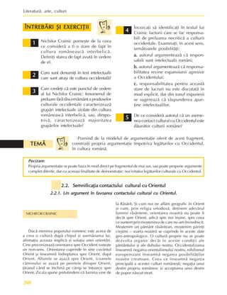 Literaturã, arte, culturi
260
5
5
5
5
5
Pornind de la modelul de argumentaþie oferit de acest fragment,
construiþi propria argumentaþie împotriva legãturilor cu Occidentul,
în cultura românã.
2.2. Semnificaþia contactului cultural cu Orientul
2.2. Semnificaþia contactului cultural cu Orientul
2.2. Semnificaþia contactului cultural cu Orientul
2.2. Semnificaþia contactului cultural cu Orientul
2.2. Semnificaþia contactului cultural cu Orientul
2.2.1. Un argument în favoarea contactului cultural cu Orientul.
2.2.1. Un argument în favoarea contactului cultural cu Orientul.
2.2.1. Un argument în favoarea contactului cultural cu Orientul.
2.2.1. Un argument în favoarea contactului cultural cu Orientul.
2.2.1. Un argument în favoarea contactului cultural cu Orientul.
Dacã menirea poporului romnesc este aceea de
a crea o culturã dupã chipul ºi asemãnarea lui,
afirmaþia aceasta implicã ºi soluþia unei orientãri.
Cine preconizeazã orientarea spre Occident rosteºte
un non-sens. Orientarea cuprinde în sine cuvântul
Orient ºi înseamnã îndreptarea spre Orient, dupã
Orient. Altarele se aºazã spre Orient, icoanele
cãminului se aºazã pe peretele dinspre Orient,
þãranul când se închinã pe câmp se întoarce spre
Orient. Zicala spune pretutindeni cã lumina vine de
NICHIFOR CRAINIC
la Rãsãrit. ªi cum noi ne aflãm geografic în Orient
ºi cum, prin religia ortodoxã, deþinem adevãrul
luminii rãsãritene, orientarea noastrã nu poate fi
decât spre Orient, adicã spre noi înºine, spre ceea
ce suntem prin moºtenirea de care ne-am învrednicit.
Moºtenim un pãmânt rãsãritean, moºtenim pãrinþi
creºtini – soarta noastrã se cuprinde în aceste date
geo-antropologice. O culturã proprie nu se poate
dezvolta organic decât în aceste condiþii ale
pãmântului ºi ale duhului nostru. Occidentalizarea
înseamnã negarea orientalismului nostru, nihilismul
europenizant înseamnã negarea posibilitãþilor
noastre creatoare. Ceea ce înseamnã negarea
principalã a acestei culturi româneºti; negaþia unui
destin propriu românesc ºi acceptarea unui destin
de popor nãscut mort.
1
1
1
1
1
2
2
2
2
2
3
3
3
3
3
4
4
4
4
4
Nichifor Crainic porneºte de la ceea
ce considerã a fi o stare de fapt în
cultura româneascã interbelicã.
Definiþi starea de fapt avutã în vedere
de el.
Cum sunt denumiþi în text intelectualii
care sunt atraºi de cultura occidentalã?
Care credeþi cã este punctul de vedere
al lui Nichifor Crainic: fenomenul de
preluare fãrã discernãmânt a produselor
culturale occidentale caracterizeazã
grupãri intelectuale izolate din cultura
româneascã interbelicã, sau, dimpo-
trivã, caracterizeazã majoritatea
grupãrilor intelectuale?
Încercaþi sã identificaþi în textul lui
Crainic factorii care se fac responsa-
bili de preluarea necriticã a culturii
occidentale. Examinaþi, în acest sens,
urmãtoarele posibilitãþi:
a.
a.
a.
a.
a. autorul argumenteazã cã respon-
sabili sunt intelectualii români;
b.
b.
b.
b.
b. autorul argumenteazã cã responsa-
bilitatea revine expansiunii agresive
a Occidentului;
c.
c.
c.
c.
c. responsabilitatea pentru aceastã
stare de lucruri nu este discutatã în
mod explicit, dar din tonul expunerii
se sugereazã cã rãspunderea apar-
þine intelectualilor.
De ce considerã autorul cã un aseme-
nea contact cultural cu Occidentul este
dãunãtor culturii române?
Pecizare
Pecizare
Pecizare
Pecizare
Pecizare:
:
:
:
:
Propria argumentaþie se poate baza în mod direct pe fragmentul de mai sus, sau poate propune argumente
complet diferite, dar cu aceeaºi finalitate de demonstraþie: nocivitatea legãturilor culturale cu Occidentul.
TEMÃ
TEMÃ
TEMÃ
TEMÃ
TEMÃ
ÎNTREBÃRI ªI EXERCIÞII
ÎNTREBÃRI ªI EXERCIÞII
ÎNTREBÃRI ªI EXERCIÞII
ÎNTREBÃRI ªI EXERCIÞII
ÎNTREBÃRI ªI EXERCIÞII
 
