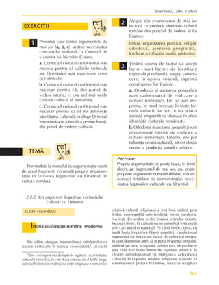261
Literaturã, arte, culturi
Pornind de la modelul de argumentaþie oferit
de acest fragment, construiþi propria argumen-
taþie în favoarea legãturilor cu Orientul, în
cultura românã.
TEMÃ
TEMÃ
TEMÃ
TEMÃ
TEMÃ
2.2.2. Un argument împotriva contactului
cultural cu Orientul
Precizaþi care dintre argumentele de
mai jos (a, b, c
a, b, c
a, b, c
a, b, c
a, b, c) susþine necesitatea
contactului cultural cu Orientul, în
viziunea lui Nichifor Crainic.
a.
a.
a.
a.
a. Contactul cultural cu Orientul este
necesar pentru cã valorile culturale
ale Orientului sunt superioare celor
occidentale.
b.
b.
b.
b.
b. Contactul cultural cu Orientul este
necesar pentru cã, din punct de
vedere istoric, el este cel mai vechi
contact cultural al românilor.
c.
c.
c.
c.
c. Contactul cultural cu Orientul este
necesar pentru cã el ne defineºte
identitatea culturalã. A alege Orientul
înseamnã a te identifica pe tine însuþi,
din punct de vedere cultural.
1
1
1
1
1
Alegeþi din enumerarea de mai jos
factorii ce conferã identitate culturii
române din punctul de vedere al lui
Crainic:
limba, organizarea politicã, religia
ortodoxã, aºezarea geograficã,
folclorul, civilizaþia ruralã, pãstoritul.
Þinând seama de faptul cã aceºti
factori sunt factori de identitate
naþionalã ºi culturalã, alegeþi varianta
care, în opinia voastrã, exprimã
convingerea lui Crainic.
a.
a.
a.
a.
a. Ortodoxia ºi aºezarea geograficã
sunt cadre-matcã de realizare a
culturii româneºti. Ele îºi pun am-
prenta, în mod necesar, în toate for-
mele culturii, iar tot ce nu poartã
aceastã amprentã se situeazã în afara
identitãþii culturale româneºti.
b.
b.
b.
b.
b. Ortodoxia ºi aºezarea geograficã sunt
circumstanþe istorice de realizare a
culturii româneºti. Uneori, ele pot
influenþa creaþia culturalã, alteori rãmân
neutre la producþia valorilor artistice.
2
2
2
2
2
3
3
3
3
3
Nu uitãm, desigur, însemnãtatea mãnãstirilor ca
focare culturale în epoca voievodalã1; aceastã
EUGEN LOVINESCU
I
I
I
I
Istoria civilizaþiei române moderne
storia civilizaþiei române moderne
storia civilizaþiei române moderne
storia civilizaþiei române moderne
storia civilizaþiei române moderne
Pecizare
Pecizare
Pecizare
Pecizare
Pecizare:
:
:
:
:
Propria argumentaþie se poate baza, în mod
direct, pe fragmentul de mai sus, sau poate
propune argumente complet diferite, dar cu
aceeaºi finalitate de demonstraþie: nece-
sitatea legãturilor culturale cu Orientul.
relativã culturã religioasã a fost însã strãinã prin
limbã, cosmopolitã prin tendinþã; nimic românesc
n-a ieºit din umbra ºi din liniºtea primelor noastre
locaºuri sfinte. O culturã nu se valorificã însã decât
prin carcaterul ei naþional. Pe când în Occident, cu
toatã lupta împotriva liberii cugetãri, catolicismul
reprezenta un important factor de culturã ºi reuºea,
în toate domeniile artei, sã se punã în spiritul timpului,
ajutând pictura, sculptura, arhitectura sã evolueze
spre cele mai înalte forme de expresie artisticã, în
Orient ortodoxismul îºi mãrginea activitatea
culturalã la copierea textelor religioase slavone, la
schematismul picturii bizantine, reducea sculptura
1 Un vast repertoriu de fapte în legãturã cu activitatea
culturalã a bisericii, în cele douã volume ale d-lui N. Iorga,
Ist[oria] bis[ericii]rom[âne]ºi a vieþii religioase a românilor.
EXERCIÞII
EXERCIÞII
EXERCIÞII
EXERCIÞII
EXERCIÞII
 