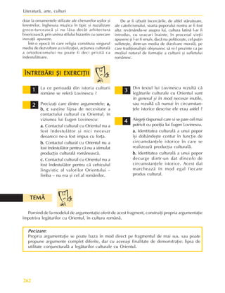 Literaturã, arte, culturi
262
Pornind de la modelul de argumentaþie oferit de acest fragment, construiþi propria argumentaþie
împotriva legãturilor cu Orientul, în cultura românã.
TEMÃ
TEMÃ
TEMÃ
TEMÃ
TEMÃ
Pecizare
Pecizare
Pecizare
Pecizare
Pecizare:
:
:
:
:
Propria argumentaþie se poate baza în mod direct pe fragmentul de mai sus, sau poate
propune argumente complet diferite, dar cu aceeaºi finalitate de demonstraþie: lipsa de
utilitate conjuncturalã a legãturilor culturale cu Orientul.
La ce perioadã din istoria culturii
române se referã Lovinescu ?
Precizaþi care dintre argumentele: a,
a,
a,
a,
a,
b, c
b, c
b, c
b, c
b, c susþine lipsa de necesitate a
contactului cultural cu Orientul, în
viziunea lui Eugen Lovinescu:
a.
a.
a.
a.
a. Contactul cultural cu Orientul nu a
fost îndestulãtor ºi nici necesar
deoarece ne-a fost impus cu forþa.
b.
b.
b.
b.
b. Contactul cultural cu Orientul nu a
fost îndestulãtor pentru cã nu a stimulat
producþia culturalã româneascã.
c.
c.
c.
c.
c. Contactul cultural cu Orientul nu a
fost îndestulãtor pentru cã vehiculul
lingvistic al valorilor Orientului –
limba – nu era ºi cel al românilor.
1
1
1
1
1 Din textul lui Lovinescu rezultã cã
legãturile culturale cu Orientul sunt
în general ºi în mod necesar inutile,
sau rezultã cã numai în circumstan-
þele istorice descrise ele erau astfel ?
Alegeþi rãspunsul care vi se pare cel mai
potrivit cu poziþia lui Eugen Lovinescu.
a.
a.
a.
a.
a. Identitatea culturalã a unui popor
îºi dobândeºte contur în funcþie de
circumstanþele istorice în care se
realizeazã producþia culturalã.
b.
b.
b.
b.
b. Identitatea culturalã a unui popor
decurge dintr-un dat dincolo de
circumstanþele istorice. Acest dat
marcheazã în mod egal fiecare
produs cultural.
2
2
2
2
2
3
3
3
3
3
4
4
4
4
4
doar la ornamentele stilizate ale chenarelor uºilor ºi
ferestrelor, înghesuia muzica în tipic ºi nazalizare
greco-turceascã ºi nu lãsa decât arhitectura
bisericeascã, prin unirea stilului bizantin cu oarecare
inovaþii apusene.
Într-o epocã în care religia constituia singurul
mediu de dezvoltare a civilizaþiei, acþiunea culturalã
a ortodoxismului nu poate fi deci privitã ca
îndestulãtoare.
De ar fi izbutit încercãrile, de altfel stãruitoare,
ale catolicismului, soarta poporului nostru ar fi fost
alta: revãrsându-se asupra lui, cultura latinã l-ar fi
introdus, cu veacuri înainte, în procesul vieþii
apusene ºi l-ar fi smuls, dacã nu politiceºte, cel puþin
sulfeteºte, dintr-un mediu de dizolvare moralã, pe
care tradiþionaliºtii obiºnuiesc sã ni-l prezinte ca pe
mediul natural de formaþie a culturii ºi sufletului
românesc.
ÎNTREBÃRI ªI EXERCIÞII
ÎNTREBÃRI ªI EXERCIÞII
ÎNTREBÃRI ªI EXERCIÞII
ÎNTREBÃRI ªI EXERCIÞII
ÎNTREBÃRI ªI EXERCIÞII
 