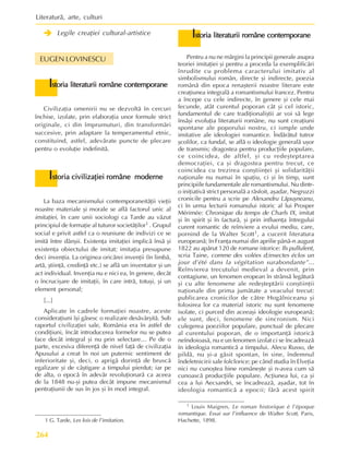 Literaturã, arte, culturi
264
Î
Î
Î
Î
Î Legile creaþiei cultural-artistice
EUGEN LOVINESCU
La baza mecanismului contemporaneitãþii vieþii
noastre materiale ºi morale se aflã factorul unic al
imitaþiei, în care unii sociologi ca Tarde au vãzut
principiul de formaþie al tuturor societãþilor1 . Grupul
social e privit astfel ca o reuniune de indivizi ce se
imitã între dânºii. Existenþa imitaþiei implicã însã ºi
existenþa obiectului de imitat; imitaþia presupune
deci invenþia. La originea oricãrei invenþii (în limbã,
artã, ºtiinþã, credinþã etc.) se aflã un inventator ºi un
act individual. Invenþia nu e nici ea, în genere, decât
o încruciºare de imitaþii, în care intrã, totuºi, ºi un
element personal;
[...]
Aplicate în cadrele formaþiei noastre, aceste
consideraþiuni îºi gãsesc o realizare desãvârºitã. Sub
raportul civilizaþiei sale, România era în astfel de
condiþiuni, încât introducerea formelor nu se putea
face decât integral ºi nu prin selectare… Pe de o
parte, excesiva diferenþã de nivel faþã de civilizaþia
Apusului a creat în noi un puternic sentiment de
inferioritate ºi, deci, o aprigã dorinþã de bruscã
egalizare ºi de câºtigare a timpului pierdut; iar pe
de alta, o epocã în adevãr revoluþionarã ca aceea
de la 1848 nu-ºi putea decât impune mecanismul
pentraþiunii de sus în jos ºi în mod integral.
1 G. Tarde, Les lois de l’imitation.
I
I
I
I
Istoria civilizaþiei române moderne
storia civilizaþiei române moderne
storia civilizaþiei române moderne
storia civilizaþiei române moderne
storia civilizaþiei române moderne
I
I
I
I
Istoria literaturii române contemporane
storia literaturii române contemporane
storia literaturii române contemporane
storia literaturii române contemporane
storia literaturii române contemporane
Civilizaþia omenirii nu se dezvoltã în cercuri
închise, izolate, prin elaboraþia unor formule strict
originale, ci din împrumuturi, din transformãri
succesive, prin adaptare la temperamentul etnic,
constituind, astfel, adevãrate puncte de plecare
pentru o evoluþie indefinitã.
Pentru a nu ne mãrgini la principii generale asupra
teoriei imitaþiei ºi pentru a proceda la exemplificãri
înrudite cu problema caracterului imitativ al
simbolismului român, directe ºi indirecte, poezia
românã din epoca renaºterii noastre literare este
creaþiunea integralã a romantismului francez. Pentru
a începe cu cele indirecte, în genere ºi cele mai
fecunde, atât curentul poporan cât ºi cel istoric,
fundamentul de care tradiþionaliºtii ar voi sã lege
însãºi evoluþia literaturii române, nu sunt creaþiuni
spontane ale poporului nostru, ci ismple unde
imitative ale ideologiei romantice. Îndãrãtul tutror
ºcolilor, ca fundal, se aflã o ideologie generalã uºor
de transmis; dragostea pentru producþiile populare,
ce coincidea, de altfel, ºi cu redeºteptarea
democraþiei, ca ºi dragostea pentru trecut, ce
coincidea cu trezirea conºtiinþei ºi solidaritãþii
naþionale nu numai în spaþiu, ci ºi în timp, sunt
principiile fundamentale ale romantismului. Nu dintr-
o iniþiativã strict personalã a rãsfoit, aºadar, Negruzzi
cronicile pentru a scrie pe Alexandru Lãpuºneanu,
ci în urma lecturii romanului istoric al lui Prosper
Mérimée: Chronique du temps de Charls IX, imitat
ºi în spirit ºi în facturã, ºi prin influenþa întregului
curent romantic de reînviere a evului mediu, care,
pornind de la Walter Scott1, a cucerit literatura
europeanã; în Franþa numai din aprilie pânã-n august
1822 au apãrut 120 de romane istorice: Ils pullulent,
scria Taine, comme des volées d;insectes éclos un
jour d’été dans la végétation surabondante”...
Reînvierea trecutului medieval a devenit, prin
contagiune, un fenomen eropean în strânsã legãturã
ºi cu alte fenomene ale redeºteptãrii conºtiinþii
naþionale din prima jumãtate a veacului trecut:
publicarea cronicilor de cãtre Hogãlniceanu ºi
folosirea lor ca material istoric nu sunt fenomene
isolate, ci purced din aceeaºi ideologie europeanã;
ele sunt, deci, fenomene de sincronism. Nici
culegerea poeziilor populare, punctual de plecare
al curentului poporan, de o importanþã istoricã
neîndoioasã, nu e un fenomen izolat ci se încadreazã
în ideologia romanticã a timpului. Alecu Russo, de
pildã, nu ºi-a gãsit spontan, în sine, îndemnul
îndeletnicirii sale folclorice; pe când studia în Elveþia
nici nu cunoºtea bine româneºte ºi n-avea cum sã
cunoascã producþiile populare. Acþiunea lui, ca ºi
cea a lui Aecsandri, se încadreazã, aºadar, tot în
ideologia romanticã a epocii; fãrã acest spirit
1 Louis Maigren, Le roman historique è l’époque
romantique. Essai sur l’influence de Walter Scott, Paris,
Hachette, 1898.
I
I
I
I
Istoria literaturii române contemporane
storia literaturii române contemporane
storia literaturii române contemporane
storia literaturii române contemporane
storia literaturii române contemporane
 