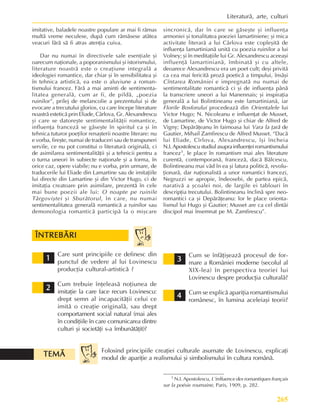 265
Literaturã, arte, culturi
imitative, baladele noastre populare ar mai fi rãmas
multã vreme neculese, dupã cum rãmãsese atâtea
veacuri fãrã sã fi atras atenþia cuiva.
Dar nu numai în directivele sale esenþiale ºi
oarecum naþionale, a poporanismului ºi istorismului,
literature noastrã este o creaþiune integralã a
ideologiei romantice, dar chiar ºi în sensibilitatea ºi
în tehnica artisticã, ea este o aluviune a roman-
tismului francez. Fãrã a mai aminti de sentimenta-
litatea generalã, cum ar fi, de pildã, „poezia
ruinilor”, prilej de melancolie a prezentului ºi de
evocare a trecutului glorios, cu care începe literature
noastrã esteticã prin Eliade, Cârlova, Gr. Alexandrescu
ºi care se datoreºte sentimentalitãþii romantice,
influenþa francezã se gãseºte în spiritul ca ºi în
tehnica tuturor poeþilor renaºterii noastre literare: nu
e vorba, fireºte, numai de traduceri sau de transpuneri
servile, ce nu pot constitui o literaturã originalã, ci
de asimilarea sentimentalitãþii ºi a tehnicii pentru a
o turna uneori în subiecte naþionale ºi a forma, în
orice caz, opere viabile; nu e vorba, prin urmare, de
traducerile lui Eliade din Lamartine sau de imitaþiile
lui directe din Lamartine ºi din Victor Hugo, ci de
imitaþia creatoare prin asimilare, prezentã în cele
mai bune poezii ale lui: O noapte pe ruinile
Târgoviºtei ºi Sburãtorul, în care, nu numai
sentimentalitatea generalã romanticã a ruinilor sau
demonologia romanticã participã la o miºcare
1 N.I. Apostolescu, L’inlfuence des romantiques français
sur la poésie roumaine, Paris, 1909, p. 282.
sincronicã, dar în care se gãseºte ºi influenþa
armoniei ºi tonalitatea poeziei lamartiniene; ºi mica
activitate literarã a lui Cârlova este copleºitã de
influenþa lamartinianã unitã cu poezia ruinilor a lui
Volney; ºi în meditaþiile lui Gr. Alexandrescu aceeaºi
influenþã lamartinianã, îmbinatã ºi cu altele,
deoarece Alexandrescu era un poet cult; deºi privitã
ca cea mai fericitã prozã poeticã a timpului, însãºi
Cîntarea României e impregnatã nu numai de
sentimentalitate romanticã ci ºi de influenþa pânã
la transcriere uneori a lui Manennais; ºi inspiraþia
generalã a lui Bolintineanu este lamartinianã, iar
Florile Bosforului procedeazã din Orientalele lui
Victor Hugo; N. Nicoleanu e influenþat de Musset,
de Lamartine, de Victor Hugo ºi chiar de Alfred de
Vigny; Depãrãþeanu în faimoasa lui Vara la þarã de
Gautier, Mihail Zamfirescu de Alfred Musset. “Dacã
lui Eliade, Cîrlova, Alexandrescu, îºi încheia
N.I.Apostolescustudiulasuprainfluenþeiromantismului
francez1, le place în romantism mai ales literature
curentã, contemporanã, francezã, dacã Bãlcescu,
Bolintineanu mai vãd în ea ºi latura politicã, revolu-
þionarã, dar naþionalistã a unor romantici francezi,
Negruzzi se apropie, îndeosebi, de partea epicã,
narativã a ºcoalei noi, de largile ei tablouri în
descripþia trecutului. Bolintineanu înclinã spre neo-
romantici ca ºi Depãrãþeanu: lor le place orienta-
lismul lui Hugo ºi Gautier; Musset are ca cel dintâi
discipol mai însemnat pe M. Zamfirescu”.
Care sunt principiile ce definesc din
punctul de vedere al lui Lovinescu
producþia cultural-artisticã ?
Cum trebuie înþeleasã noþiunea de
imitaþie la care face recurs Lovinescu:
drept semn al incapacitãþii celui ce
imitã o creaþie originalã, sau drept
comportament social natural (mai ales
în condiþiile în care comunicarea dintre
culturi ºi societãþi s-a îmbunãtãþit)?
1
1
1
1
1
2
2
2
2
2
3
3
3
3
3
Cum se înfãþiºeazã procesul de for-
mare a României moderne (secolul al
XIX-lea) în perspectiva teoriei lui
Lovinescu despre producþia culturalã?
Cum se explicã apariþia romantismului
românesc, în lumina aceleiaºi teorii?
4
4
4
4
4
Folosind principiile creaþiei culturale asumate de Lovinescu, explicaþi
modul de apariþie a realismului ºi simbolismului în cultura românã.
ÎNTREBÃRI
ÎNTREBÃRI
ÎNTREBÃRI
ÎNTREBÃRI
ÎNTREBÃRI
TEMÃ
TEMÃ
TEMÃ
TEMÃ
TEMÃ
 