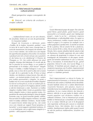 Literaturã, arte, culturi
266
2.3.2. Rolul etnicului în producþia
2.3.2. Rolul etnicului în producþia
2.3.2. Rolul etnicului în producþia
2.3.2. Rolul etnicului în producþia
2.3.2. Rolul etnicului în producþia
cultural-artisticã
cultural-artisticã
cultural-artisticã
cultural-artisticã
cultural-artisticã
Douã perspective asupra conceptului de
etnic
Î
Î
Î
Î
Î Etnicul, un criteriu de evaluare a
creaþiei culturale
NICHIFOR CRAINIC
... tradiþionalismul nostru are un sens dinamic,
de actualitate, fiindcã are un sens de permanenþã.
Ce înseamnã tradiþie?
Miguel de Unamuno o defineºte astfel:
„Tradiþie, de la tradere, înseamnã „predare”: ceea
ce trece de la unul la altul, trans; concept frate cu
acela de transmisiune, de transport, de transfert. Dar
ccea ce trece rãmâne, cãci existã ceva care slujeºte
de suport fluxului perpetuu al lucrurilor. Un moment
e produsul unei serii, al unei serii pe care o poartã în
el, dar lumea nu e un caleidoscop”.) L’Essence de
l’Espagne, p. 35). Am vorbit adineauri de mitul
sângelui, tinereþea fãrã bãtrâneþe. El circulã atât de
des în poeziile lui Lucian Blaga, ca un symbol al
permanenþei vii în tristeþea „marii treceri”. Sângele
însuºi e o tradiþie, e tradiþie biologicã. E ceea ce se
predã, ceea ce trece de la unul la altul, de la mamã
la copil, de la o generaþie la alta. El trece ºi totuºi
rãmâne, noi rãmânem ºi totuºi trecem. Dar atât cât
suntem – un moment produs al unei serii – suntem
prin tradiþia permanentã a sângelui. Se poate o
tradiþie mai vie ºi mai actualã decât tradiþia sângelui?
Cei de ieri au fost prin el, cei de azi suntem prin el,
cei de mâine vor prin el. El e legãtura atât de vizibilã
ºi atât de misterioasã a vieþii. Asemenei cu tradiþia
sângelui e tradiþia limbii. Existã un paralelism între
istoria sângelui nostru ºi istoria graiului nostru. Un
paralelism de naturã psiho-biologicã, întrucât sângele
transmite viaþa, iar graiul transmite gândul, sufletul.
Precum trãim în tradiþia sângelui românesc, tot astfel
trãim în tradiþia sufletului românesc. Aceste tradiþii
în veºnicã trecere rãmân totuºi pe loc, cãci existã
ceva care slujeºte pe support fluxul perpetuu al
lucrurilor”, ºi acest support e pãmântul românesc. El
e ca un fund peste care se agitã marea sângelui ºi a
graiului – adicã poporul românesc.
[...]
Graiul diferenþiazã popor de popor. Dar afarã de
graiul literar, graiul plastic, graiul muzicii, graiul
moravurilor ºi al moralei, graiul unei înþelepciuni
proprii – toate la un loc – alcãtuiesc expresia
diferenþiatoare a individualitãþii entice. În raport cu
istoria româneascã, tradiþia noastrã eternã îºi are
sediul în popor ºi în expresia lui multiplã care e
cultura popularã ca produs etnic. Ea stã într-un anume
fel de a poetiza, într-un anume fel de a plasticiza,
într-un anume fel de a cânta, într-un anume fel de a
filosofa, într-o anume atitudine faþã de naturã ºi faþã
de Dumnezeu. Creaþiile superioare ale unie culturi
au valoarea de proprietate în mãsura în care sunt
transfigurãri ale elementelor vii din popor, transfi-
gurãri ale formelor rudimentare în care s-a relevant,
liber ºi inconºtient, în fermecãtorul lui joc, geniul
poporului. Etnicul în artã, zice Lucian Blaga, e o
fatalitate. O fatalitate precum sângele pe care îl
moºtenim ºi graiul pe care îl vorbim, impresionismul
în picturã e o fatalitate francezã; expresionismul în
picturã e o fatalitate germanã.
[...]
Dacã impresionismul s-a nãscut în Franþa, iar
expresionismul în Germania, e cã fiecare din aceste
formule de artã conþine o fatalitate etnicã deosebitã.
Aceatsã fatalitate etnicã noi o vedem determinnân
caracterele literaturii, artei plastice, muzicii ºi
celorlalte forme încã nedefinite ale culturii româneºti
autohtone. Ea nu e numai tehnicã, dar întrucât e
tehnicã, indiciile ei se pot studia în datele culturii
noastre populare care alcãtuiesc tradiþia cie a
sufletului românesc. Cine se întemeiazã pe aceastã
tradiþie se întemeiazã pe o actualitate care niciodatã
nu se va veºteji. Indiciile pe care ni le dã poporul
sunt experienþe verificate prin veacuri ºi cristalizãri
elaborate firesc, fãrã intenþie, deci cu atât mai
valabile. Autohtonismul, înþeles astfel, poate fi numit
tot atât de justificat: tradiþionalism, actualism sau
viitorism.
 
