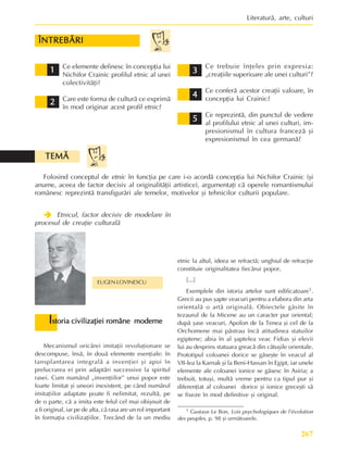 267
Literaturã, arte, culturi
ÎNTREBÃRI
ÎNTREBÃRI
ÎNTREBÃRI
ÎNTREBÃRI
ÎNTREBÃRI
1
1
1
1
1
2
2
2
2
2
Ce elemente definesc în concepþia lui
Nichifor Crainic profilul etnic al unei
colectivitãþi?
Care este forma de culturã ce exprimã
în mod originar acest profil etnic?
3
3
3
3
3
Ce trebuie înþeles prin expresia:
„creaþiile superioare ale unei culturi”?
Ce conferã acestor creaþii valoare, în
concepþia lui Crainic?
Ce reprezintã, din punctul de vedere
al profilului etnic al unei culturi, im-
presionismul în cultura francezã ºi
expresionismul în cea germanã?
4
4
4
4
4
5
5
5
5
5
Folosind conceptul de etnic în funcþia pe care i-o acordã concepþia lui Nichifor Crainic (ºi
anume, aceea de factor decisiv al originalitãþii artistice), argumentaþi cã operele romantismului
românesc reprezintã transfigurãri ale temelor, motivelor ºi tehnicilor culturii populare.
TEMÃ
TEMÃ
TEMÃ
TEMÃ
TEMÃ
Î
Î
Î
Î
Î Etnicul, factor decisiv de modelare în
procesul de creaþie culturalã
EUGEN LOVINESCU
I
I
I
I
Istoria civilizaþiei române moderne
storia civilizaþiei române moderne
storia civilizaþiei române moderne
storia civilizaþiei române moderne
storia civilizaþiei române moderne
Mecanismul oricãrei imitaþii revoluþionare se
descompuse, însã, în douã elemente esenþiale: în
tansplantarea integralã a invenþiei ºi apoi în
prelucrarea ei prin adaptãri successive la spiritul
rasei. Cum numãrul „invenþiilor” unui popor este
foarte limitat ºi uneori inexistent, pe când numãrul
imitaþiilor adaptate poate fi nelimitat, rezultã, pe
de o parte, cã a imita este felul cel mai obiºnuit de
a fi original, iar pe de alta, cã rasa are un rol important
în formaþia civilizaþiilor. Trecând de la un mediu
1 Gustave Le Bon, Lois psychologiques de l’évolution
des peuples, p. 98 ºi urmãtoarele.
etnic la altul, ideea se refractã; unghiul de refracþie
constituie originalitatea fiecãrui popor,
[...]
Exemplele din istoria artelor sunt edificatoare1.
Grecii au pus ºapte veacuri pentru a elabora din arta
orientalã o artã originalã. Obiectele gãsite în
tezaurul de la Micene au un caracter pur oriental;
dupã ºase veacuri, Apolon de la Tenea ºi cel de la
Orchomene mai pãstrau încã atitudinea statuilor
egiptene; abia în al ºaptelea veac Fidias ºi elevii
lui au desprins statuara greacã din cãtuºile orientale.
Prototipul coloanei dorice se gãseºte în veacul al
VII-lea la Karnak ºi la Beni-Hassan în Egipt, iar unele
elemente ale coloanei ionice se gãsesc în Asiria; a
trebuit, totuºi, multã vreme pentru ca tipul pur ºi
diferenþiat al coloanei dorice ºi ionice greceºti sã
se fixeze în mod definitive ºi original.
 