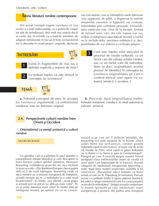 Literaturã, arte, culturi
268
ÎNTREBÃRI
ÎNTREBÃRI
ÎNTREBÃRI
ÎNTREBÃRI
ÎNTREBÃRI
1
1
1
1
1
2
2
2
2
2
3
3
3
3
3
Existã în fragmentele de mai sus o
definiþie explicitã a noþiunii de etnic?
Ce trebuie înþeles cã este etnicul în
concepþia lui Lovinescu?
Cum este înþeles rolul etnicului în
procesul de creaþie culturalã, ca un
factor care dã valoare actului creator,
sau ca un factor care dã individua-
litate (ºi deci, originalitate), acestui
proces? Se identificã în concepþia lui
Lovinescu originalitatea pe care o
conferã etnicul unei opere cu va-
loarea artisticã a acesteia ?
a.
a.
a.
a.
a. Folosind conceptul de etnic în accepþia
lui Lovinescu argumentaþi cã simbolismul
românesc este un fenomen original.
b.
b.
b.
b.
b. Precizaþi dacã originalitatea simbo-
lismului românesc conduce în mod automat la
valoare artisticã.
2.4.
2.4.
2.4.
2.4.
2.4. Perspectivele culturii române între
Perspectivele culturii române între
Perspectivele culturii române între
Perspectivele culturii române între
Perspectivele culturii române între
Orient ºi Occident
Orient ºi Occident
Orient ºi Occident
Orient ºi Occident
Orient ºi Occident
Orientalismul ca esenþã anistoricã a culturii
Orientalismul ca esenþã anistoricã a culturii
Orientalismul ca esenþã anistoricã a culturii
Orientalismul ca esenþã anistoricã a culturii
Orientalismul ca esenþã anistoricã a culturii
române
române
române
române
române
NICHIFOR CRAINIC
Un gânditor care ºi-a plimbat în jurul planetei o
extraordinarã intuiþie filosoficã ºi care descoperã la
baza fiecãrei culturi spiritul autohton, Hermann
Keyserling, vizitându-ne acum doi ani, ne-a închinat
în noua sa carte – Das Spektrum Europas câteva pagini
(405-412) de realã înþelegere. Keyserling crede cã
dacã românii au o misiune europeanã de îndeplinit,
aceastã misiune stã în „a redeºtepta la o viaþã nouã
bizantinismul”. ªi, fireºte, zice dânsul, „acest popor
ºi aceastã þarã nu pot sã nu aibã un mare viitor”. Pe
ce se poate întemeia acest viitor? În rândul întâi pe
inteligenþa noastrã, pe spiritul viu ce ne caracte-
rizeazã ºi pe care noi îl atribuim latinitãþii, dar
Keyserling ni-l vede moºtenit de la Bizanþ. „Dacã
astãzi dintre toþi ne-francezii, românii posedã
îndeosebi esprit în sens francez, aceasta vine de acolo
cã, înainte de Paris, acest esprit se gãsea îndeosebi
nu la Roma ci la Atena ºi apoi la Constantinopol”.
Pretigiul pe care îl exercitã asupra noastrã Parisul
amãgeºte clasa intelectualilor noºtri sã creadã cã
acest spirit l-am împrumutat de la francezi. Aceastã
categorie de intelectuali europenizaþi Keyserling o
vede, dupã fosta noastrã aristocraþie, osânditã la fel
nimicniciei: „Bucureºtiul aduce fantastic cu Rusia
þaristã; el este un St. Petersburg în miniaturã. Precum
acesta s-a prãbuþit fiindcî îi lipsea puterea lãuntricã,
tot astfel se stinge românismul care n-a cunoscut pânã
acum decât strãinãtatea”. ªidupã aceastã condamnare
la moarte spiritualã pe care intelectualii noºtri
europenizaþi o primesc din partea unui European
I
I
I
I
Istoria literaturii române contemporane
storia literaturii române contemporane
storia literaturii române contemporane
storia literaturii române contemporane
storia literaturii române contemporane
Din aceste exemple tragem concluzia cã rasa
existã ca o forþã indiscutabilã, cu o putere de creaþie
tot atât de neîndoioasã, deºi mult mai redusã decât
se crede, dar, în schimb, cu o forþã de asimilare, de
adaptare nemãsuratã; în rãu sau în bine, ea transformã
tot ce absoarbe în creaþii proprii, originale, declasate
sau caricaturale, cum se întâmplã la rasele inferioare
(arta egipteanã, de pildã, a degenerat în mâinile
etiopenilor cuceritori ai Egiptului) sau evoluate,
îmbunãtãþite prin contribuþii personale. Universali-
tatea esteticului este, chiar de la început, limitatã
de factorul rasei, cãci, din cele expuse mai sus,
vedem cã mãrginirea capacitãþii de invenþie a raselor
nu le exclude deloc unicitatea sufleteascã ºi, deci,
posibilitatea de a-ºi elabora o civilizaþie proprie.
TEMÃ
TEMÃ
TEMÃ
TEMÃ
TEMÃ
 