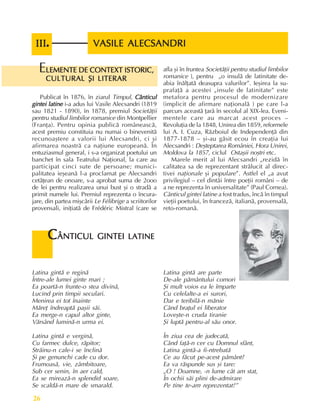 Fundamente ale culturii române
26
LEMENTE DE CONTEXT ISTORIC,
LEMENTE DE CONTEXT ISTORIC,
LEMENTE DE CONTEXT ISTORIC,
LEMENTE DE CONTEXT ISTORIC,
LEMENTE DE CONTEXT ISTORIC,
CULTURAL ªI LITERAR
CULTURAL ªI LITERAR
CULTURAL ªI LITERAR
CULTURAL ªI LITERAR
CULTURAL ªI LITERAR
E
Publicat în 1876, în ziarul Timpul, Cânticul
Cânticul
Cânticul
Cânticul
Cânticul
gintei latine
gintei latine
gintei latine
gintei latine
gintei latine i-a adus lui Vasile Alecsandri (1819
sau 1821 - 1890), în 1878, premiul Societãþii
pentru studiul limbilor romanice din Montpellier
(Franþa). Pentru opinia publicã româneascã,
acest premiu constituia nu numai o binevenitã
recunoaºtere a valorii lui Alecsandri, ci ºi
afirmarea noastrã ca naþiune europeanã. În
entuziasmul general, i s-a organizat poetului un
banchet în sala Teatrului Naþional, la care au
participat cinci sute de persoane; munici-
palitatea ieºeanã l-a proclamat pe Alecsandri
cetãþean de onoare, s-a aprobat suma de 2ooo
de lei pentru realizarea unui bust ºi o stradã a
primit numele lui. Premiul reprezenta o încura-
jare, din partea miºcãrii Le Félibrige a scriitorilor
provensali, iniþiatã de Frédéric Mistral (care se
afla ºi în fruntea Societãþii pentru studiul limbilor
romanice ), pentru „o insulã de latinitate de-
abia înãlþatã deasupra valurilor”. Ieºirea la su-
prafaþã a acestei „insule de latinitate” este
metafora pentru procesul de modernizare
(implicit de afirmare naþionalã ) pe care l-a
parcurs aceastã þarã în secolul al XIX-lea. Eveni-
mentele care au marcat acest proces –
Revoluþia de la 1848, Unirea din 1859, reformele
lui A. I. Cuza, Rãzboiul de Independenþã din
1877-1878 – ºi-au gãsit ecou în creaþia lui
Alecsandri : Deºteptarea României, Hora Unirei,
Moldova la 1857, ciclul Ostaºii noºtri etc.
Marele merit al lui Alecsandri „rezidã în
calitatea sa de reprezentant strãlucit al direc-
tivei naþionale ºi populare”. Astfel el „a avut
privilegiul – cel dintâi între poeþii români – de
a ne reprezenta în universalitate” (Paul Cornea).
Cânticul gintei latine a fost tradus, încã în timpul
vieþii poetului, în francezã, italianã, provensalã,
reto-romanã.
Latina gintã e reginã
Între-ale lumei ginte mari ;
Ea poartã-n frunte-o stea divinã,
Lucind prin timpii seculari.
Menirea ei tot înainte
Mãreþ îndreaptã paºii sãi.
Ea merge-n capul altor ginte,
Vãrsând luminã-n urma ei.
Latina gintã e verginã,
Cu farmec dulce, rãpitor;
Strãinu-n cale-i se înclinã
ªi pe genunchi cade cu dor.
Frumoasã, vie, zâmbitoare,
Sub cer senin, în aer cald,
Ea se mireazã-n splendid soare,
Se scaldã-n mare de smarald.
Latina gintã are parte
De-ale pãmântului comori
ªi mult voios ea le împarte
Cu celelalte-a ei surori,
Dar e teribilã-n mãnie
Când braþul ei liberator
Loveºte-n cruda tiranie
ªi luptã pentru-al sãu onor.
În ziua cea de judecatã,
Când faþã-n cer cu Domnul sfânt,
Latina gintã-a fi-ntrebatã
Ce au fãcut pe-acest pãmânt?
Ea va rãspunde sus ºi tare:
„O ! Doamne, -n lume cât am stat,
În ochii sãi plini de-admirare
Pe tine te-am reprezentat!”
C
C
C
C
CÂNTICUL GINTEI
ÂNTICUL GINTEI
ÂNTICUL GINTEI
ÂNTICUL GINTEI
ÂNTICUL GINTEI LATINE
LATINE
LATINE
LATINE
LATINE
VASILE ALECSANDRI
VASILE ALECSANDRI
VASILE ALECSANDRI
VASILE ALECSANDRI
VASILE ALECSANDRI
III
III
III
III
III.
..
..
 