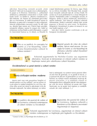 269
Literaturã, arte, culturi
adevãrat, Keyserling constatã aceastã „forþã
lãuntricã”, fãrã care nu se poate crea o culturã proprie,
în popor ºi în Bisericã. Þãrãnimea e „substanþial
sãnãtoasã ºi substanþial conservativã ca toate rasele
foarte vechi”. La rândul ei, „Biserica româneascã e,
fãrã îndoialã, vie. Numai aici elementul greco-orto-
dox n-a încremenit. ªi astfel bizantinicul numai în
România ar putea trãi o renaºtere în sfera religioasã,
întrucât religiozitatea necesarã existã. În alte sfere
nu, absolut sigur numai aici. Potrivit legii unicitãþii,
renaºterile izbutesc numai în corpuri noi. Astfel se
reîntorsese vechea Eladã ca artã în Renaºtere, ca spirit
în clasicismul francez ºi, în sfârºit, ca filosofie în
corpul idealismului german. În Grecia, sigur, Elada
nu va reînvia niciodatã. Nici Bizanþul însã, aceastã
nouã monadã culturalã faþã de vechea Eladã. Pe
acesta eu îl socot predestinat la o nouã întrupare în
slavism. Pretutindeni unde s-a întâmplat aceasta, în
Bulgaria, Serbia ºi Rusia medievalã, fenomenul a
apãrut authentic. Dar totuºi pe înãlþimi culturale
neînsemnate, fiindcã contrastul cultural între aceste
popoare ºi Bizanþ era prea mare. În România,
dimpotrivã, bizantismul ar putea sã renascã în cea
mai înaltã expresie a lui”.
Iatã deci ideile noastre confirmate ºi de un
European incontestabil.
Prin ce se justificã, în concepþia lui
Crainic ºi a lui Keyserling, valori-
ficarea bizantinismului cultural în
cultura românã ?
ÎNTREBÃRI
ÎNTREBÃRI
ÎNTREBÃRI
ÎNTREBÃRI
ÎNTREBÃRI
1
1
1
1
1 2
2
2
2
2
Depind ºansele de viitor ale culturii
române, într-un mod necesar, (în con-
cepþia lui Crainic ºi a lui Keyserling) de
afirmarea valorilor culturii bizantine?
Dacã da, de ce ?
Folosind argumentele lui Nichifor Crainic sau argumente
alternative, încercaþi sã demonstraþi cã viitorul culturii române se
împlineºte numai prin valorificarea culturii bizantine.
TEMÃ
TEMÃ
TEMÃ
TEMÃ
TEMÃ
Occidentalismul ca ºansã istoricã a culturii române
Occidentalismul ca ºansã istoricã a culturii române
Occidentalismul ca ºansã istoricã a culturii române
Occidentalismul ca ºansã istoricã a culturii române
Occidentalismul ca ºansã istoricã a culturii române
EUGEN LOVINESCU
I
I
I
I
Istoria civilizaþiei române moderne
storia civilizaþiei române moderne
storia civilizaþiei române moderne
storia civilizaþiei române moderne
storia civilizaþiei române moderne
Istoria unei rase este povestirea lungilor ei
sforþãri pentru a-ºi fixa sufletul1; noi nu numai cã
n-am ajuns la capãtul sforþãrilor în a ni-l fixa, dar
chiar abia acum am intrat în adevãratul ciclu de
formaþie naþionalã. Ne iubim strãmoºii, ne iubim
însã ºi strãnepoþii; nu suntem numai punctul ultim
al unei linii de generaþii, ce se pierde în trecut, ci
ºi punctul de plecare al generaþiilor ce vor veni la
luminã; nu suntem numai strãnepoþii încãrcaþi de
povara veacurilor, ci ºi strãmoºii virtuali ai
strãnepoþilor târzii; obligaþiile faþã de viitor depãºesc
pe cele de trecut. Rãsãritul ne poate deci lega
istoriceºte; nu ne poate însã impune ºi condiþiile
actuale ale vieþii sufleteºti. [...]
Ce justificã, din punctul de vedere al
lui Lovinescu, contactul contemporan
al culturii române cu Occidentul?
ÎNTREBÃRI
ÎNTREBÃRI
ÎNTREBÃRI
ÎNTREBÃRI
ÎNTREBÃRI
1
1
1
1
1
Reprezintã, din punctul de vedere al
lui Lovinescu, legãtura culturalã a
României cu Occidentul o necesitate?
Argumentaþi-vã rãspunsul.
2
2
2
2
2
Folosind argumentele lui Lovinescu, argumentaþi cã viitorul culturii
române contemporane se împlineºte prin legãturile cu Occidentul.
1 Gustave Le Bon, La Psychologie des révolutions, p. 52
TEMÃ
TEMÃ
TEMÃ
TEMÃ
TEMÃ
 