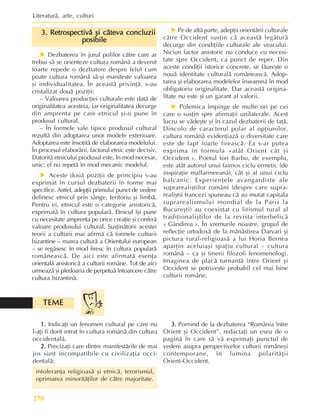 Literaturã, arte, culturi
270
3. Retrospectivã ºi câteva concluzii
3. Retrospectivã ºi câteva concluzii
3. Retrospectivã ºi câteva concluzii
3. Retrospectivã ºi câteva concluzii
3. Retrospectivã ºi câteva concluzii
posibile
posibile
posibile
posibile
posibile
X Dezbaterea în jurul polilor cãtre care ar
trebui sã se orienteze cultura românã a devenit
foarte repede o dezbatere despre felul cum
poate cultura românã sã-ºi manifeste valoarea
ºi individualitatea. În aceastã privinþã, s-au
cristalizat douã poziþii:
– Valoarea producþiei culturale este datã de
originalitatea acesteia, iar originalitatea decurge
din amprenta pe care etnicul ºi-o pune în
produsul cultural.
– În formele sale tipice produsul cultural
rezultã din adoptarea unor modele exterioare.
Adoptarea este însoþitã de elaborarea modelului.
În procesul elaborãrii, factorul etnic este decisiv.
Datoritã etnicului produsul este, în mod necesar,
unic: el nu repetã în mod mecanic modelul.
X Aceste douã poziþii de principiu s-au
exprimat în cursul dezbaterii în forme mai
specifice. Astfel, adepþii primului punct de vedere
definesc etnicul prin sânge, teritoriu ºi limbã.
Pentru ei, etnicul este o categorie anistoricã,
exprimatã în cultura popularã. Etnicul îºi pune
cu necesitate amprenta pe orice creaþie ºi conferã
valoare produsului cultural. Susþinãtorii acestei
teorii a culturii mai afirmã cã formele culturii
bizantine – marea culturã a Orientului european
– se regãsesc în mod firesc în cultura popularã
româneascã. De aici este afirmatã esenþa
orientalã anistoricã a culturii române. Tot de aici
urmeazã ºi pledoaria de perpetuã întoarcere cãtre
cultura bizantinã.
X Pe de altã parte, adepþii orientãrii culturale
cãtre Occident susþin cã aceastã legãturã
decurge din condiþiile culturale ale veacului.
Niciun factor anistoric nu conduce cu necesi-
tate spre Occident, ca punct de reper. Din
aceste condiþii istorice concrete, se fãureºte o
nouã identitate culturalã româneascã. Adop-
tarea ºi elaborarea modelelor înseamnã în mod
obligatoriu originalitate. Dar aceastã origina-
litate nu este ºi un garant al valorii.
X Polemica împinge de multe ori pe cei
care o susþin spre afirmaþii unilaterale. Acest
lucru se vãdeºte ºi în cazul dezbaterii de faþã.
Dincolo de caracterul polar al opþiunilor,
cultura românã evidenþiazã o diversitate care
este de fapt foarte fireascã. Ea s-ar putea
exprima în formula «atât Orient cât ºi
Occident ». Poetul Ion Barbu, de exemplu,
este atât autorul unui faimos ciclu ermetic (de
inspiraþie mallarmeeanã), cât ºi al unui ciclu
balcanic. Experienþele avangardiste ale
suprarealiºtilor români (despre care supra-
realiºtii francezi spuneau cã au mutat capitala
suprarealismului mondial de la Paris la
Bucureºti) au coexistat cu lirismul rural al
tradiþionaliºtilor de la revista interbelicã
« Gândirea ». În vremurile noastre, grupul de
reflecþie ortodoxã de la mãnãstirea Darvari ºi
pictura rural-religioasã a lui Horia Bernea
aparþin aceluiaºi spaþiu cultural – cultura
românã – ca ºi tinerii filozofi fenomenologi.
Imaginea de placã turnantã între Orient ºi
Occident se potriveºte probabil cel mai bine
culturii române.
1.
1.
1.
1.
1. Indicaþi un fenomen cultural pe care nu
l-aþi fi dorit intrat în cultura românã din cultura
occidentalã.
2.
2.
2.
2.
2. Precizaþi care dintre manifestãrile de mai
jos sunt incompatibile cu civilizaþia occi-
dentalã:
intoleranþa religioasã ºi etnicã, terorismul,
oprimarea minoritãþilor de cãtre majoritate.
TEME
TEME
TEME
TEME
TEME
3.
3.
3.
3.
3. Pornind de la dezbaterea “România între
Orient ºi Occident”, redactaþi un eseu de o
paginã în care sã vã exprimaþi punctul de
vedere asupra perspectivelor culturii româneºi
contemporane, în lumina polaritãþii
Orient-Occident.
 