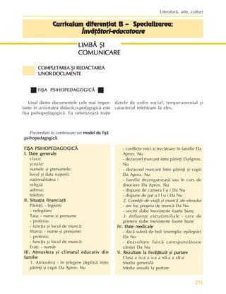 271
Literaturã, arte, culturi
Curriculum diferenþiat B – Specializarea:
Curriculum diferenþiat B – Specializarea:
Curriculum diferenþiat B – Specializarea:
Curriculum diferenþiat B – Specializarea:
Curriculum diferenþiat B – Specializarea:
Învãþãtori-educatoare
Învãþãtori-educatoare
Învãþãtori-educatoare
Învãþãtori-educatoare
Învãþãtori-educatoare
LIMBÃ ªI
LIMBÃ ªI
LIMBÃ ªI
LIMBÃ ªI
LIMBÃ ªI
COMUNICARE
COMUNICARE
COMUNICARE
COMUNICARE
COMUNICARE
Prezentãm în continuare un model de fiºã
model de fiºã
model de fiºã
model de fiºã
model de fiºã
psihopedagogicã
psihopedagogicã
psihopedagogicã
psihopedagogicã
psihopedagogicã.
FIªA PSIHOPEDAGOGICÃ
FIªA PSIHOPEDAGOGICÃ
FIªA PSIHOPEDAGOGICÃ
FIªA PSIHOPEDAGOGICÃ
FIªA PSIHOPEDAGOGICÃ
I. Date generale
I. Date generale
I. Date generale
I. Date generale
I. Date generale
clasa:
ºcoala:
numele ºi prenumele:
locul ºi data naºterii:
naþionalitatea :
religia:
adresa:
telefon:
II. Situaþia financiarã
II. Situaþia financiarã
II. Situaþia financiarã
II. Situaþia financiarã
II. Situaþia financiarã
Pãrinþi: - legitimi
- nelegitimi
Tata: - nume ºi prenume
- profesia:
- funcþia ºi locul de muncã:
Mama: - nume ºi prenume:
- profesia:
- funcþia ºi locul de muncã:
Fraþi: - numãr
III. Atmosfera ºi climatul educativ din
III. Atmosfera ºi climatul educativ din
III. Atmosfera ºi climatul educativ din
III. Atmosfera ºi climatul educativ din
III. Atmosfera ºi climatul educativ din
familie
familie
familie
familie
familie
1. Atmosfera - în þelegere deplinã între
pãrinþi ºi copii Da Aprox. Nu
COMPLETAREA
COMPLETAREA
COMPLETAREA
COMPLETAREA
COMPLETAREA ªI
ªI
ªI
ªI
ªI REDACTAREA
REDACTAREA
REDACTAREA
REDACTAREA
REDACTAREA
UNORDOCUMENTE
UNORDOCUMENTE
UNORDOCUMENTE
UNORDOCUMENTE
UNORDOCUMENTE
FIªA PSIHOPEDAGOGICÃ
FIªA PSIHOPEDAGOGICÃ
FIªA PSIHOPEDAGOGICÃ
FIªA PSIHOPEDAGOGICÃ
FIªA PSIHOPEDAGOGICÃ
Unul dintre documentele cele mai impor-
tante în activitatea didactico-pedagogicã este
fiºa psihopedagogicã. Ea sintetizeazã toate
datele de ordin social, temperamental ºi
caracterial referitoare la elev.
- conflicte mici ºi trecãtoare în familie Da
Aprox. Nu
- dezacord marcant între pãrinþi DaAprox.
Nu
- dezacord marcant între pãrinþi ºi copii
Da Aprox. Nu
- familie dezorganizatã sau în curs de
disociere Da Aprox. Nu
- dispune de camera l u i Da Nu
- dispune de pat u l l u i Da Nu
2. Condiþii de viaþã ºi muncã ale elevului
- are loc propriu de muncã Da Nu
- vecini slabe Inexistente foarte bune
3. Influenþe extrafamiliale - cerc de
prieteni slabe Inexistente foarte bune
IV. Date medicale
IV. Date medicale
IV. Date medicale
IV. Date medicale
IV. Date medicale
- dacã suferã de boli (exemplu: epilepsie)
Da Nu
- dezvoltare fizicã corespunzãtoare
vârstei Da Nu
V. Rezultate la învãþãturã ºi purtare
V. Rezultate la învãþãturã ºi purtare
V. Rezultate la învãþãturã ºi purtare
V. Rezultate la învãþãturã ºi purtare
V. Rezultate la învãþãturã ºi purtare
Clasa a ix-a a x-a a xII-a a xII-a
Media generalã
Media anualã la purtare
 