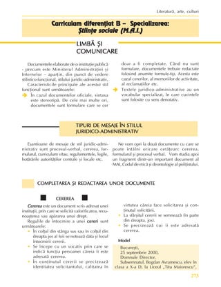 273
Literaturã, arte, culturi
Curriculum diferenþiat B – Specializarea:
Curriculum diferenþiat B – Specializarea:
Curriculum diferenþiat B – Specializarea:
Curriculum diferenþiat B – Specializarea:
Curriculum diferenþiat B – Specializarea:
ªtiinþe sociale (M.A.I.)
ªtiinþe sociale (M.A.I.)
ªtiinþe sociale (M.A.I.)
ªtiinþe sociale (M.A.I.)
ªtiinþe sociale (M.A.I.)
LIMBÃ ªI
LIMBÃ ªI
LIMBÃ ªI
LIMBÃ ªI
LIMBÃ ªI
COMUNICARE
COMUNICARE
COMUNICARE
COMUNICARE
COMUNICARE
Documentele elaborate de o instituþie publicã
- precum este Ministerul Administraþiei ºi
Internelor – aparþin, din punct de vedere
stilistico-funcþional, stilului juridic-administrativ.
Caracteristicile principale ale acestui stil
funcþional sunt urmãtoarele:
Î
Î
Î
Î
Î În cazul documentelor oficiale, sintaxa
este stereotipã. De cele mai multe ori,
documentele sunt formulare care se cer
doar a fi completate. Când nu sunt
formulare, documentele trebuie redactate
folosind anumite formule-tip. Acesta este
cazul cererilor, al memoriilor de activitate,
al reclamaþiilor etc.
Î
Î
Î
Î
Î Textele juridico-administrative au un
vocabular specializat, în care cuvintele
sunt folosite cu sens denotativ.
TIPURI DE MESAJE ÎN STILUL
TIPURI DE MESAJE ÎN STILUL
TIPURI DE MESAJE ÎN STILUL
TIPURI DE MESAJE ÎN STILUL
TIPURI DE MESAJE ÎN STILUL
JURIDICO-ADMINISTRATIV
JURIDICO-ADMINISTRATIV
JURIDICO-ADMINISTRATIV
JURIDICO-ADMINISTRATIV
JURIDICO-ADMINISTRATIV
CEREREA
CEREREA
CEREREA
CEREREA
CEREREA
Cererea
Cererea
Cererea
Cererea
Cererea este un document scris adresat unei
instituþii, prin care se solicitã valorificarea, recu-
noaºterea sau apãrarea unui drept.
Regulile de întocmire a unei cereri
cereri
cereri
cereri
cereri sunt
urmãtoarele:
• În colþul din stânga sus sau în colþul din
dreapta jos al foii se noteazã data ºi locul
întocmirii cererii.
• Se începe cu un vocativ prin care se
indicã funcþia persoanei cãreia îi este
adresatã cererea.
• În conþinutul cererii se precizeazã
identitatea solicitantului, calitatea în
Eºantioane de mesaje de stil juridic-admi-
nistrativ sunt procesul-verbal, cererea, for-
mularul, curriculum vitae, regulamentele, legile,
hotãrârile autoritãþilor centrale ºi locale etc.
Ne vom opri la douã documente cu care se
poate întâlni oricare cetãþean: cererea,
formularul ºi procesul verbal. Vom studia apoi
un fragment dintr-un important document al
MAI, Codul de eticã ºi deontologie al poliþistului.
COMPLETAREA ªI REDACTAREA UNOR DOCUMENTE
COMPLETAREA ªI REDACTAREA UNOR DOCUMENTE
COMPLETAREA ªI REDACTAREA UNOR DOCUMENTE
COMPLETAREA ªI REDACTAREA UNOR DOCUMENTE
COMPLETAREA ªI REDACTAREA UNOR DOCUMENTE
virtutea cãreia face solicitarea ºi con-
þinutul solicitãrii.
• La sfârºitul cererii se semneazã (în parte
din dreapta, jos).
• Se precizeazã cui îi este adresatã
cererea.
Model
Model
Model
Model
Model
Bucureºti,
25 septembrie 2000,
Domnule Director,
Subsemnatul, Bogdan Avramescu, elev în
clasa a X-a D, la Liceul „Titu Maiorescu”,
 