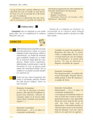 Literaturã, arte, culturi
274
Administraþia financiarã dintr-un mare
oraº din provincie a afiºat, cu ocazia
adoptãrii noilor impozite pe clãdiri ºi
autovehicule, un model de formular
gata completat. Scopul era ca mode-
lul sã serveascã drept ghid de com-
pletare. Dupã câteva sãptãmâni,
administraþia a primit peste o sutã de
formulare în care se gãseau toate
datele din formularul-model. De ce
credeþi cã s-a produs aceastã situaþie?
Ce exprimã ea?
Aveþi mai jos câteva fragmente din
cereri ºi reclamaþii adresate Poliþiei
de cãtre diverºi cetãþeni. Nimic nu
este inventat.
Domnule Comandant,
(…)Vã rog sã efectuaþi cercetãri
pentru a afla adevãrul în legãturã cu
postul meu telefonic, întrucât vã
semnalez faptul cã de fiecare datã
când vorbesc la telefon sunt ionizatã
negativ (…)
Domnule Comandant,
Subsemnatul…, vin a vã aduce la
cunoºtinþã urmãtoarele:
EXERCIÞII
EXERCIÞII
EXERCIÞII
EXERCIÞII
EXERCIÞII
1
1
1
1
1
2
2
2
2
2
Candidez la postul de preºedinte al
României din data de 15 martie
1998, ca independent. Declar cã mi
s-a furat maºina pe care am câºtigat-
o la Pronoexpres, în martie anul
acesta. Vã rog sã binevoiþi a
dispune cercetãrile de vigoare.
Domnule Comandant,
Prin dumneavoastrã, cer poliþiei din
oraºul Khourigba, Regatul Maroc,
medicamente ºi fiole de vitamina C
cu pulpe de fructe.
Domnule Comandant,
Subsemnatul…, vin a vã aduce la
cunoºtinþã urmãtoarele:
L-am rugat pe d-l plutonier-major sã
vinã sã asiste într-o searã la mine în
apartament pentru a auzi zgomotele
fãcute de vecini timp de doi ani de
zile, dar între timp cred cã
(dumnealui) a dat telefon familiei ºi
când am ajuns acasã cu d-l sectorist,
timp de aproape o orã cât a stat la
mine nu s-a auzit nici un zgomot.
vã rog sã binevoiþi a aproba eliberarea unei
adevrinþe din care sã rezulte cã sunt înscris
în clasa a X-a D, la cursurile de zi din liceul
pe care îl conduceþi.
Menþionez cã adeverinþa îmi este nece-
sarã la înscrierea la cursurile de iniþiere în
informaticã organnizate de cãtre Institutul de
Cercetãri Informatice din Bucureºti.
Vã mulþumesc,
Bogdan Avramescu
Domnului Director al Liceului „Titu
Maiorescu”, Bucureºti
FORMULARUL
FORMULARUL
FORMULARUL
FORMULARUL
FORMULARUL
Formularul
Formularul
Formularul
Formularul
Formularul este un imprimat cu mai multe
spaþii albe care se completeazã în vederea
întocmirii unui act.
Înainte de a completa un formular, se
recomandã sã se citeascã atent întregul
conþinut al acestuia, pentru a ºti precis ce date
sunt cerute.
 
