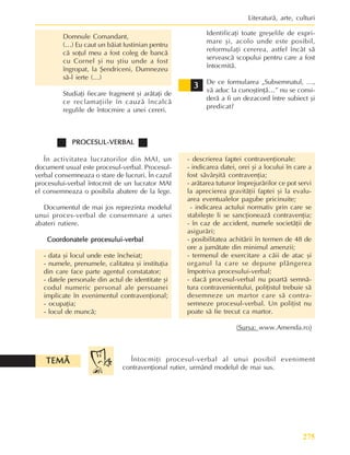 275
Literaturã, arte, culturi
Domnule Comandant,
(…) Eu caut un bãiat Iustinian pentru
cã soþul meu a fost coleg de bancã
cu Cornel ºi nu ºtiu unde a fost
îngropat, la ªendriceni, Dumnezeu
sã-l ierte (…)
Studiaþi fiecare fragment ºi arãtaþi de
ce reclamaþiile în cauzã încalcã
regulile de întocmire a unei cereri.
Identificaþi toate greºelile de expri-
mare ºi, acolo unde este posibil,
reformulaþi cererea, astfel încât sã
serveascã scopului pentru care a fost
întocmitã.
De ce formularea „Subsemnatul, …,
vã aduc la cunoºtinþã…” nu se consi-
derã a fi un dezacord între subiect ºi
predicat?
3
3
3
3
3
PROCESUL-VERBAL
PROCESUL-VERBAL
PROCESUL-VERBAL
PROCESUL-VERBAL
PROCESUL-VERBAL
În activitatea lucratorilor din MAI, un
document usual este procesul-verbal. Procesul-
verbal consemneaza o stare de lucruri. În cazul
procesului-verbal întocmit de un lucrator MAI
el consemneaza o posibila abatere de la lege.
Documentul de mai jos reprezinta modelul
unui proces-verbal de consemnare a unei
abateri rutiere.
Coordonatele procesului-verbal
Coordonatele procesului-verbal
Coordonatele procesului-verbal
Coordonatele procesului-verbal
Coordonatele procesului-verbal
- data ºi locul unde este încheiat;
- numele, prenumele, calitatea ºi instituþia
din care face parte agentul constatator;
- datele personale din actul de identitate ºi
codul numeric personal ale persoanei
implicate în evenimentul contravenþional;
- ocupaþia;
- locul de muncã;
- descrierea faptei contravenþionale:
- indicarea datei, orei ºi a locului în care a
fost sãvârºitã contravenþia;
- arãtarea tuturor împrejurãrilor ce pot servi
la aprecierea gravitãþii faptei ºi la evalu-
area eventualelor pagube pricinuite;
- indicarea actului normativ prin care se
stabileºte li se sancþioneazã contravenþia;
- în caz de accident, numele societãþii de
asigurãri;
- posibilitatea achitãrii în termen de 48 de
ore a jumãtate din minimul amenzii;
- termenul de exercitare a cãii de atac ºi
organul la care se depune plângerea
împotriva procesului-verbal;
- dacã procesul-verbal nu poartã semnã-
tura contravenientului, poliþistul trebuie sã
desemneze un martor care sã contra-
semneze procesul-verbal. Un poliþist nu
poate sã fie trecut ca martor.
(Sursa: www.Amenda.ro)
Întocmiþi procesul-verbal al unui posibil eveniment
contravenþional rutier, urmând modelul de mai sus.
TEMÃ
TEMÃ
TEMÃ
TEMÃ
TEMÃ
 