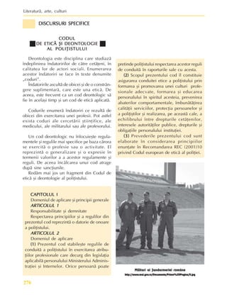Literaturã, arte, culturi
276
CODUL
CODUL
CODUL
CODUL
CODUL
DE ETICÃ ªI DEONTOLOGIE
DE ETICÃ ªI DEONTOLOGIE
DE ETICÃ ªI DEONTOLOGIE
DE ETICÃ ªI DEONTOLOGIE
DE ETICÃ ªI DEONTOLOGIE
AL POLIÞISTULUI
AL POLIÞISTULUI
AL POLIÞISTULUI
AL POLIÞISTULUI
AL POLIÞISTULUI
Deontologia este disciplina care studiazã
îndeplinirea îndatoririlor de cãtre cetãþeni, în
calitatea lor de actori sociali. Enumerarea
acestor îndatoriri se face în texte denumite
„coduri”.
Îndatoririle ascultã de obicei ºi de o constrân-
gere suplimentarã, care este una eticã. De
aceea, este frecvent ca un cod deontologic sã
fie în acelaºi timp ºi un cod de eticã aplicatã.
Codurile enumerã îndatoriri ce rezultã de
obicei din exercitarea unei profesii. Pot astfel
exista coduri ale cercetãrii ºtiinþifice, ale
medicului, ale militarului sau ale profesorului.
Un cod deontologic nu înlocuieºte regula-
mentele ºi regulile mai specifice pe baza cãrora
se exercitã o profesie sau o activitate. El
reprezintã o generalizare ºi o expresie în
termenii valorilor a a acestor regulamente ºi
reguli. De aceea încãlcarea unui cod atrage
dupã sine sancþiunile.
Redãm mai jos un fragment din Codul de
eticã ºi deontologie al poliþistului.
CAPITOLUL I
CAPITOLUL I
CAPITOLUL I
CAPITOLUL I
CAPITOLUL I
Domeniul de aplicare ºi principii generale
ARTICOLUL 1
ARTICOLUL 1
ARTICOLUL 1
ARTICOLUL 1
ARTICOLUL 1
Responsabilitate ºi demnitate
Respectarea principiilor ºi a regulilor din
prezentul cod reprezintã o datorie de onoare
a poliþistului.
ARTICOLUL 2
ARTICOLUL 2
ARTICOLUL 2
ARTICOLUL 2
ARTICOLUL 2
Domeniul de aplicare
(1)
(1)
(1)
(1)
(1) Prezentul cod stabileºte regulile de
conduitã a poliþistului în exercitarea atribu-
þiilor profesionale care decurg din legislaþia
aplicabilã personalului Ministerului Adminis-
traþiei ºi Internelor. Orice persoanã poate
pretinde poliþistului respectarea acestor reguli
de conduitã în raporturile sale cu acesta.
(2)
(2)
(2)
(2)
(2) Scopul prezentului cod îl constituie
asigurarea conduitei etice a poliþistului prin
formarea ºi promovarea unei culturi profe-
sionale adecvate, formarea ºi educarea
personalului în spiritul acesteia, prevenirea
abaterilor comportamentale, îmbunãtãþirea
calitãþii serviciilor, protecþia persoanelor ºi
a poliþiºtilor ºi realizarea, pe aceastã cale, a
echilibrului între drepturile cetãþenilor,
interesele autoritãþilor publice, drepturile ºi
obligaþiile personalului instituþiei.
(3)
(3)
(3)
(3)
(3) Prevederile prezentului cod sunt
elaborate în considerarea principiilor
enunþate în Recomandarea REC (2001)10
privind Codul european de eticã al poliþiei.
Militari ai Jandarmeriei române
http://www
http://www
http://www
http://www
http://www.mai.gov
.mai.gov
.mai.gov
.mai.gov
.mai.gov.ro/Documente/Prima%20Pagina/5.jpg
.ro/Documente/Prima%20Pagina/5.jpg
.ro/Documente/Prima%20Pagina/5.jpg
.ro/Documente/Prima%20Pagina/5.jpg
.ro/Documente/Prima%20Pagina/5.jpg
DISCURSURI SPECIFICE
DISCURSURI SPECIFICE
DISCURSURI SPECIFICE
DISCURSURI SPECIFICE
DISCURSURI SPECIFICE
 