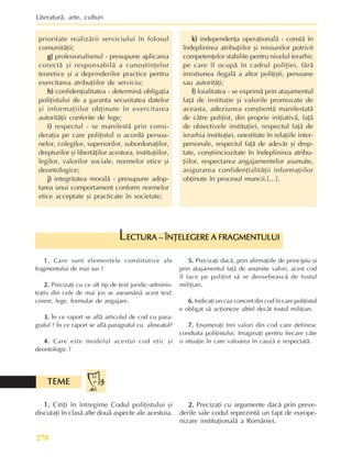 Literaturã, arte, culturi
278
prioritate realizãrii serviciului în folosul
comunitãþii;
g)
g)
g)
g)
g) profesionalismul - presupune aplicarea
corectã ºi responsabilã a cunoºtinþelor
teoretice ºi a deprinderilor practice pentru
exercitarea atribuþiilor de serviciu;
h)
h)
h)
h)
h) confidenþialitatea - determinã obligaþia
poliþistului de a garanta securitatea datelor
ºi informaþiilor obþinute în exercitarea
autoritãþii conferite de lege;
i)
i)
i)
i)
i) respectul - se manifestã prin consi-
deraþia pe care poliþistul o acordã persoa-
nelor, colegilor, superiorilor, subordonaþilor,
drepturilor ºi libertãþilor acestora, instituþiilor,
legilor, valorilor sociale, normelor etice ºi
deontologice;
j)
j)
j)
j)
j) integritatea moralã - presupune adop-
tarea unui comportament conform normelor
etice acceptate ºi practicate în societate;
k)
k)
k)
k)
k) independenþa operaþionalã - constã în
îndeplinirea atribuþiilor ºi misiunilor potrivit
competenþelor stabilite pentru nivelul ierarhic
pe care îl ocupã în cadrul poliþiei, fãrã
imixtiunea ilegalã a altor poliþiºti, persoane
sau autoritãþi;
l)
l)
l)
l)
l) loialitatea - se exprimã prin ataºamentul
faþã de instituþie ºi valorile promovate de
aceasta, adeziunea conºtientã manifestatã
de cãtre poliþist, din proprie iniþiativã, faþã
de obiectivele instituþiei, respectul faþã de
ierarhia instituþiei, onestitate în relaþiile inter-
personale, respectul faþã de adevãr ºi drep-
tate, conºtiinciozitate în îndeplinirea atribu-
þiilor, respectarea angajamentelor asumate,
asigurarea confidenþialitãþii informaþiilor
obþinute în procesul muncii.[…].
1.
1.
1.
1.
1. Care sunt elementele constitutive ale
fragmentului de mai sus ?
2.
2.
2.
2.
2. Precizaþi cu ce alt tip de text juridic-adminis-
trativ din cele de mai jos se aseamãnã acest text:
cerere, lege, formular de angajare.
3.
3.
3.
3.
3. În ce raport se aflã articolul de cod cu para-
graful ? În ce raport se aflã paragraful cu alineatul?
4.
4.
4.
4.
4. Care este modelul acestui cod etic ºi
deontologic ?
ECTURA – ÎNÞELEGERE A FRAGMENTULUI
ECTURA – ÎNÞELEGERE A FRAGMENTULUI
ECTURA – ÎNÞELEGERE A FRAGMENTULUI
ECTURA – ÎNÞELEGERE A FRAGMENTULUI
ECTURA – ÎNÞELEGERE A FRAGMENTULUI
L
5.
5.
5.
5.
5. Precizaþi dacã, prin afirmaþiile de principiu ºi
prin ataºamentul faþã de anumite valori, acest cod
îl face pe poliþist sã se deosebeascã de fostul
miliþian.
6.
6.
6.
6.
6. Indicaþi un caz concret din cod în care poliþistul
e obligat sã acþioneze altfel decât fostul miliþian.
7.
7.
7.
7.
7. Enumeraþi trei valori din cod care definesc
conduita poliþistului. Imaginaþi pentru fiecare câte
o situaþie în care valoarea în cauzã e respectatã.
1.
1.
1.
1.
1. Citiþi în întregime Codul poliþistului ºi
discutaþi în clasã alte douã aspecte ale acestuia.
TEME
TEME
TEME
TEME
TEME
2.
2.
2.
2.
2. Precizaþi cu argumente dacã prin preve-
derile sale codul reprezintã un fapt de europe-
nizare instituþionalã a României.
 