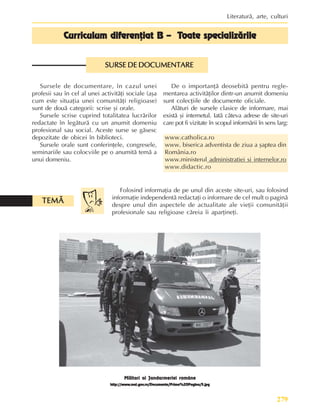 279
Literaturã, arte, culturi
Sursele de documentare, în cazul unei
profesii sau în cel al unei activitãþi sociale (aºa
cum este situaþia unei comunitãþi religioase)
sunt de douã categorii: scrise ºi orale.
Sursele scrise cuprind totalitatea lucrãrilor
redactate în legãturã cu un anumit domeniu
profesional sau social. Aceste surse se gãsesc
depozitate de obicei în biblioteci.
Sursele orale sunt conferinþele, congresele,
seminariile sau colocviile pe o anumitã temã a
unui domeniu.
Cur
Cur
Cur
Cur
Curriculum diferenþiat B – T
riculum diferenþiat B – T
riculum diferenþiat B – T
riculum diferenþiat B – T
riculum diferenþiat B – Toate specializãrile
oate specializãrile
oate specializãrile
oate specializãrile
oate specializãrile
SURSE DE DOCUMENTARE
SURSE DE DOCUMENTARE
SURSE DE DOCUMENTARE
SURSE DE DOCUMENTARE
SURSE DE DOCUMENTARE
De o importanþã deosebitã pentru regle-
mentarea activitãþilor dintr-un anumit domeniu
sunt colecþiile de documente oficiale.
Alãturi de sursele clasice de informare, mai
existã ºi internetul. Iatã câteva adrese de site-uri
care pot fi vizitate în scopul informãrii în sens larg:
www.catholica.ro
www. biserica adventista de ziua a ºaptea din
România.ro
www.ministerul administratiei si internelor.ro
www.didactic.ro
Folosind informaþia de pe unul din aceste site-uri, sau folosind
informaþie independentã redactaþi o informare de cel mult o paginã
despre unul din aspectele de actualitate ale vieþii comunitãþii
profesionale sau religioase cãreia îi aparþineþi.
TEMÃ
TEMÃ
TEMÃ
TEMÃ
TEMÃ
Militari ai Jandarmeriei române
http://www
http://www
http://www
http://www
http://www.mai.gov
.mai.gov
.mai.gov
.mai.gov
.mai.gov.ro/Documente/Prima%20Pagina/5.jpg
.ro/Documente/Prima%20Pagina/5.jpg
.ro/Documente/Prima%20Pagina/5.jpg
.ro/Documente/Prima%20Pagina/5.jpg
.ro/Documente/Prima%20Pagina/5.jpg
 