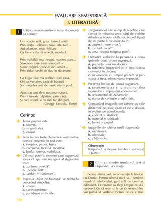 Literaturã, arte, culturi
280
Citiþi cu atenþie urmãtorul text ºi rãspundeþi
la cerinþe:
E-o noapte udã, grea, te-neci afarã.
Prin ceaþã – obosite, roºii, fãrã zare –
Ard afumate, triste felinare
Ca într-o crâºmã umedã, murdarã.
Prin mãhãlãli mai neagrã noaptea pare...
ªivoaie-n case triste inundarã –
ª-auzi tuºind o tuse-n sec, amarã –
Prin ziduri vechi ce stau în dãrâmare.
Ca Edgar Poe mã reîntorc spre casã,
Ori ca Verlaine, topit de bãuturã –
ªi-n noaptea asta de nimic nu-mi pasã.
Apoi, cu paºi de-o nostimã mãsurã,
Prin întuneric bâjbâiesc prin casã,
ªi cad, recad, ºi nu mai tac din gurã.
(George Bacovia, Sonet)
Cerinþe:
Cerinþe:
Cerinþe:
Cerinþe:
Cerinþe:
Î
Î
Î
Î
Î Tema poeziei este:
a.
a.
a.
a.
a. toamna;
b.
b.
b.
b.
b. singurãtatea;
c.
c.
c.
c.
c. oraºul.
Î
Î
Î
Î
Î Seria în care toate elementele sunt motive
poetice prezente în text este:
a.
a.
a.
a.
a. noaptea, ploaia, beþia;
b.
b.
b.
b.
b. cârciuma, tãcerea, moartea;
c.
c.
c.
c.
c. boala, lumina, mahalaua.
Î
Î
Î
Î
Î Cel mai potrivit element care sugereazã
ideea cã apa este un agent al degradãrii
este:
a.
a.
a.
a.
a. „crâºma umedã”;
b.
b.
b.
b.
b. „noapte udã”;
c.
c.
c.
c.
c. „ziduri în dãrâmare”.
Î
Î
Î
Î
Î Expresia „topit de bãuturã” se referã la
conceptul simbolist:
a.
a.
a.
a.
a. spleen;
b.
b.
b.
b.
b. corespondenþe;
c.
c.
c.
c.
c. paradisuri artificiale.
1
1
1
1
1 Î
Î
Î
Î
Î Parigmenonul este un tip de repetiþie care
constã în reluarea unor pãrþi de vorbire
diferite cu aceeaºi rãdãcinã; aceastã figurã
de stil poate fi recunoscutã în:
a.
a.
a.
a.
a. „tuºind o tuse-n sec”;
b.
b.
b.
b.
b. „ºi cad, recad”;
c.
c.
c.
c.
c. „mai neagrã noaptea pare”.
Î
Î
Î
Î
Î Folosirea verbelor la persoana a doua
(primele douã strofe) sugereazã:
a.
a.
a.
a.
a. prezenþa unui interlocutor;
b.
b.
b.
b.
b. întãrirea impresiei prin implicarea
cititorului în discurs;
c.
c.
c.
c.
c. în asociere cu timpul prezent ºi per-
soana a treia, obiectivarea impresiei.
Î
Î
Î
Î
Î Prezenþa liniilor de pauzã sugereazã:
a.
a.
a.
a.
a. spontaneitatea ºi discontinuitatea
(aparentã) a impresiilor consemnate;
b.
b.
b.
b.
b. sentimentul de zãdãrnicie;
c.
c.
c.
c.
c. starea de confuzie a eului liric.
Î
Î
Î
Î
Î Comparând imaginile din catrene cu cele
din terþine, se poate spune cã ele se dispun,
în ordine, pe coordonatele:
a.
a.
a.
a.
a. concret ºi abstract;
b.
b.
b.
b.
b. material ºi spiritual;
c.
c.
c.
c.
c. lumea ºi poetul.
Î
Î
Î
Î
Î Imaginile din ultima strofã sugereazã:
a.
a.
a.
a.
a. nepãsarea;
b.
b.
b.
b.
b. oboseala;
c.
c.
c.
c.
c. zãdãrnicia.
Observaþie
Observaþie
Observaþie
Observaþie
Observaþie
Rãspunsul la fiecare întrebare valoreazã
1 punct.
Citiþi cu atenþie urmãtorul text ºi
rãspundeþi la cerinþe:
Pentru ultima oarã, o conversaþie la telefon
cu Dania! Pentru ultima oarã sã-i combin
numãrul telefonului, gest atât de familiar
odinioarã. Ce cuvinte sã aleg? Despre ce sã-i
vorbesc? Ce sã reþin ºi la ce sã renunþ? Nu
voi putea sã vorbesc tocmai de ce e mai
2
2
2
2
2
EVALUARE SEMESTRIALÃ
EVALUARE SEMESTRIALÃ
EVALUARE SEMESTRIALÃ
EVALUARE SEMESTRIALÃ
EVALUARE SEMESTRIALÃ
I. LITERATURÃ
I. LITERATURÃ
I. LITERATURÃ
I. LITERATURÃ
I. LITERATURÃ
 