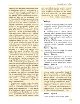 281
Literaturã, arte, culturi
important între noi: pricina despãrþirii noastre.
Iar alegând alte subiecte, sunt neserios. La
ce sã mã refer din viaþa noastrã veche? Ce
cuvinte sã repet, ºtiind cã pentru ultima oarã
mai pot face aºa ceva? Dar nici nu ºtiu dacã
trebuie sã-i spun „tu” sau „dumneata”, cãci
ea s-a desfãcut în douã, prezente amândouã
totuºi: aceea cu care încercam sã schimb
gândurile cele mai intime (aceea care se
bucura vãzându-mã mâncând), ºi aceea
streinã, cu alte preocupãri, fãrã de nicio
atenþie pentru chinul meu. Pentru ultima
datã! M-a întrebat o voce streinã, poate
servitoarea. Mi-am spus numele întreg, ºi
chiar la telefon am înþeles cã asta a pricinuit
mirare. Sevitoarea mi-a cerut, cu o voce
nefireascã, sã-mi repet numele. Altãdatã
eram recunoscut imediat numai dupã timbru
ºi pleca s-o anunþe pe Dania, fãrã sã mai fie
nevoie sã mã întrebe cine sunt. (ªi acum
poate cã m-au recunoscut, dar nu le venea
a crede cã sunt eu.) ªi am auzit de la Dania
un „alo” mai ferm ca de obicei, semn cã
socotea ºi ea cã trebuie sã-mi vorbeascã fãrã
ºovãiri. I-am spus la întâmplare: „Plec într-o
cãlãtorie din care nu mã mai întorc niciodatã.
Cred cã trebuie sã-mi iau rãmas bun. ªi sã-þi
dau felicitãri pentru tot ce þi se va întâmpla
de acum înainte, cãci nu voi mai avea nici
un prilej sã le transmit. Pentru Anul Nou,
pentru anul celãlalt, pentru peste zece ani,
pentru fiecare onomasticã a ta, pentru fiecare
rochie pe care o îmbraci, tu, care pretindeai
cã-þi faci rochiile numai ca sã-mi placi mie,
pentru orice se întâmplã cu tine, la care eu
nu voi lua parte.” Nu ºtiam ce sã-i mai spun.
ªi aºa prost cum am putut, am cântat: Gute
Nacht, mein Kind. Dupã ultima notã, am
închis receptorul. Dania a vorbit ceva? „Nu
adio, numai la revedere!” ªi din partea ei
câteva vorbe la întâmplare, cãci nu mai
putea continua nimic.
De abia acum povestea mea se terminase
pe deplin. Cum a fost întâia zi dupã aceea, ºi
a doua zi, ºi mai târziu? Uneori dam câte un
telefon la casa Daniei numai ca sã mã apropii
de acel peisagiu aºa de cunoscut. Auzeam
cum sunã telefonul, chemând pe cineva. ªtiam
unde e aºezat telefonul ei, ce lucruri sunt prin
preajmã, cum aratã camera, celelalte camere
prin care strãbate sunetul soneriei puse de
mine în miºcare. Imediat ce cineva ridica
acolo receptorul, închideam eu, mai înainte
de a auzi vreun glas. Dar toate aceste
amãnunte nu mai vreau sã le spun...
(Anton Holban, Jocurile Daniei)
Cerinþe:
Cerinþe:
Cerinþe:
Cerinþe:
Cerinþe:
Î
Î
Î
Î
Î Fragmentul reprodus în manual este finalul
romanului Jocurile Daniei. Discursul se
alcãtuieºte în jurul unei conversaþii
telefonice.
a.
a.
a.
a.
a. Determinþi, în 10-15 rânduri, concor-
danþa sau neconcordanþa dintre conþinutul
începutului fragmentului (seria de inte-
rogaþii) ºi conþinutul replicii rostite la telefon.
Barem:
Barem:
Barem:
Barem:
Barem: 1 punct
1 punct
1 punct
1 punct
1 punct
b.
b.
b.
b.
b. Arãtaþi, în 10-15 rânduri, în ce mãsurã
recunoaºteþi în acest fragment fluxul
conºtiinþei, tehnicã specificã romanului
subiectiv.
Barem:
Barem:
Barem:
Barem:
Barem: 2 puncte
2 puncte
2 puncte
2 puncte
2 puncte
Î
Î
Î
Î
Î Demonstraþi, în 10-15 rânduri, caracterul
deschis al finalului romanului.
Barem:
Barem:
Barem:
Barem:
Barem: 2 puncte
2 puncte
2 puncte
2 puncte
2 puncte
Î
Î
Î
Î
Î Prezentaþi în aproximativ 20 de rânduri
relaþia dintre personajul narator ºi Dania,
aºa cum reiese din fragmentul reprodus.
Determinaþi trãirile personajului narator.
Barem:
Barem:
Barem:
Barem:
Barem: 3 puncte
3 puncte
3 puncte
3 puncte
3 puncte
Î
Î
Î
Î
Î Comentaþi, în aproximativ 10 rânduri,
urmãtoarea observaþie:
„Ultima paginã a romanului e datatã 17
decembrie 1936. La 15 ianuarie 1937,
Anton Holban trece în lumea cealaltã.
Jocurile Daniei a fost sã-i fie cântecul de
lebãdã, iar personajul feminin al romanului,
menit sã rãmânã «logodnicã de-a pururi»1
a celui masculin, era masca fascinant
amãgitoare a miresei de «dincolo», cu care
urma sã se cunune Anton Holban însuºi.”
(Dumitru Micu, În cãutarea autenticitãþii,
II, Editura Minerva, Bucureºti, 1994)
Barem:
Barem:
Barem:
Barem:
Barem: 2 puncte
2 puncte
2 puncte
2 puncte
2 puncte
1 Expresie din poezia Cântare de Tudor Arghezi.
 
