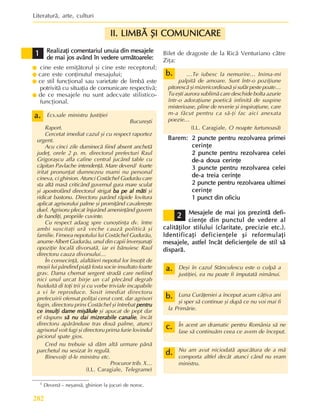 Literaturã, arte, culturi
282
a.
a.
a.
a.
a.
Realizaþi comentariul unuia din mesajele
Realizaþi comentariul unuia din mesajele
Realizaþi comentariul unuia din mesajele
Realizaþi comentariul unuia din mesajele
Realizaþi comentariul unuia din mesajele
de mai jos având în vedere urmãtoarele:
de mai jos având în vedere urmãtoarele:
de mai jos având în vedere urmãtoarele:
de mai jos având în vedere urmãtoarele:
de mai jos având în vedere urmãtoarele:
z cine este emiþãtorul ºi cine este receptorul;
z care este conþinutul mesajului;
z ce stil funcþional sau varietate de limbã este
potrivitã cu situaþia de comunicare respectivã;
z de ce mesajele nu sunt adecvate stilistico-
funcþional.
Ecs.sale ministru Justiþiei
Bucureºti
Raport.
Cercetat imediat cazul ºi cu respect raportez
urgent.
Acu cinci zile duminecã fiind absent anchetã
judeþ, orele 2 p. m. directorul prefecturi Raul
Grigoraºcu afla cafine central jucând table cu
cãpitan Pavlache intendenþã. Mare devenã1
foarte
iritat pronunþat dumnezeu mami nu personal
cineva, ci ghinion. Atunci Costãchel Gudurãu care
sta altã masã criticând guvernul gura mare sculat
ºi apostrofând directorul strigat ba pe al mãti
ba pe al mãti
ba pe al mãti
ba pe al mãti
ba pe al mãti ºi
ridicat bastonu. Directoru parând rãpide lovitura
aplicat agrisorului palme ºi promiþând cavalereºte
duel. Agrisoru plecat înjurând ameninþând guvern
de bandiþi, propriile cuvinte.
Cu respect adaog spre cunoºtinþa dv. între
ambi suscitaþi urã veche cauzã politicã ºi
familie. Fimeea nepotului lui Costãchel Gudurãu,
anume Albert Gudurãu, unul din capii înverºunaþi
opoziþie localã divorsatã, iar ei bãnuiesc Raul
directoru cauza divorsului…
În consecinþã, alaltãieri nepotul lor însoþit de
moºii lui pândind piaþã fosta socie insultato foarte
grav. Dama chemat sergent stradã care nefiind
nici unul urcat birje un cal plecând degrab
huiduitã di toþi trii ºi cu vorbe triviale incapabile
a vi le reproduce. Sosit imediat directoru
prefecuirii ofensat poliþai cerut cont. dar agrisori
fugin, directoru prins Costãchel ºi întrebat pentru
pentru
pentru
pentru
pentru
ce insulþi dame miºãlule
ce insulþi dame miºãlule
ce insulþi dame miºãlule
ce insulþi dame miºãlule
ce insulþi dame miºãlule ºi apucat de pept dar
el rãspuns sã nu dai mizerabile canalie
sã nu dai mizerabile canalie
sã nu dai mizerabile canalie
sã nu dai mizerabile canalie
sã nu dai mizerabile canalie, încât
directoru apãrânduse tras douã palme, atunci
agrisorul voit fugi ºi directoru prima furie lovindul
piciorul spate gios.
Cred nu trebuie sã dãm altã urmare pãnã
parchetul nu sesizat în regulã.
Binevoiþi d-le ministru etc.
Procuror trib. X…
(I.L. Caragiale, Telegrame)
Bilet de dragoste de la Ricã Venturiano cãtre
Ziþa:
…Te iubesc la nemurire… Inima-mi
palpitã de amoare. Sunt într-o poziþiune
pitorescã ºi mizericordioasã ºi sufãr peste poate…
Tu eºti aurora sublimã care deschide bolta azurie
într-o adoraþiune poeticã infinitã de suspine
misterioase, pline de reverie ºi inspiraþiune, care
m-a fãcut pentru ca sã-þi fac aici anexata
poezie…
(I.L. Caragiale, O noapte furtunoasã)
Barem:
Barem:
Barem:
Barem:
Barem: 2 puncte pentru rezolvarea primei
2 puncte pentru rezolvarea primei
2 puncte pentru rezolvarea primei
2 puncte pentru rezolvarea primei
2 puncte pentru rezolvarea primei
cerinþe
cerinþe
cerinþe
cerinþe
cerinþe
2 puncte pentru rezolvarea celei
2 puncte pentru rezolvarea celei
2 puncte pentru rezolvarea celei
2 puncte pentru rezolvarea celei
2 puncte pentru rezolvarea celei
de-a doua cerinþe
de-a doua cerinþe
de-a doua cerinþe
de-a doua cerinþe
de-a doua cerinþe
3 puncte pentru rezolvarea celei
3 puncte pentru rezolvarea celei
3 puncte pentru rezolvarea celei
3 puncte pentru rezolvarea celei
3 puncte pentru rezolvarea celei
de-a treia cerinþe
de-a treia cerinþe
de-a treia cerinþe
de-a treia cerinþe
de-a treia cerinþe
2 puncte pentru rezolvarea ultimei
2 puncte pentru rezolvarea ultimei
2 puncte pentru rezolvarea ultimei
2 puncte pentru rezolvarea ultimei
2 puncte pentru rezolvarea ultimei
cerinþe
cerinþe
cerinþe
cerinþe
cerinþe
1 punct din oficiu
1 punct din oficiu
1 punct din oficiu
1 punct din oficiu
1 punct din oficiu
Mesajele de mai jos prezintã defi-
Mesajele de mai jos prezintã defi-
Mesajele de mai jos prezintã defi-
Mesajele de mai jos prezintã defi-
Mesajele de mai jos prezintã defi-
cienþe din punctul de vedere al
cienþe din punctul de vedere al
cienþe din punctul de vedere al
cienþe din punctul de vedere al
cienþe din punctul de vedere al
calitãþilor stilului (claritate, precizie etc.).
calitãþilor stilului (claritate, precizie etc.).
calitãþilor stilului (claritate, precizie etc.).
calitãþilor stilului (claritate, precizie etc.).
calitãþilor stilului (claritate, precizie etc.).
Identificaþi deficienþele ºi reformulaþi
Identificaþi deficienþele ºi reformulaþi
Identificaþi deficienþele ºi reformulaþi
Identificaþi deficienþele ºi reformulaþi
Identificaþi deficienþele ºi reformulaþi
mesajele, astfel încât deficienþele de stil sã
mesajele, astfel încât deficienþele de stil sã
mesajele, astfel încât deficienþele de stil sã
mesajele, astfel încât deficienþele de stil sã
mesajele, astfel încât deficienþele de stil sã
disparã.
disparã.
disparã.
disparã.
disparã.
Deºi în cazul Stãnculescu este o culpã a
justiþiei, ea nu poate fi imputatã nimãnui.
Luna Curãþeniei a început acum câþiva ani
ºi sper sã continue ºi dupã ce nu voi mai fi
la Primãrie.
În acest an dramatic pentru România sã ne
lase sã continuãm ceea ce avem de început.
Nu am avut niciodatã apucãtura de a mã
comporta altfel decât atunci când nu eram
ministru.
1
1
1
1
1
1 Devenã – neºansã, ghinion la jocuri de noroc.
b.
b.
b.
b.
b.
2
2
2
2
2
a.
a.
a.
a.
a.
b.
b.
b.
b.
b.
c.
c.
c.
c.
c.
d.
d.
d.
d.
d.
II. LIMBÃ ªI COMUNICARE
II. LIMBÃ ªI COMUNICARE
II. LIMBÃ ªI COMUNICARE
II. LIMBÃ ªI COMUNICARE
II. LIMBÃ ªI COMUNICARE
 
