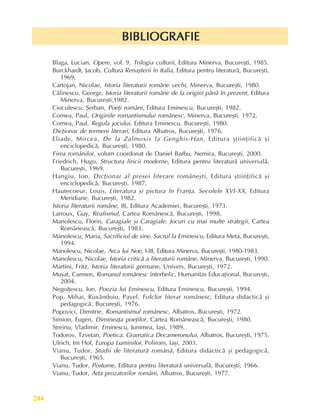 Literaturã, arte, culturi
284
BIBLIOGRAFIE
BIBLIOGRAFIE
BIBLIOGRAFIE
BIBLIOGRAFIE
BIBLIOGRAFIE
Blaga, Lucian, Opere, vol. 9, Trilogia culturii, Editura Minerva, Bucureºti, 1985.
Burckhardt, Jacob, Cultura Renaºterii în Italia, Editura pentru literaturã, Bucureºti,
1969.
Cartojan, Nicolae, Istoria literaturii române vechi, Minerva, Bucureºti, 1980.
Cãlinescu, George, Istoria literaturii române de la origini pânã în prezent, Editura
Minerva, Bucureºti,1982.
Cioculescu, ªerban, Poeþi români, Editura Eminescu, Bucureºti, 1982.
Cornea, Paul, Originile romantismului românesc, Minerva, Bucureºti, 1972.
Cornea, Paul, Regula jocului, Editura Eminescu, Bucureºti, 1980.
Dicþionar de termeni literari, Editura Albatros, Bucureºti, 1976.
Eliade, Mircea, De la Zalmoxis la Genghis-Han, Editura ºtiinþificã ºi
enciclopedicã, Bucureºti, 1980.
Firea românilor, volum coordonat de Daniel Barbu, Nemira, Bucureºti, 2000.
Friedrich, Hugo, Structura liricii moderne, Editura pentru literaturã universalã,
Bucureºti, 1969.
Hangiu, Ion, Dicþionar al presei literare româneºti, Editura ºtiinþificã ºi
enciclopedicã, Bucureºti, 1987.
Hautecoeur, Louis, Literatura ºi pictura în Franþa. Secolele XVI-XX, Editura
Meridiane, Bucureºti, 1982.
Istoria literaturii române, III, Editura Academiei, Bucureºti, 1973.
Larroux, Guy, Realismul, Cartea Românescã, Bucureºti, 1998.
Manolescu, Florin, Caragiale ºi Caragiale. Jocuri cu mai multe strategii, Cartea
Româneascã, Bucureºti, 1983.
Manolescu, Maria, Sacrificiul de sine. Sacrul la Eminescu, Editura Meta, Bucureºti,
1994.
Manolescu, Nicolae, Arca lui Noe, I-III, Editura Minerva, Bucureºti, 1980-1983.
Manolescu, Nicolae, Istoria criticã a literaturii române, Minerva, Bucureºti, 1990.
Martini, Fritz, Istoria literaturii germane, Univers, Bucureºti, 1972.
Muºat, Carmen, Romanul românesc interbelic, Humanitas Educaþional, Bucureºti,
2004.
Negoiþescu, Ion, Poezia lui Eminescu, Editura Eminescu, Bucureºti, 1994.
Pop, Mihai, Ruxãndoiu, Pavel, Folclor literar românesc, Editura didacticã ºi
pedagogicã, Bucureºti, 1976.
Popovici, Dimitrie, Romantismul românesc, Albatros, Bucureºti, 1972.
Simion, Eugen, Dimineaþa poeþilor, Cartea Româneascã, Bucureºti, 1980.
Streinu, Vladimir, Eminescu, Junimea, Iaºi, 1989.
Todorov, Tzvetan, Poetica. Gramatica Decameronului, Albatros, Bucureºti, 1975.
Ulrich, Im Hof, Europa Luminilor, Polirom, Iaºi, 2003.
Vianu, Tudor, Studii de literaturã românã, Editura didacticã ºi pedagogicã,
Bucureºti, 1965.
Vianu, Tudor, Postume, Editura pentru literaturã universalã, Bucureºti, 1966.
Vianu, Tudor, Arta prozatorilor români, Albatros, Bucureºti, 1977.
 