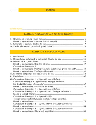 285
Cuprins
CUPRINS
CUPRINS
CUPRINS
CUPRINS
CUPRINS
Cuvânt înainte
Cuvânt înainte
Cuvânt înainte
Cuvânt înainte
Cuvânt înainte........................................................................................................................
........................................................................................................................
........................................................................................................................
........................................................................................................................
........................................................................................................................ 4
4
4
4
4
PARTEA I. FUNDAMENTE ALE CULTURII ROMÂNE
PARTEA I. FUNDAMENTE ALE CULTURII ROMÂNE
PARTEA I. FUNDAMENTE ALE CULTURII ROMÂNE
PARTEA I. FUNDAMENTE ALE CULTURII ROMÂNE
PARTEA I. FUNDAMENTE ALE CULTURII ROMÂNE
I.
I.
I.
I.
I. Originile ºi evoluþia limbii române
Originile ºi evoluþia limbii române
Originile ºi evoluþia limbii române
Originile ºi evoluþia limbii române
Originile ºi evoluþia limbii române ..........................................................................
..........................................................................
..........................................................................
..........................................................................
.......................................................................... 6
6
6
6
6
Limbã ºi comunicare. Româna literarã actualã
Limbã ºi comunicare. Româna literarã actualã
Limbã ºi comunicare. Româna literarã actualã
Limbã ºi comunicare. Româna literarã actualã
Limbã ºi comunicare. Româna literarã actualã...................................................
...................................................
...................................................
...................................................
...................................................15
15
15
15
15
II.
II.
II.
II.
II. Latinitate ºi dacism. Studiu de caz
Latinitate ºi dacism. Studiu de caz
Latinitate ºi dacism. Studiu de caz
Latinitate ºi dacism. Studiu de caz
Latinitate ºi dacism. Studiu de caz ........................................................................
........................................................................
........................................................................
........................................................................
........................................................................ 17
17
17
17
17
III.
III.
III.
III.
III. Vasile Alecsandri, „Cânticul gintei latine”
Vasile Alecsandri, „Cânticul gintei latine”
Vasile Alecsandri, „Cânticul gintei latine”
Vasile Alecsandri, „Cânticul gintei latine”
Vasile Alecsandri, „Cânticul gintei latine” ..........................................................
..........................................................
..........................................................
..........................................................
.......................................................... 26
26
26
26
26
PARTEA A II-A. PERIOADA VECHE
PARTEA A II-A. PERIOADA VECHE
PARTEA A II-A. PERIOADA VECHE
PARTEA A II-A. PERIOADA VECHE
PARTEA A II-A. PERIOADA VECHE
I.
I.
I.
I.
I. Umanismul
Umanismul
Umanismul
Umanismul
Umanismul ..................................................................................................................
..................................................................................................................
..................................................................................................................
..................................................................................................................
.................................................................................................................. 29
29
29
29
29
II.
II.
II.
II.
II. Dimensiunea religioasã a existenþei. Studiu de caz
Dimensiunea religioasã a existenþei. Studiu de caz
Dimensiunea religioasã a existenþei. Studiu de caz
Dimensiunea religioasã a existenþei. Studiu de caz
Dimensiunea religioasã a existenþei. Studiu de caz ..........................................
..........................................
..........................................
..........................................
..........................................36
36
36
36
36
III.
III.
III.
III.
III. Miron Costin. „Viaþa lumii”
Miron Costin. „Viaþa lumii”
Miron Costin. „Viaþa lumii”
Miron Costin. „Viaþa lumii”
Miron Costin. „Viaþa lumii” .....................................................................................
.....................................................................................
.....................................................................................
.....................................................................................
..................................................................................... 42
42
42
42
42
Limbã ºi comunicare. Registre stilistice
Limbã ºi comunicare. Registre stilistice
Limbã ºi comunicare. Registre stilistice
Limbã ºi comunicare. Registre stilistice
Limbã ºi comunicare. Registre stilistice ...............................................................
...............................................................
...............................................................
...............................................................
............................................................... 47
47
47
47
47
Curriculum diferenþiat B
Curriculum diferenþiat B
Curriculum diferenþiat B
Curriculum diferenþiat B
Curriculum diferenþiat B
Limbã ºi comunicare
Limbã ºi comunicare
Limbã ºi comunicare
Limbã ºi comunicare
Limbã ºi comunicare (Teologie romano-catolicã ºi greco-catolicã)
(Teologie romano-catolicã ºi greco-catolicã)
(Teologie romano-catolicã ºi greco-catolicã)
(Teologie romano-catolicã ºi greco-catolicã)
(Teologie romano-catolicã ºi greco-catolicã) ..............
..............
..............
..............
..............49
49
49
49
49
Limbã ºi comunicare
Limbã ºi comunicare
Limbã ºi comunicare
Limbã ºi comunicare
Limbã ºi comunicare (Teologie adventistã)
(Teologie adventistã)
(Teologie adventistã)
(Teologie adventistã)
(Teologie adventistã) .........................................................
.........................................................
.........................................................
.........................................................
.........................................................51
51
51
51
51
IV.
IV.
IV.
IV.
IV. Formarea conºtiinþei istorice. Studiu de caz
Formarea conºtiinþei istorice. Studiu de caz
Formarea conºtiinþei istorice. Studiu de caz
Formarea conºtiinþei istorice. Studiu de caz
Formarea conºtiinþei istorice. Studiu de caz .......................................................
.......................................................
.......................................................
.......................................................
.......................................................53
53
53
53
53
V.
V.
V.
V.
V. Iluminismul
Iluminismul
Iluminismul
Iluminismul
Iluminismul ..................................................................................................................
..................................................................................................................
..................................................................................................................
..................................................................................................................
.................................................................................................................. 62
62
62
62
62
VI.
VI.
VI.
VI.
VI. Curriculum diferenþiat A – Specializarea Filologie
Curriculum diferenþiat A – Specializarea Filologie
Curriculum diferenþiat A – Specializarea Filologie
Curriculum diferenþiat A – Specializarea Filologie
Curriculum diferenþiat A – Specializarea Filologie
Curriculum diferenþiat B – Specializarea Teologie adventistã
Curriculum diferenþiat B – Specializarea Teologie adventistã
Curriculum diferenþiat B – Specializarea Teologie adventistã
Curriculum diferenþiat B – Specializarea Teologie adventi