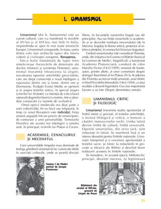 29
Perioada veche
Umanismul
Umanismul
Umanismul
Umanismul
Umanismul (din fr. humanisme) este un
curent cultural, care s-a manifestat în secolele
al XV-lea ºi al XVI-lea, mai întâi în Italia,
rãspândindu-se apoi în mai toate þinuturile
Europei. Umanismul corespunde, în mare, uneia
dintre cele mai strãlucite epoci din istoria
culturii ºi civilizaþiei europene, Renaºterea
Renaºterea
Renaºterea
Renaºterea
Renaºterea.
Într-o Italie frãmântatã de lupte între
statele-oraºe (încercãrile de dominaþie ale
ducilor milanezi ºi rezistenþa Florenþei), uma-
nismul înseamnã întoarcerea la origini,
reevaluarea operelor antichitãþii greco-latine,
care are drept consecinþã o nouã înþelegere a
raportului dintre om ºi lume, dintre om ºi
Dumnezeu. Învãþaþii Evului Mediu se opriserã
ºi ei asupra textelor antice, în special asupra
scrierilor lui Aristotel, cu intenþia de a da o bazã
raþionalã dogmelor bisericii creºtine, într-o abor-
dare cunoscutã cu numele de scolasticã.
Omul epocii medievale era doar parte a
unei colectivitãþi, fie ea laicã sau religioasã, în
timp ce omul Renaºterii este individul,
individul,
individul,
individul,
individul, fiinþa
umanã angajatã într-un proces de emancipare,
de conturare a unei personalitãþi. Temeiurile
filosofice ale acestei noi înþelegeri a omului
sunt, în principal, scrierile lui Platon ºi Cicero.
ACADEMIILE, CENACLURILE
ACADEMIILE, CENACLURILE
ACADEMIILE, CENACLURILE
ACADEMIILE, CENACLURILE
ACADEMIILE, CENACLURILE
ªI MECENATUL
ªI MECENATUL
ªI MECENATUL
ªI MECENATUL
ªI MECENATUL
Cum universitãþile timpului erau dominate de
teologi, gânditorii umaniºti îºi fac cunoscute ideile
în asociaþii culturale, unde se poartã discuþii
I
I
I
I
I. UMANISMUL
. UMANISMUL
. UMANISMUL
. UMANISMUL
. UMANISMUL
libere, în locuinþele oamenilor bogaþi sau ale
principilor. Aºa iau fiinþã cenaclurile ºi academi-
ile ºi se dezvoltã instituþia mecenatului (de la
Mecena, bogãtaº în Roma anticã, protector al ar-
telor ºi ºtiinþelor, în vremea lui Octavian Augustus).
Centrul umanismului este considerat Florenþa,
unde, din iniþiativa lui Cosimo cel Bãtrân (bunicul
lui Lorenzo de Medici, Magnificul), a funcþionat
Academia Platonicianã, condusã de cãtre
Marsilio Ficino (1433-1499), umanist de frunte,
autor, printre altele, al unor comentarii despre
dialogul Banchetul al lui Platon. Pe la Academia
din Florenþa au trecut mulþi umaniºti, unul dintre
ei fiind Pico della Mirandola (1463-1494), a cãrui
erudiþie a devenit legendarã. Cea mai importantã
lucrare a sa este Despre demnitatea omului.
UMANISMUL CRITIC
UMANISMUL CRITIC
UMANISMUL CRITIC
UMANISMUL CRITIC
UMANISMUL CRITIC
ªI FILOLOGIC
ªI FILOLOGIC
ªI FILOLOGIC
ªI FILOLOGIC
ªI FILOLOGIC
Umanismul
Umanismul
Umanismul
Umanismul
Umanismul înseamnã studiu aprofundat al
limbii latine ºi greceºti, al textelor antichitãþii,
o lecturã filologicã ºi criticã, o frenezie a
cãutãrii manuscriselor vechi. Limba latinã
devine limbã de culturã, limbã universalã.
Operele umaniºtilor, din orice þarã, sunt
redactate în latinã. Se manifestã însã ºi un
interes deosebit pentru limbile naþionale. Uma-
niºtii întreprind ºi o cercetare aprofundatã a
textelor sacre, se întorc la redactãrile în gre-
ceºte ºi ebraicã ale Bibliei ºi deschid drum
traducerii acesteia în limbile naþionale.
Se înmulþesc, în aceastã epocã, bibliotecile;
principii, deveniþi mecena, îºi legitimeazã
Cosimo I de Medici
portret de Jacopo
Pontormo
Bibliotecã din
secolul al XVI-lea,
gravurã de
Crispin de Passe
 