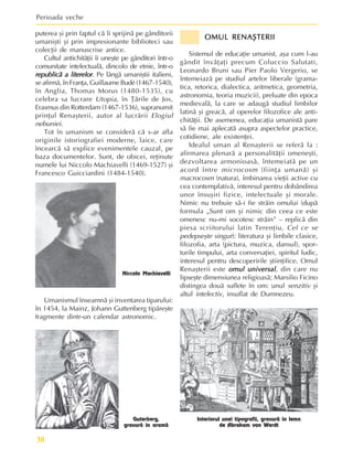 Perioada veche
30
OMUL RENAªTERII
OMUL RENAªTERII
OMUL RENAªTERII
OMUL RENAªTERII
OMUL RENAªTERII
Sistemul de educaþie umanist, aºa cum l-au
gândit învãþaþi precum Coluccio Salutati,
Leonardo Bruni sau Pier Paolo Vergerio, se
întemeiazã pe studiul artelor liberale (grama-
tica, retorica, dialectica, aritmetica, geometria,
astronomia, teoria muzicii), preluate din epoca
medievalã, la care se adaugã studiul limbilor
latinã ºi greacã, al operelor filozofice ale anti-
chitãþii. De asemenea, educaþia umanistã pare
sã fie mai aplecatã asupra aspectelor practice,
cotidiene, ale existenþei.
Idealul uman al Renaºterii se referã la :
afirmarea plenarã a personalitãþii omeneºti,
dezvoltarea armonioasã, întemeiatã pe un
acord între microcosm (fiinþa umanã) ºi
macrocosm (natura), îmbinarea vieþii active cu
cea contemplativã, interesul pentru dobândirea
unor însuºiri fizice, intelectuale ºi morale.
Nimic nu trebuie sã-i fie strãin omului (dupã
formula „Sunt om ºi nimic din ceea ce este
omenesc nu-mi socotesc strãin” – replicã din
piesa scriitorului latin Terenþiu, Cel ce se
pedepseºte singur): literatura ºi limbile clasice,
filozofia, arta (pictura, muzica, dansul), spor-
turile timpului, arta conversaþiei, spiritul ludic,
interesul pentru descoperirile ºtiinþifice. Omul
Renaºterii este omul universal
omul universal
omul universal
omul universal
omul universal, din care nu
lipseºte dimensiunea religioasã; Marsilio Ficino
distingea douã suflete în om: unul senzitiv ºi
altul intelectiv, insuflat de Dumnezeu.
Umanismul înseamnã ºi inventarea tiparului:
în 1454, la Mainz, Johann Guttenberg tipãreºte
fragmente dintr-un calendar astronomic.
Guterberg,
gravurã în aramã
Interiorul unei tipografii, gravurã în lemn
de Abraham von Werdt
puterea ºi prin faptul cã îi sprijinã pe gânditorii
umaniºti ºi prin impresionante biblioteci sau
colecþii de manuscrise antice.
Cultul antichitãþii îi uneºte pe gânditori într-o
comunitate intelectualã, dincolo de etnie, într-o
republicã a literelor
republicã a literelor
republicã a literelor
republicã a literelor
republicã a literelor. Pe lângã umaniºtii italieni,
se afirmã, în Franþa, Guillaume Budé (1467-1540),
în Anglia, Thomas Morus (1480-1535), cu
celebra sa lucrare Utopia, în Þãrile de Jos,
Erasmus din Rotterdam (1467-1536), supranumit
prinþul Renaºterii, autor al lucrãrii Elogiul
nebuniei.
Tot în umanism se considerã cã s-ar afla
originile istoriografiei moderne, laice, care
încearcã sã explice evenimentele cauzal, pe
baza documentelor. Sunt, de obicei, reþinute
numele lui Niccolo Machiavelli (1469-1527) ºi
Francesco Guicciardini (1484-1540).
Niccolo Machiavelli
 
