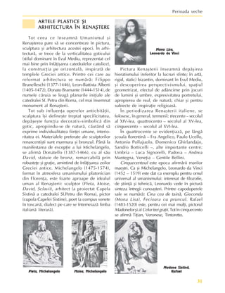 31
Perioada veche
ARTELE PLASTICE ªI
ARTELE PLASTICE ªI
ARTELE PLASTICE ªI
ARTELE PLASTICE ªI
ARTELE PLASTICE ªI
ARHITECTURA ÎN RENAªTERE
ARHITECTURA ÎN RENAªTERE
ARHITECTURA ÎN RENAªTERE
ARHITECTURA ÎN RENAªTERE
ARHITECTURA ÎN RENAªTERE
Tot ceea ce înseamnã Umanismul ºi
Renaºterea pare sã se concentreze în pictura,
sculptura ºi arhitectura acestei epoci. În arhi-
tecturã, se trece de la verticalitatea goticului
(stilul dominant în Evul Mediu, reprezentat cel
mai bine prin înfãþiºarea catedralelor catolice),
la construcþia pe orizontalã, inspiratã de
templele Greciei antice. Printre cei care au
reformat arhitectura se numãrã: Filippo
Brunelleschi (1377-1446), Leon-Battista Alberti
(1405-1472), Donato Bramante (1444-1514), de
numele cãruia se leagã planurile iniþiale ale
catedralei Sf. Petru din Roma, cel mai însemnat
monument al Renaºterii.
Tot sub influenþa operelor antichitãþii,
sculptura îºi defineºte treptat specificitatea,
depãºeºte funcþia decorativ-simbolicã din
gotic, apropiindu-se de naturã, cãutând sã
exprime individualitatea fiinþei umane, interio-
ritatea ei. Materialele preferate ale sculptorilor
renascentiºti sunt marmura ºi bronzul. Pânã la
manifestarea de excepþie a lui Michelangelo,
se afirmã Donatello (1387-1466), cu al sãu
David, statuie de bronz, remarcabilã prin
robusteþe ºi graþie, amintind de înfãþiºarea zeilor
Greciei antice. Michelangelo (1475-1574),
format în atmosfera umanismului platonician
din Florenþa, este foarte aproape de idealul
uman al Renaºterii: sculptor (Pieta, Moise,
David, Sclavii), arhitect (a proiectat Capela
Sixtinã a catedralei Sf.Petru din Roma), pictor
(cupola Capelei Sixtine), poet (a compus sonete
în toscanã, dialect pe care se întemeiazã limba
italianã literarã).
Pictura Renaºterii înseamnã depãºirea
hieratismului (referitor la lucruri sfinte; în artã,
rigid, static) bizantin, dominant în Evul Mediu,
ºi descoperirea perspectivismului, spaþiul
geometrizat, efectul de adâncime prin jocuri
de lumini ºi umbre, expresivitatea portretului,
apropierea de real, de naturã, chiar ºi pentru
subiecte de inspiraþie religioasã.
În periodizarea Renaºterii italiene, se
folosesc, în general, termenii: trecento – secolul
al XIV-lea, quattrocento – secolul al XV-lea,
cinquecento – secolul al XVI-lea.
În quattrocento se evidenþiazã, pe lângã
ºcoala florentinã – Fra Angelico, Paulo Ucello,
Antonio Pollajuolo, Domenico Ghirlandajo,
Sandro Botticelli –, alte importante centre:
Umbria – Luca Signorelli, Padova – Andrea
Mantegna, Veneþia – Gentile Bellini.
Cinquecentoul este epoca afirmãrii marilor
maeºtri. Ca ºi Michelangelo, Leonardo da Vinci
(1452 – 1519) este dat ca exemplu pentru omul
universal al umanismului: interesat de filozofie,
de ºtiinþã ºi tehnicã, Leonardo vede în picturã
sinteza întregii cunoaºteri. Printre capodoperele
sale se numãrã: Cina cea de tainã, Gioconda
(Mona Lisa), Fecioara cu pruncul. Rafael
(1483-1520) este, pentru cei mai mulþi, pictorul
Madonelor ºi al Celortreigraþii. Tot în cinquecento
se afirmã Tiþian, Veronese, Tintoretto.
Pieta, Michelangelo Moise, Michelangelo
Mona Lisa,
Leonardo da Vinci
Madona Sixtinã,
Rafael
 