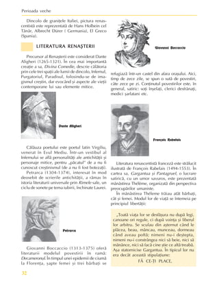 Perioada veche
32
Dincolo de graniþele Italiei, pictura renas-
centistã este reprezentatã de Hans Holbein cel
Tânãr, Albrecht Dürer ( Germania), El Greco
(Spania).
LITERATURA RENAªTERII
LITERATURA RENAªTERII
LITERATURA RENAªTERII
LITERATURA RENAªTERII
LITERATURA RENAªTERII
Precursor al Renaºterii este considerat Dante
Aligheri (1265-1321). În cea mai importantã
creaþie a sa, Divina Comedie, descrie cãlãtoria
prin cele trei spaþii ale lumii de dincolo, Infernul,
Purgatoriul, Paradisul, folosindu-se de ima-
gismul creºtin, dar evocând ºi aspecte ale vieþii
contemporane lui sau elemente mitice.
Literatura renascentistã francezã este strãlucit
ilustratã de François Rabelais (1494-1553). În
cartea sa, Gargantua ºi Pantagruel, o lucrare
satiricã, cu un umor savuros, este prezentatã
mânãstirea Thélème, organizatã din perspectiva
preocupãrilor umaniste.
În mânãstirea Théleme trãiau atât bãrbaþi,
cât ºi femei. Modul lor de viaþã se întemeia pe
principiul libertãþii:
„Toatã viaþa lor se desfãºura nu dupã legi,
canoane ori regule, ci dupã voinþa ºi liberul
lor arbitru. Se sculau din aºternut când le
plãcea, beau, mâncau, munceau, dormeau
când aveau poftã; nimeni nu-i deºtepta,
nimeni nu-i constrângea nici sã beie, nici sã
mãnânce, nici sã facã cine ºtie ce altã treabã.
Aºa statornicise Gargantua. În tipicul lor nu
era decât aceastã stipulaþiune:
FÃ CE-ÞI PLACE,
Dante Aligheri
Cãlãuza poetului este poetul latin Virgiliu,
venerat în Evul Mediu. Într-un vestibul al
Infernului se aflã personalitãþi ale antichitãþii ºi
personaje mitice, pentru „pãcatul” de a nu fi
cunoscut creºtinismul (de a nu fi fost botezaþi).
Petrarca (1304-1374), interesat în mod
deosebit de scrierile antichitãþii, a rãmas în
istoria literaturii universale prin Rimele sale, un
ciclu de sonete pe tema iubirii, închinate Laurei.
Petrarca
Giovanni Boccaccio (1313-1375) oferã
literaturii modelul povestirii în ramã:
Decameronul. În timpul unei epidemii de ciumã
la Florenþa, ºapte femei ºi trei bãrbaþi se
Giovanni Boccaccio
refugiazã într-un castel din afara oraºului. Aici,
timp de zece zile, se spun o sutã de povestiri,
câte zece pe zi. Conþinutul povestirilor este, în
general, satiric: soþi înºelaþi, clerici desfrânaþi,
medici ºarlatani etc.
François Rabelais
 