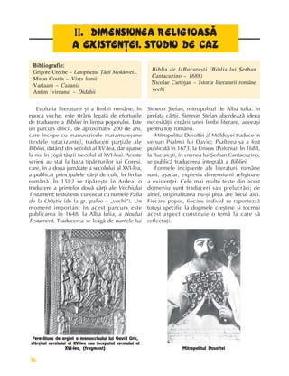 Perioada veche
36
II
II
II
II
II. DIMENSIUNEA REL
. DIMENSIUNEA REL
. DIMENSIUNEA REL
. DIMENSIUNEA REL
. DIMENSIUNEA RELI
I
I
I
IG
G
G
G
GI
I
I
I
IOASÃ
OASÃ
OASÃ
OASÃ
OASÃ
A EXIS
A EXIS
A EXIS
A EXIS
A EXIST
T
T
T
TE
E
E
E
EN
N
N
N
NÞ
Þ
Þ
Þ
ÞEI. S
EI. S
EI. S
EI. S
EI. ST
T
T
T
TUDIU DE CAZ
UDIU DE CAZ
UDIU DE CAZ
UDIU DE CAZ
UDIU DE CAZ
Bibliografie:
Bibliografie:
Bibliografie:
Bibliografie:
Bibliografie:
Grigore Ureche – Letopiseþul Þãrii Moldovei...
Miron Costin – Viaþa lumii
Varlaam – Cazania
Antim Ivireanul – Didahii
Biblia de laBucureºti (Biblia lui ªerban
Cantacuzino – 1688)
Nicolae Cartojan – Istoria literaturii române
vechi
Ferecãtura de argint a manuscrisului lui Gavril Uric,
sfârºitul secolului al XV-lea sau începutul secolului al
XVI-lea, (fragment)
Evoluþia literaturii ºi a limbii române, în
epoca veche, este strâns legatã de eforturile
de traducere a Bibliei în limba poporului. Este
un parcurs dificil, de aproximativ 200 de ani,
care începe cu manuscrisele maramureºene
(textele rotacizante), traduceri parþiale ale
Bibliei, datând din secolul al XV-lea, dar ajunse
la noi în copii târzii (secolul al XVI-lea). Aceste
scrieri au stat la baza tipãriturilor lui Coresi,
care, în a doua jumãtate a secolului al XVI-lea,
a publicat principalele cãrþi de cult, în limba
românã. În 1582 se tipãreºte în Ardeal o
traducere a primelor douã cãrþi ale Vechiului
Testament; textul este cunoscut cu numele Palia
de la Orãºtie (de la gr. paleo – „vechi”). Un
moment important în acest parcurs este
publicarea în 1648, la Alba Iulia, a Noului
Testament. Traducerea se leagã de numele lui
Simeon ªtefan, mitropolitul de Alba Iulia. În
prefaþa cãrþii, Simeon ªtefan abordeazã ideea
necesitãþii creãrii unei limbi literare, aceeaºi
pentru toþi românii.
Mitropolitul Dosoftei al Moldovei traduce în
versuri Psalmii lui David; Psaltirea sa a fost
publicatã în 1673, la Uniew (Polonia). În 1688,
la Bucureºti, în vremea lui ªerban Cantacuzino,
se publicã traducerea integralã a Bibliei.
Formele incipiente ale literaturii române
sunt, aºadar, expresia dimensiunii religioase
a existenþei. Cele mai multe texte din acest
domeniu sunt traduceri sau prelucrãri; de
altfel, originalitatea nu-ºi prea are locul aici.
Fiecare popor, fiecare individ se raporteazã
totuºi specific la dogmele creºtine ºi tocmai
acest aspect constituie o temã la care sã
reflectaþi.
Mitropolitul Dosoftei
 