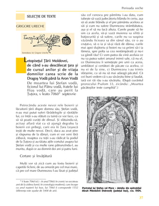 37
Perioada veche
SELECÞIE DE TEXTE
SELECÞIE DE TEXTE
SELECÞIE DE TEXTE
SELECÞIE DE TEXTE
SELECÞIE DE TEXTE
L
L
L
L
Letopiseþul Þãrii Moldovei,
etopiseþul Þãrii Moldovei,
etopiseþul Þãrii Moldovei,
etopiseþul Þãrii Moldovei,
etopiseþul Þãrii Moldovei,
de când s-au descãlecat þara ºi
de când s-au descãlecat þara ºi
de când s-au descãlecat þara ºi
de când s-au descãlecat þara ºi
de când s-au descãlecat þara ºi
de cursul anilor ºi de viiaþa
de cursul anilor ºi de viiaþa
de cursul anilor ºi de viiaþa
de cursul anilor ºi de viiaþa
de cursul anilor ºi de viiaþa
domnilor carea scrie de la
domnilor carea scrie de la
domnilor carea scrie de la
domnilor carea scrie de la
domnilor carea scrie de la
Dragoº Vodã pânã la Aron Vodã
Dragoº Vodã pânã la Aron Vodã
Dragoº Vodã pânã la Aron Vodã
Dragoº Vodã pânã la Aron Vodã
Dragoº Vodã pânã la Aron Vodã
De moartea lui ªtefan vodã,
ficiorul lui Pãtru vodã, fratele lui
Iliaº vodã, care au perit la
Þuþora, v leato 70601 septevrie
1 V leato 7060 (sl.) – în anul 7060; în cronici se socoteau
anii de la zidirea lumii; în cronologia modernã, care începe
cu anul naºterii lui Isus, lui 7060 îi corespunde 1552
(diferenþa este aºadar de 5408 de ani).
Portretul lui ªtefan cel Mare – detaliu din epitrahilul
dãruit Mãnãstirii Dobrovãþ (judeþul Iaºi), cca. 1504.
Semnãtura lui Grigore Ureche
GRIGORE URECHE
Petrecându aceste nevoi rele boierii ºi
lãcuitorii þãrii dispre domnu sãu, ªtefan vodã,
n-au mai putut suferi fãrãdelegile ºi rãotãþile
lui, ce întãi s-au sfãtuit cu tainã ce vor face, ca
sã sã poatã curãþi de dînsul. ªi sfãtuindu-sã,
aciiaºi aflarã sfat ca sã ajungã degrabu la
boierii cei pribegi, carii era în Þara Leºascã
ieºiþi de multe nevoi. Decii, daca au avut ºtire
ºi rãspunsu de la dânºii, cum ei vor veni fãrã
zãbavã, noaptea cu toþii s-au rãdicat la podul
de la Þuþora ºi au tãiatu aþile cortului asupra lui
ªtefan vodã ºi cu multe rane pãtrunzîndu-l, au
muritu, dupã ce au domnit doi ani ºi patru luni.
Certare ºi învãþãturã
Mulþi vor sã zicã cum au fostu boierii ºi
capetile ficleni, de au omorât pre cel mai mare,
cã pre cel mare Dumnezeu l-au lãsat ºi judeþul
sãu cel cerescu pre pãmîntu i-au datu, cum
iubeºte sã vazã judecâtoriu blându în ceriu, aºa
sã sã arate blându ºi el pre pãmântu acelora ai
sãi ºi cum nu sufere Dumnezeu strâmbãtatea,
aºa ºi el sã nu facã altuia. Carele poate sã fie
om ca acela, sã-ºi vazã muierea sa silitã ºi
batjocuritã ºi sã sufere, carile nu va suspina
vãzându ficioara sa din sânul sãu, ce o au
cruþat-o, sã o ia ºi sã-ºi râzã de dânsa, carile
mai apoi slujitoriu ºi boieri nu va priimi sã-i ia
fãmeia, spre pofta sa cea nestâmpãratã ºi nu-i
va gândi rãu? Ci vom putea da vinã aceluia ce
nu va putea suferi amarul inimii sale, cã nu el,
ce Dumnezeu îi semeþeºte pre unii ca aceia,
umblãtori ºi certãtori de pãcate ca acelea, ci
nu ei de la sine, ci Dumnezeu i-au trimis
sfârºenie, ca sã nu sã mai adaogã pãcatul. Cã
cei buni vedem cã s-au sãvârºitu bine ºi laudat,
iarã cei rãi rãu s-au sãvârºitu. (Dupã cuvântul
prorocului Psalom 33, zicându: „Moartea
pãcãtoºilor ieste cumplitã”.)
 