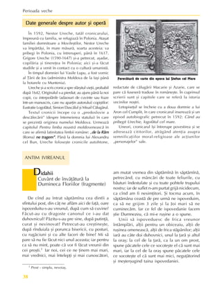 Perioada veche
38
D
D
D
D
Didahii
idahii
idahii
idahii
idahii
Cuvânt de învãþãturã la
Dumineca Floriilor (fragmente)
1 Prost – simplu, nevoiaº.
am mutat vremea din sãptãmînã în sãptãmînã,
petrecând, cu mâncãri de toate feliurile, cu
bãuturi îndestulate ºi cu toate pohtele trupului
nostru; iar de suflet n-am purtat grijã nicidecum,
ca cînd am fi nesimþitori. ªi tocma acum, în
sãptãmâna ceastã de pre urmã ne ispoveduim,
ca sã ne grijim 3 zile ºi la Joi mari sã ne
cuminecãm. Iar ce fel de ispovedanie facem
ºtie Dumnezeu, cã mi-e ruºine a o spune.
Unii sã ispoveduesc de frica vreunor
întâmplãri, alþii pentru un obiceaiu, alþii de
ruºinea omeneascã, alþii de frica stãpânilor; alþii
iarã au câte doi duhovnici, unul la þarã ºi altul
la oraº; la cel de la þarã, ca la un om prost,
spune pãcatele cele ce socoteºte el cã sunt mai
mari, iar la cel de la oraº spune pãcatele cele
ce socoteºte el cã sunt mai mici, neguþãtorind
ºi meºterºugind taina ispovedaniei.
Date generale despre autor ºi operã
Date generale despre autor ºi operã
Date generale despre autor ºi operã
Date generale despre autor ºi operã
Date generale despre autor ºi operã
În 1592, Nestor Ureche, tatãl cronicarului,
împreunã cu familia, se refugiazã în Polonia. Ataºat
familiei domnitoare a Movileºtilor, Nestor Ureche
va împãrtãºi, în mare mãsurã, soarta acesteia: va
pribegi în Polonia, cu întreruperi, pânã în 1617.
Grigore Ureche (1590-1647) ºi-a petrecut, aºadar,
copilãria ºi tinereþea în Polonia; aici ºi-a fãcut
studiile ºi a venit în contact cu o culturã umanistã.
În timpul domniei lui Vasile Lupu, a fost vornic
al Þãrii de Jos (administra Moldova de la Iaºi pânã
la hotarele cu Muntenia).
Ureche ºi-a scris cronica spre sfârºitul vieþii, probabil
dupã 1642. Originalul s-a pierdut; au ajuns pânã la noi
copii, cu interpolãrile (adaosuri de cuvinte sau fraze
într-un manuscris, care nu aparþin autorului) copiºtilor:
Eustratie Logofãtul, Simion Dascãlul ºi Misail Cãlugãrul.
Textul cronicii începe cu o „predoslovie a
descãlecãrii” (despre întemeierea statului) în care
se prezintã originea numelui Moldova. Urmeazã
capitolul Pentru limba noastrã moldoveneascã în
care se afirmã latinitatea limbii române: „de la Râm
de la Râm
de la Râm
de la Râm
de la Râm
(Roma) ne tragem”
ne tragem”
ne tragem”
ne tragem”
ne tragem”. Pânã la domnia lui Alexandru
cel Bun, Ureche foloseºte cronicile autohtone,
De cînd au întrat sãptãmîna cea dintîi a
sfîntului post, din câþ ne aflãm aici de faþã, oare
ispoveduitu-s-au vreunul, dupã cum sã cuvine?
Fãcut-au cu dragoste canonul ce i-au dat
duhovnicul? Pãzitu-s-au pre sine, dupã putinþã,
curat ºi nevinovat? Petrecut-au creºtineºte,
dupã rînduiala ºi porunca bisericii, cu posturi,
cu rugãciuni ºi cu alte faceri de bine? Mi sã
pare sã nu fie fãcut nici unul aceasta; iar pentru
ca sã nu mint, poate cã vor fi fãcut vreunii din
cei proºti.1 Iar noi, cei ce ne þinem mai mari,
mai vrednici, mai întelepþi ºi mai cunoscãtori,
redactate de cãlugãrii Macarie ºi Azarie, care se
pare cã fuseserã traduse în româneºte. În cuprinsul
scrierii sunt ºi capitole care se referã la istoria
vecinilor noºtri.
Letopiseþul se încheie cu a doua domnie a lui
Aron cel Cumplit, în care cronicarul insereazã ºi un
episod autobiografic petrecut în 1592: Când au
pribegit Urechie, logofãtul cel mare.
Uneori, cronicarul îºi întrerupe povestirea ºi se
adreseazã cititorilor, atrãgând atenþia asupra
semnificaþiilor moral-religioase ale acþiunilor
„personajelor” sale.
Ferecãturã de carte din epoca lui ªtefan cel Mare
ANTIM IVIREANUL
 