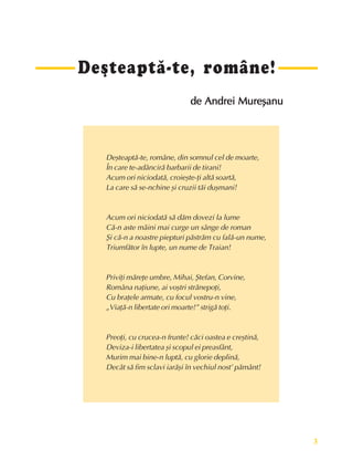 3
Fundamente ale culturii române
Deºteaptã-te, române!
de Andrei Mureºanu
de Andrei Mureºanu
de Andrei Mureºanu
de Andrei Mureºanu
de Andrei Mureºanu
Deºteaptã-te, române, din somnul cel de moarte,
În care te-adâncirã barbarii de tirani!
Acum ori niciodatã, croieºte-þi altã soartã,
La care sã se-nchine ºi cruzii tãi duºmani!
Acum ori niciodatã sã dãm dovezi la lume
Cã-n aste mâini mai curge un sânge de roman
ªi cã-n a noastre piepturi pãstrãm cu falã-un nume,
Triumfãtor în lupte, un nume de Traian!
Priviþi mãreþe umbre, Mihai, ªtefan, Corvine,
Româna naþiune, ai voºtri strãnepoþi,
Cu braþele armate, cu focul vostru-n vine,
„Viaþã-n libertate ori moarte!” strigã toþi.
Preoþi, cu crucea-n frunte! cãci oastea e creºtinã,
Deviza-i libertatea ºi scopul ei preasfânt,
Murim mai bine-n luptã, cu glorie deplinã,
Decât sã fim sclavi iarãºi în vechiul nost’ pãmânt!
 