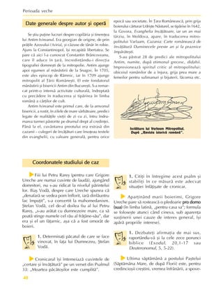 Perioada veche
40
Iscãlitura lui Varlaam Mitropolitul.
Dupã „Revista istoricã românã”.
Date generale despre autor ºi operã
Date generale despre autor ºi operã
Date generale despre autor ºi operã
Date generale despre autor ºi operã
Date generale despre autor ºi operã
Se ºtiu puþine lucruri despre copilãria ºi tinereþea
lui Antim Ivireanul. Era georgian de origine, de prin
prãþile Azovului ( Iviria), ºi cãzuse de tânãr în robie.
Ajuns la Constantinopol, îºi recapãtã libertatea. Se
pare cã aici l-a cunoscut Constantin Brâncoveanu,
care îl aduce în þarã, încredinþându-i direcþia
tipografiei domneºti de la mitropolie. Antim ajunge
apoi egumen al mânãstirii de la Snagov. În 1705,
este ales episcop de Râmnic, iar în 1709 ajunge
mitropolit al Þãrii Româneºti. El este fondatorul
mânãstirii ºi bisericii Antim din Bucureºti. S-a remar-
cat printr-o intensã activitate culturalã, îndreptatã
cu precãdere în traducerea ºi tipãrirea în limba
românã a cãrþilor de cult.
Antim Ivireanul este primul care, de la amvonul
bisericii, a rostit, în zilele de mare sãrbãtoare, predici
legate de realitãþile vieþii de zi cu zi, întru îndru-
marea turmei pãstorite pe drumul drept al credinþei.
Pânã la el, cuvântarea preotului era extrasã din
cazanii – culegeri de învãþãturi care însoþeau textele
din evanghelii, cu valoare generalã, pentru orice
epocã sau societate. În Þara Româneascã, prin grija
boierului cãrturar Udriºte Nãsturel, se tipãrise în 1642,
la Govora, Evanghelia învãþãtoare, iar un an mai
târziu, în Moldova, apare, în traducerea mitro-
politului Varlaam, Cazania: Carte româneascã de
învãþãturã Duminecele preste an ºi la praznice
împãrãteºti.
S-au pãstrat 28 de predici ale mitropolitului
Antim, numite, dupã etimonul grecesc, didahii.
Impresioneazã spiritul critic al mitropolitului:
obiceiul românilor de a înjura, grija prea mare a
femeilor pentru sulimanuri ºi bijuterii, lãcomia etc.
Coordonatele studiului de caz
Coordonatele studiului de caz
Coordonatele studiului de caz
Coordonatele studiului de caz
Coordonatele studiului de caz
f
f
f
f
fFiii lui Petru Rareº (pentru care Grigore
Ureche are numai cuvinte de laudã), ajungând
domnitori, nu s-au ridicat la nivelul pãrintelui
lor. Iliaº Vodã, despre care Ureche spunea cã
„denafarã se vedea pom înflorit, iarã dinlãuntru
lac împuþit”, s-a convertit la mahomedanism.
ªtefan Vodã, cel de-al doilea fiu al lui Petru
Rareº, „s-au arãtat cu dumnezeire mare, ca sã
poatã stinge numele cel rãu al frãþâne-sãu”, dar
era ºi el un fãþarnic, aºa cã a fost omorât de
boieri.
1.
1.
1.
1.
1. Determinaþi pãcatul de care se face
vinovat, în faþa lui Dumnezeu, ªtefan
Vodã.
f
f
f
f
fCronicarul îºi întemeiazã cuvintele de
„certare ºi învãþãturã” pe un verset din Psalmul
33: „Moartea pãcãtoºilor este cumplitã”.
1.
1.
1.
1.
1. Citiþi în întregime acest psalm ºi
stabiliþi în ce mãsurã este adecvat
situaþiei înfãþiºate de cronicar.
f
f
f
f
f Aparþinând marii boierimi, Grigore
Ureche pare sã rosteascã o pledoarie pro domo
pro domo
pro domo
pro domo
pro domo
(sua)
(sua)
(sua)
(sua)
(sua) (în limba latinã, „pentru casa sa”; formula
se foloseºte atunci când cineva, sub aparenþa
susþinerii unei cauze de interes general, îºi
apãrã propriile interese).
1.
1.
1.
1.
1. Dezbateþi afirmaþia de mai sus,
raportându-vã ºi la cele zece porunci
biblice (Exodul, 20,1-17 sau
Deuteronomul, 5, 5-22).
f
f
f
f
fUltima sãptãmânã a postului Paºtelui
(Sãptãmâna Mare, de dupã Florii) este, pentru
credincioºii creºtini, vremea înfrânãrii, a spove-
 