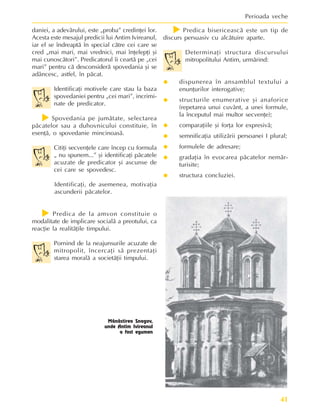 41
Perioada veche
Mãnãstirea Snagov,
unde Antim Ivireanul
a fost egumen
daniei, a adevãrului, este „proba” credinþei lor.
Acesta este mesajul predicii lui Antim Ivireanul,
iar el se îndreaptã în special cãtre cei care se
cred „mai mari, mai vrednici, mai înþelepþi ºi
mai cunoscãtori”. Predicatorul îi ceartã pe „cei
mari” pentru cã desconsiderã spovedania ºi se
adâncesc, astfel, în pãcat.
Identificaþi motivele care stau la baza
spovedaniei pentru „cei mari”, incrimi-
nate de predicator.
f
f
f
f
f Spovedania pe jumãtate, selectarea
pãcatelor sau a duhovnicului constituie, în
esenþã, o spovedanie mincinoasã.
Citiþi secvenþele care încep cu formula
„ nu spunem...” ºi identificaþi pãcatele
acuzate de predicator ºi ascunse de
cei care se spovedesc.
Identificaþi, de asemenea, motivaþia
ascunderii pãcatelor.
f
f
f
f
f Predica de la amvon constituie o
modalitate de implicare socialã a preotului, ca
reacþie la realitãþile timpului.
Pornind de la neajunsurile acuzate de
mitropolit, încercaþi sã prezentaþi
starea moralã a societãþii timpului.
f
f
f
f
f Predica bisericeascã este un tip de
discurs persuasiv cu alcãtuire aparte.
Determinaþi structura discursului
mitropolitului Antim, urmãrind:
y
y
y
y
y dispunerea în ansamblul textului a
enunþurilor interogative;
y
y
y
y
y structurile enumerative ºi anaforice
(repetarea unui cuvânt, a unei formule,
la începutul mai multor secvenþe);
y
y
y
y
y comparaþiile ºi forþa lor expresivã;
y
y
y
y
y semnificaþia utilizãrii persoanei I plural;
y
y
y
y
y formulele de adresare;
y
y
y
y
y gradaþia în evocarea pãcatelor nemãr-
turisite;
y
y
y
y
y structura concluziei.
 