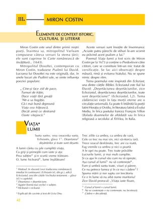 Perioada veche
42
MIRON COSTIN
MIRON COSTIN
MIRON COSTIN
MIRON COSTIN
MIRON COSTIN
III
III
III
III
III.
..
..
Sueta suetsv, vesa vseaceska sueta.
Eclisiastis, glava 11 . Deºertarea2
deºãrtãrilor ºi toate sunt deºarte.
A lumii cântu cu jale cumplitã viiaþa,
Cu griji ºi primejdii cum iaste ºi aþa:
Prea subþire3 ºi-n scurtã vreme trãitoare.
O, lume hicleanã4 , lume înºãlãtoare!
V
V
V
V
VIAÞA*
IAÞA*
IAÞA*
IAÞA*
IAÞA*
LUMII
LUMII
LUMII
LUMII
LUMII
LEMENTE DE CONTEXT ISTORIC,
LEMENTE DE CONTEXT ISTORIC,
LEMENTE DE CONTEXT ISTORIC,
LEMENTE DE CONTEXT ISTORIC,
LEMENTE DE CONTEXT ISTORIC,
CULTURAL ªI LITERAR
CULTURAL ªI LITERAR
CULTURAL ªI LITERAR
CULTURAL ªI LITERAR
CULTURAL ªI LITERAR
E
Miron Costin este unul dintre primii noºtri
poeþi. Înaintea sa, mitropolitul Varlaam
compusese câteva versuri la stema þãrii;
ele sunt cuprinse în Carte româneascã de
învãþãturã... (1643).
Mitropolitul Dosoftei, contemporan cu
Miron Costin, tradusese Psalmii lui David.
Lucrarea lui Dosoftei nu este originalã, dar, în
unele locuri ale Psaltirii sale, se simte influenþa
poeziei populare:
„ Cine-ºi face zid de pace,
Turnuri de frãþie,
Duce viaþã fãrã greaþã
’Ntr-a sa bogãþie.
Cã-i mai bunã depreunã
Viaþa cea frãþeascã,
Decât armã ce destramã
Oaste vitejascã.”
Aceste versuri sunt însoþite de însemnarea:
„Aciaste patru pãrechi de stihuri le-am scornit
eu prãvind acest psalom a lui.”
Poemul Viaþa lumii a fost scris de Miron
Costin pe la 1673 ºi conþine o Predoslovie cãtre
cititori, care se constituie într-un mic tratat de
versificaþie. Se fac aici observaþii despre
mãsurã, rimã ºi evitarea hiatului. Nu se spune
nimic despre ritm.
Tema poemului este inspiratã din Ecleziast,
una dintre cãrþile Bibliei. Ecleziastul este fiul lui
David: „Deºertãciunea deºertãciunilor, zice
Ecleziastul, deºertãciunea deºertãciunilor, toate
sunt deºertãciune!” (Ecleziastul, l,2). Tema
zãdãrniciei vieþii în faþa morþii eterne are o
circulaþie universalã. Ea poate fi întâlnitã la poeþii
latini Horaþiu ºi Ovidiu, în literatura latinã a Evului
Mediu, în lirica poetului francez François Villon
(Balada doamnelor de altãdatã) sau în lirica
religioasã a secolului al XVI-lea, în Italia.
Trec zilile ca umbra, ca umbra de varã,
Cele ce trec nu mai vin, nici sã-ntorcu iarã.
Trece veacul desfrânatu, trec ani cu roatã,
Fug vremile ca umbra ºi nici o poartã
A le opri nu poate. Trec toate prãvãlite
Lucrurile lumii, ºi mai mult cumplite.
ªi ca apa în cursul sãu cum nu sã opreºte,
Aºa cursul al lumii5 nu sã conteneºte6 .
Fum ºi umbrã suntu toate, visuri ºi pãrere.
Ce nu petrece lumea ºi în ce nu-i cãdere7 ?
Spuma mãrii ºi nor suptu cer trecãtoriu
Ce e în lume sã nu aibã nume muritoriu?
Zice David prorocul: „Viiaþa iaste floare,
1 Mottoul: în slavonã (vezi traducerea româneascã,
imediat în continuare). Eclisiastis (sl.; din gr.), adicã
Ecleziastul, una din cãrþile Vechiului testament. – glava
(sl.) = capitolul.
2 Deºertarea = deºertãciune.
3 Supþire (formã mai veche) = subþire.
4 Hicleanã = vicleanã.
5 Cursul al lumii = cursul lumii.
6 Nu se conteneºte = nu conteneºte, nu înceteazã.
7 Cãdere = decadenþã.
* Explicaþii de cuvinte ºi text de Liviu Onu.
 