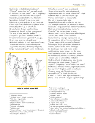 43
Perioada veche
8 Viiarme = vierme.
9 În toate vremi = în toate vremurile.
10 Pre tine = împotriva ta.
11 Hãlãduiaºte = scapã.
12 Faptu = fãcut.13 Zidire = construcþie.
14 Fârºit = sfârºit.
15 Podoba = podoabã.
16 Dobã = tobã.
17 Te vei schimosi = te vei transforma, vei fi denaturat.
18 Peminte: vocativul subst. pãmânt.
19 Covârºeºti = depãºeºti.
20 Cu vreme = cu timpul.
21 Ne mutãm = facem sã treacã.
22 Soþie = prieten, tovarãº.
23 Bãtrâni = strãmoºii (noºtri).
24 Rumpe = rupe.
25 Soþiia = prietenul.
26 Nici-odinioare = niciodatã.
27 Artaxers adicã Artaxerses.
28 Avgust, adicã August.
29 Chesar, adicã Iuliu Cezar.
30 Au luat lume = au cucerit lumea.
31 Þiros , adicã Cyrus (vezi mai jos § Înþelesul pildelor ...).
32 Hândii = indienii, hinduºii.
33 Cautã (imperat.) ? priveºte.
34 Fãmee = femeie.
Nu trãieºte, ce îndatã iaste trecãtoare”.
„Viiarme8 suntu ºi nu om”, tot acela strigã.
O, hicleanã, în toate vremi9 cum sã nu plângã
Toate câte-s, pre tine10? Ce hãlãduiaºte11
Neprãvãlit, nestrãmutat? Ce nu stãruiaºte
Spre cãdere de tine? Tu cu vreme toate
Primeneºti ºi nimica sã stea în veci nu poate
Ceriul faptu12 de Dumnezeu cu putere mare,
Minunatã zidire13, ºi el fârºit14 are.
[ªi voi, lumini de aur, soarile ºi luna,
Întuneca-veþi lumini, veþi da gios cununa.]
Voi stele iscusite, ceriului podoba15,
Vã aºteaptã groaznicã trâmbiþã ºi dobã16.
În foc te vei schimosi17, peminte18, cu apa.
O, pre cine amar nu aºteaptã sapa!
Nu-i nimica sã stea în veci, toate trece lumea,
Toate-s nestãtãtoare, toate-s niºte spume.
Tu, pãrinte al tuturor, doamne ºi împãrate,
Singur numai covârºeºti19 vremi nemãsurate.
Lãutari ºi horã din secolul XVII
Celelalte cu vreme20 toate sã sã treacã.
Sângur ai dat vremilor toate sã petreacã.
Suptu vreme stãm, cu vreme ne mutãm21 viiaþa,
Umblãm dupã a lumii înºãlãtoare faþã.
Vremea lumii soþie22 ºi norocul alta,
El a sui, el a surpa, iarãºi gata.
Noroculu-i zicem noi ce-s lucruri pre voe
Sau primejdii cându ne vin, sau câte o nevoie.
Norocului i-au pus nume cei bãtrâni23 din lume;
Elu-i sue, el coboarã, el viiaþa rumpe24,
Cu soþiia25 sa, vremea, toate le surpe.
Norocul la un loc nu stã, într-un ceas schimbã pasul.
Anii nu potu aduce ce aduce ceasul.
Numai mâini ºi cu aripi, ºi picioare n-are
Sã nu poatã sta într-un loc nici-odinioare”26
Vremea începe þãrile, vremea le sfârºaºte,
Îndelungate împãrãþii vremea primenéºte.
Vremea petrece toate; nici o împãrãþie
Sã stea în veci nu o lasã, nici-o avuþie
A trãi mult nu poate. Unde-s cei din lume
Mari împãraþi ºi vestiþi? Acu de-abiia nume
Le-au rãmas de poveste. Ei suntu cu primejdii
Trecuþi. Cine ai lumii sã lasã nãdejdii?
Unde-s ai lumii împãraþi, unde iaste Xerxes,
Alixandru Machidon, unde-i Artaxers27,
Avgust28, Pompeiu ºi Chesar29? Ei au luat lume30,
Pre toþi i-au stinsu cu vremea, ca pre niºte spume.
Fost-au Þiros31 împãrat, vestit cu rãzboaie,
Cu avere preste toþi. ªi multã nevoe
Au tras hândii32 ºi tãtarii ºi Asiia toatã.
Cautã33 la ce l-au adus înºelãtoarea roatã:
Prinsu-l-au o fãmee34, i-au pus capul în sânge.
 