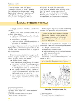 Perioada veche
44
ECTURA – ÎNÞELEGERE A TEXTULUI
ECTURA – ÎNÞELEGERE A TEXTULUI
ECTURA – ÎNÞELEGERE A TEXTULUI
ECTURA – ÎNÞELEGERE A TEXTULUI
ECTURA – ÎNÞELEGERE A TEXTULUI
L
1.
1.
1.
1.
1. Alegeþi rãspunsul corect din urmãtoarele
variante:
Poemul „Viiaþa lumii” de Miron Costin este o
meditaþie liricã despre:
a.
a.
a.
a.
a. fragilitatea ºi labilitatea lucrurilor ºi fiinþelor
în lume;
b.
b.
b.
b.
b. atotputernicia divinitãþii;
c.
c.
c.
c.
c. contrastul dintre vremelnicia omului ºi
eternitatea lui Dumnezeu.
În alegerea rãspunsului socotit corect, orientaþi-vã
dupã ponderea ºi dimensiunile pe care fiecare din
cele trei teme enumerate mai sus le ocupã în
structura poemului.
2.
2.
2.
2.
2. Poemul este constituit din trei imagini funda-
mentale: imaginea timpului care curge, imaginea
lumii ºi imaginea omului aflat în lume.
2.1.
2.1.
2.1.
2.1.
2.1. Alegeþi varianta corectã:
Timpul, aºa cum este reprezentat în acest poem:
a.
a.
a.
a.
a. este curgere continuã. Aceastã curgere este
ostilã lucrurilor ºi oamenilor, deoarece conduce
fie cãtre degradarea fiinþei, fie cãtre dispariþie;
b.
b.
b.
b.
b. este curgere continuã. Aceastã curgere lu-
creazã în favoarea fiinþei, ajutând-o sã se
împlineascã sau sã se regenereze;
c.
c.
c.
c.
c. este un prezent etern, cu o curgere amãgi-
toare. Curgerea timpului nu schimbã esenþa
lucrurilor.
Pentru alegerea rãspunsului socotit corect, recitiþi
versurile 5-12, precum ºi versurile urmãtoare:
„Vremea începe þãrile, vremea le sfârºaºte,
Îndelungate împãrãþii vremea primeneºte.
Vremea petrece toate; nici o împãrãþie
Sã stea în veci nu o lasã, nici-o avuþie
A trãi mult nu poate... ”
Folosiþi-vã, în argumentarea alegerii, ºi de
comparaþiile ºi personificãrile din versurile menþionate.
2.2.
2.2.
2.2.
2.2.
2.2. Alegeþi varianta corectã:
Poemul descrie lumea ca fiind:
a.
a.
a.
a.
a. tot ceea ce existã – de la grãuntele de þãrânã
pânã la universul cosmic;
b
b
b
b
b.
.
.
.
. tot ceea ce are viaþã.
Argumentaþi-vã rãspunsul folosind fragmentul care
începe cu versul:
„Fum ºi umbrã sântu toate, visuri ºi pãrere”
Muzicanþi ºi trîmbiþaºi din secolul XVII
„Saturã-te moarte, Þiros, ºi te stinge
De vãrsarea sângelui, o, oame35 înfocate,
Cã de vrãjmãºiia ta nici Ganghes36 poate
Cursul sãu sã-l pãzeascã”. Aºa jocureºte37
Împãrãþiile lumea, aºa le prãvãleºte.
Nici voi, lumii înþelepþii38, cu filosofia
Hãlãduiþi39 de lume, nici theologhia
V-au scutit de primejdii, sfinþi pãrinþi ai lumii,
Ce v-au adus la moarte amarã pre unii.
Nime lucruri pre voe de tot sã nu creazã,
Nime-n grele, nãdejdea de tot sã nu piarzã,
Cã Dumnezeu au vârstat toate cu sorocul40.
35 Oame (voc. de la om) = omule.
36 Ganghes, adicã Gangele (vezi ºi mai jos, § Înþelesul
pildelor ...).
37 Jocureºte (subiectul: lumea) = batjocoreºte.
38 Lumii înþelepþii = înþelepþii lumii.
39 Hãlãduiþi = scãpaþi.
40 Cu sorocul = la termen, la timpul potrivit.
 