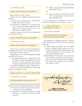 45
Perioada veche
ºi se terminã cu versul:
„Sângur ai dat vremilor toate sã petreacã”.
2.2.1.
2.2.1.
2.2.1.
2.2.1.
2.2.1. Alegeþi varianta corectã:
Lumea, aºa cum o înfãþiºeazã poemul, este, prin
esenþa ei:
a.
a.
a.
a.
a. destinatã sã împlineascã în mod durabil
binele, adevãrul ºi frumosul;
b
b
b
b
b.
.
.
.
. destinatã sã amãgeascã. Ea creeazã doar
iluzia a ceea ce este frumos, adevãrat ºi bun.
Mersul real al lumii este, de aceea, spre
degradarea ºi dispariþia fiinþei.
Justificaþi alegerea fãcutã, folosind fragmentul
care începe cu versul:
„Fum ºi umbrã sântu toate, visuri ºi pãrere”
ºi se terminã cu versul:
„Sângur ai dat vremilor toate sã petreacã”.
Folosiþi-vã în acelaºi sens de exclamaþiile ºi
interogaþiile retorice pe care le identificaþi în text.
2.3.
2.3.
2.3.
2.3.
2.3. Alegeþi varianta corectã.
Imaginea pe care o construieºte poemul despre
omul aflat în lume este:
a.
a.
a.
a.
a. de fiinþã neputinciosã ºi amãgitã de valori
vremelnice; (Omul este stãpânit de forþe care
îl conduc în mod implacabil spre moarte.
Acesta este adevãratul rost al omului în lume);
b
b
b
b
b.
.
.
.
. de fãpturã stãpânã pe viaþa ºi rosturile sale.
Pentru a vã argumenta rãspunsul, folosiþi frag-
mentul care începe cu versul:
„Suptu vreme stãm, cu vreme ne mutãm viiaþa”
ºi se terminã cu versurile:
„Ceriul de gîndurile noastre bate jocurie.”
2.3.1.
2.3.1.
2.3.1.
2.3.1.
2.3.1. Trei simboluri ale omului în lume în poemul
lui Miron Costin sunt împãratul, filosoful ºi sfântul.
a.
a.
a.
a.
a. Precizaþi ce însuºiri omeneºti se pot asocia
cu fiecare din aceste simboluri.
b
b
b
b
b.
.
.
.
. Precizaþi de ce face poemul referire la aceste
simboluri ºi implicit la aceste calitãþi
omeneºti:
Î
Î
Î
Î
Î pentru a arãta cât de mult poate dobândi
omul trãind în lume;
sau
Î
Î
Î
Î
Î pentru a sublinia cât de trecãtoare sunt
cele mai importante valori pe care le
poate dobândi omul.
Ca sã rãspundeþi la întrebãrile de mai sus,
folosiþi-vã de fragmentul care începe cu versul:
„... Unde-s cei din lume
Mari împãraþi ºi vestiþi ?...”
ºi se terminã cu versurile:
„Aºa ne poartã lumea, aºa amãgeºte
Aºa înºalã, surpã ºi batjocureºte.”
2.4.
2.4.
2.4.
2.4.
2.4. Identificaþi în Epilogul poemului concluzia
acestei meditaþii lirice. Ea este una din variantele
de mai jos.
a.
a.
a.
a.
a. Omul trebuie sã înceteze sã se mai lupte
pentru a dobândi faimã, putere sau averi.
Singurã sãvârºirea binelui îl poate salva, cãci
numai ea îi poate da, în ceruri, viaþa pe care
ºi-o consumã trãind în lume.
b
b
b
b
b.
.
.
.
. Omul trebuie sã renunþe la a vrea sã mai trã-
iascã, deoarece scopul real al vieþii este apro-
pierea cu fiecare clipã de moarte. În perspec-
tiva morþii care se apropie, nici un efort nu
mai meritã a fi fãcut.
Iscãlitura lui Dosoftei
dupã „Revista istoricã românã”
 