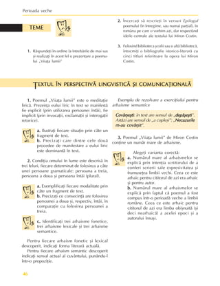 Perioada veche
46
EXTUL ÎN PERSPECTIVÃ LINGVISTICÃ ªI COMUNICAÞIONALÃ
EXTUL ÎN PERSPECTIVÃ LINGVISTICÃ ªI COMUNICAÞIONALÃ
EXTUL ÎN PERSPECTIVÃ LINGVISTICÃ ªI COMUNICAÞIONALÃ
EXTUL ÎN PERSPECTIVÃ LINGVISTICÃ ªI COMUNICAÞIONALÃ
EXTUL ÎN PERSPECTIVÃ LINGVISTICÃ ªI COMUNICAÞIONALÃ
T
1.
1.
1.
1.
1. Rãspundeþi în ordine la întrebãrile de mai sus
ºi realizaþi în acest fel o prezentare a poemu-
lui „Viiaþa lumii”
TEME
TEME
TEME
TEME
TEME
2.
2.
2.
2.
2. Încercaþi sã rescrieþi în versuri Epilogul
poemului (în întregime, sau numai parþial), în
româna pe care o vorbim azi, dar respectând
ideile centrale ale textului lui Miron Costin.
3.
3.
3.
3.
3. Folosind biblioteca ºcolii sau o altã bibliotecã,
întocmiþi o bibliografie istorico-literarã cu
cinci titluri referitoare la opera lui Miron
Costin.
1.
1.
1.
1.
1. Poemul „Viiaþa lumii” este o meditaþie
liricã. Prezenþa eului liric în text se manifestã
fie explicit (prin utilizarea persoanei întâi), fie
implicit (prin invocaþii, exclamaþii ºi interogaþii
retorice).
a.
a.
a.
a.
a. Ilustraþi fiecare situaþie prin câte un
fragment de text.
b.
b.
b.
b.
b. Precizaþi care dintre cele douã
procedee de manifestare a eului liric
este dominantã în text.
2.
2.
2.
2.
2. Condiþia omului în lume este descrisã în
trei feluri, fiecare determinat de folosirea a câte
unei persoane gramaticale: persoana a treia,
persoana a doua ºi persoana întâi (plural).
a.
a.
a.
a.
a. Exemplificaþi fiecare modalitate prin
câte un fragment de text.
b.
b.
b.
b.
b. Precizaþi ce consecinþã are folosirea
persoanei a doua ºi, respectiv, întâi, în
comparaþie cu folosirea persoanei a
treia.
c.
c.
c.
c.
c. Identificaþi trei arhaisme fonetice,
trei arhaisme lexicale ºi trei arhaisme
semantice.
Pentru fiecare arhaism fonetic ºi lexical
descoperit, indicaþi forma literarã actualã.
Pentru fiecare arhaism semantic descoperit
indicaþi sensul actual al cuvântului, punându-l
într-o propoziþie.
Exemplu de rezolvare a exerciþiului pentru
arhaisme semantice
Covârºeºti
Covârºeºti
Covârºeºti
Covârºeºti
Covârºeºti: în text are sensul de „depãºeºti
depãºeºti
depãºeºti
depãºeºti
depãºeºti”.
Astãzi are sensul de „a copleºi”: „Necazurile
Necazurile
Necazurile
Necazurile
Necazurile
m-au covârºit
m-au covârºit
m-au covârºit
m-au covârºit
m-au covârºit”.
3.
3.
3.
3.
3. Poemul „Viiaþa lumii” de Miron Costin
conþine un numãr mare de arhaisme.
Alegeþi varianta corectã:
a.
a.
a.
a.
a. Numãrul mare al arhaismelor se
explicã prin intenþia scriitorului de a
conferi scrierii sale expresivitatea ºi
frumuseþea limbii vechi. Ceea ce este
arhaic pentru cititorul de azi era arhaic
ºi pentru autor.
b.
b.
b.
b.
b. Numãrul mare al arhaismelor se
explicã prin faptul cã poemul a fost
compus într-o perioadã veche a limbii
române. Ceea ce este arhaic pentru
cititorul de azi era limba obiºnuitã (ºi
deci nearhaicã) a acelei epoci ºi a
autorului însuºi.
 