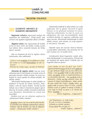 47
Perioada veche
LIMBÃ ªI
LIMBÃ ªI
LIMBÃ ªI
LIMBÃ ªI
LIMBÃ ªI
COMUNICARE
COMUNICARE
COMUNICARE
COMUNICARE
COMUNICARE
ELEMENTE ARHAICE ªI
ELEMENTE ARHAICE ªI
ELEMENTE ARHAICE ªI
ELEMENTE ARHAICE ªI
ELEMENTE ARHAICE ªI
ELEMENTE ARHAIZANTE
ELEMENTE ARHAIZANTE
ELEMENTE ARHAIZANTE
ELEMENTE ARHAIZANTE
ELEMENTE ARHAIZANTE
Registrele stilistice
Registrele stilistice
Registrele stilistice
Registrele stilistice
Registrele stilistice reprezintã moduri de
exprimare ale vorbitorilor. „Viiaþa lumii” este
un text care aparþine registrului arhaic al limbii.
Registrul arhaic
Registrul arhaic
Registrul arhaic
Registrul arhaic
Registrul arhaic este reprezentat de textele
scrise în faze vechi ale limbii. Limba acelor
faze diferã, într-o anumitã mãsurã, de limba
epocii actuale.
Iatã un fragment de text în registru arhaic
(arhaismele sunt subliniate):
„Cela ce va fi scutelnic sã nu plãteascã vamã
de vreme ce i-a dat Dumnedzãu un dar ca
acesta”.
(Pravila lui Vasile Lupu, secolul al XVII-lea)
Elemente de registru arhaic
Elemente de registru arhaic
Elemente de registru arhaic
Elemente de registru arhaic
Elemente de registru arhaic (sau pe scurt,
arhaisme) pot fi însã folosite ºi în texte scrise în
perioada actualã a limbii române. În acest caz,
textele în cauzã aparþin fie stilului ºtiinþific, fie
stilului artistic.
Arhaismele întrebuinþate în stilul ºtiinþific se
întâlnesc în lucrãri de istorie (inclusiv, bine-
înþeles, cele de istoria limbii). Aceste lucrãri
trebuie sã se refere la fenomene proprii epocii
descrise. În aceste condiþii, recursul la arhaisme
care denumesc fenomenele în cauzã este
inevitabil.
Redãm mai jos un arhaism explicat în
„Dicþionarul limbii române”.
„Scutelnic: þãran care era scutit de plata birului
în schimbul unor obligaþii suplimentare (adesea
militare), faþã de domnie sau faþã de stãpânul
moºiei”. („Dicþionarul limbii române”)
Arhaismele întâlnite în stilul artistic au o altã
explicaþie. Ele se gãsesc frecvent în opere
literare ce îºi plaseazã acþiunea în trecut.
Folosirea arhaismelor nu este în acest caz
obligatorie, dar este recomandabilã, dacã
scriitorul doreºte sã sugereze ambianþa unei
epoci trecute. Arhaismele întrebuinþate în stilul
artistic servesc, prin urmare, un scop expresiv,
ºi mai precis, evocator.
Operele epice de evocare istoricã folosesc
cu precãdere arhaismele, dar prezenþa lor nu
este exclusã nici în textele lirice.
Urmãtoarele douã fragmente conþin arha-
isme întrebuinþate cu scop expresiv. Primul este
un fragment de operã epicã. Celãlalt este un
fragment dintr-un poem.
„Iarã cându au fost 24 deni mai 7297,
isprãvind Meimar-baºa de fãcut acel ºadârvan
cu ape sãritoare lângã care-au mai zidit ºi-un
chioºc, cum au poftit Vodã sã aibã unde bea
cafea, au mersu acolo cu toatã boierimea ºi
cu alai pentru privealã… Aºa au fãcut ºi-ntr-o
duminicã, cându au fost adunare mare de
oameni în târgul mavroghenesc, obºte venitã
de prin satele din Vlaºca. Fiindu sobor, au
venit Vodã sã ºazã-n foiºor ºi aceia, avându
foamea scrisã cu galben în obraji ºi fiindu ºi
cam rupþi la straie au prins a se vãicãri de
biruri, zicându…”
(Silviu Angelescu, „Calpuzanii”)
„Iar Dumnezeu, ce vede toate,
În zori, la cinci ºi jumãtate,
Uitându-se printre perdea,
O au vãzut din cer pre ea”.
(Tudor Arghezi, „Mâhniri”)
REGISTRE STILISTICE
REGISTRE STILISTICE
REGISTRE STILISTICE
REGISTRE STILISTICE
REGISTRE STILISTICE
 