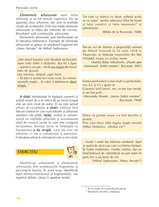 Perioada veche
48
Elementele arhaizante
Elementele arhaizante
Elementele arhaizante
Elementele arhaizante
Elementele arhaizante sunt false
arhaisme ºi au tot funcþie expresivã. Ele au
aparenþa unor arhaisme, dar sunt în realitate
creaþii ale scriitorului. Cele mai multe elemente
arhaizante se obþin din îmbinãri de cuvinte.
Rezultatul sunt construcþiile arhaizante.
Elementele arhaizante sunt întrebuinþate tot
în literatura beletristicã. Exemple de elemente
arhaizante se gãsesc în urmãtorul fragment din
„Hanu Ancuþei” de Mihail Sadoveanu:
„Din dosul hanului veni deodatã nechezatul
iepei celei slabe a rãzãºului. Aºa fel a þipat
– spãriat ºi ascuþit – încât am rãsãrit din locul
meu de groazã.
Liþa Salomia, rânjind, ºopti încet:
– Sã ºtiþi cã acesta nu-i ceas curat. Eu cunosc
semnele nopþii... ªi calul a adulmecat dând
strigãt...”
A rãsãri
A rãsãri
A rãsãri
A rãsãri
A rãsãri întrebuinþat în legãturã oamenii ºi
având sensul de a se ridica de pe locul ocupat
este un sens creat de autor. El nu este sensul
arhaic al cuvântului a rãsãri
a rãsãri
a rãsãri
a rãsãri
a rãsãri. Utilizat însã
într-un context în care sunt folosite ºi arhaisme
autentice (de pildã, rãzãº
rãzãº
rãzãº
rãzãº
rãzãº), verbul se armoni-
zeazã cu celelalte arhaisme ºi accentueazã
stilul de cronicã veche în care este compusã
naraþiunea. Acelaºi lucru se întâmplã cu
locuþiunea a da strigãt
a da strigãt
a da strigãt
a da strigãt
a da strigãt, care nu este un
arhaism, ci tot o construcþie a autorului.
Coloratura arhaicã a locuþiunii este ºi aici clarã.
Identificaþi arhaismele ºi elementele
arhaizante din urmãtoarele fragmente ºi
precizaþi-le funcþia. În acest scop, identificaþi
tipul stilistico-funcþional al fragmentului, sau
registrul stilistic cãruia îi aparþine textul.
Tot cine va mânca cu aluat, sufletul acela
se va surpa1 pentru adunarea fiilor lui Israel
ºi între venetici ºi între moºneani2 ai
pãmântului.
(Biblia de la Bucureºti, 1688)
Într-un act de întãrire a proprietãþii semnat
de Mihail Voievod la 10 iulie 1418 la
Târgoviºte, se întãreºte moºnenilor din Star
Chiojdul, moºia cu acelaºi nume.
(Aurelia Bãlan Mihailovici, „Poartã spre
«Sanctuarul» limbii române”, Bucureºti, 2001)
Forma perifrasticã (a mai mult ca perfectului,
n.n. E.I. ºi V.L.) apare în
C(azania lui)C(oresi): noi ce-am fost muriþi,
ºi au fost grãit...
(Alexandru Rosetti, „Istoria limbii române”,
Bucureºti, 1968)
Pãrea cã printre nouri s-a fost deschis o
poartã,
Prin care trece albã regina nopþii moartã
(Mihai Eminescu, „Mortua est”)
– Auziþi ? vorbi liþa Salomia zâmbind. Apoi
se apãrã de ulcica pe care i-o întinse rãzãºul.
Îþi foarte mulþãmesc cinstite comise, dar eu
fiind bolnavã de vãtãmãturã nu pot suferi în
gurã nici o picãturã de vin.
(Mihail Sadoveanu „Hanu Ancuþei”)
EXERCIÞIU
EXERCIÞIU
EXERCIÞIU
EXERCIÞIU
EXERCIÞIU
1 Se va surpa: se va pierde prin pãcat.
2 Moºneani: localnici, bãºtinaºi.
 