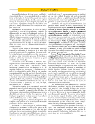 Fundamente ale culturii române
4
Manualul de faþã este destinat tuturor profilurilor
ºi specializãrilor cu trei ore pe sãptãmânã. În acelaºi
timp, el include ºi elementele prevãzute pentru
curriculumurile diferenþiate, A ºi B. Aceste ultime
unitãþi de învãþare sunt marcate prin precizãrile de
care face uz ºi programa în vigoare. Precizãrile sunt
plasate la începutul fiecãreia din unitãþile de învã-
þare respective.
Vã propunem un manual uºor de utilizat în clasã ºi
stimulator în munca independentã a elevului. În
elaborarea lui, am pornit de la ideea cã, indiferent de
cât de moderne sau de tradiþionale sunt opþiunile
didactice ale profesorului, un manual trebuie sã-i fie de
ajutor, în calitatea sa primordialã de carte de învãþãturã.
Aceastã idee cãlãuzitoare se reflectã în forme
specifice în manualul de faþã, în cele douã dimen-
siuni ale actului didactic, dimensiunea informativã
ºi cea formativã.
Din punctul de vedere al informaþiei, prezentul
manual se strãduieºte sã sintetizeze ºi sã reducã la
esenþial conþinuturile prevãzute în programã,
încercând sã evite supraîncãrcarea. Noi nu suntem
de pãrerea cã a moderniza procesul de învãþare a
limbii ºi a literaturii române înseamnã a spori
cantitatea de informaþie.
Din celãlalt punct de vedere, al formãrii, preo-
cuparea noastrã principalã a fost sã îl învãþãm pe elev
ce ºi cum sã înveþe, atunci când studiazã limba,
literatura ºi cultura românã. Ne distanþãm ºi aici de
anumite tendinþe: noi nu credem cã finalitatea princi-
palã (ºi nemãrturisitã!) a actului didactic este transfor-
marea elevului într-un critic sau istoric literar în minia-
turã. Noi credem cã abilitãþile de receptare ºi evaluare
a literaturii trebuie sã se materializeze în judecãþi ºi
aprecieri de bun simþ, exprimate coerent ºi accesibil.
Acestea sunt atributele intelectuale ale unui om cu
o culturã medie ºi generalã, aºa cum, de fapt,
urmãreºte liceul sã formeze.
Descurajãm aºadar, în acest manual, analizele
complicate sau abordãrile exprimate într-un voca-
bular puþin accesibil nespecialiºtilor. Pledãm, în
schimb, prin intermediul exerciþiilor propuse, pentru
abordãri potrivite cu nivelul de exprimare ºi de
înþelegere proprii unei vârste ºi unui nivel de culturã
dat de studiile de pânã la clasa a XI-a.
Conform programei, manualul cuprinde trei
categorii principale de lecþii: studii de caz, dezbatere
ºi abordãri ale unor texte de bazã.
Studiile de caz sunt organizate în jurul unor teme
ºi au structura urmãtoare: o bibliografie, o selecþie de
texte (însoþite de prezentarea succintã a fiecãrui text
antologat) ºi un ansamblu de coordonate ale studiului.
Coordonatele sugereazã o posibilã abordare a temei,
reliefând acele idei din textele antologate care
CUVÂNT ÎNAINTE
CUVÂNT ÎNAINTE
CUVÂNT ÎNAINTE
CUVÂNT ÎNAINTE
CUVÂNT ÎNAINTE
articuleazã tema. O asemenea prezentare a studiului
de caz este, evident, de ajutor atât profesorului, cât
ºi elevului. Ultimul va gãsi în coordonatele fiecãrui
studiu exerciþii care îl vor ajuta sã ajungã pe cale
practicã la ideile centrale ale studiului.
Dezbaterea este organizatã în mod similar. Cât
priveºte studiul textului de bazã, acesta conþine, de
regulã, urmãtoarele repere: elemente de context istoric,
elemente de context istoric,
elemente de context istoric,
elemente de context istoric,
elemente de context istoric,
cultural ºi literar specifice textului în discuþie,
cultural ºi literar specifice textului în discuþie,
cultural ºi literar specifice textului în discuþie,
cultural ºi literar specifice textului în discuþie,
cultural ºi literar specifice textului în discuþie,
lectura-înþelegere a textului
lectura-înþelegere a textului
lectura-înþelegere a textului
lectura-înþelegere a textului
lectura-înþelegere a textului, ºi textul în perspectivã
textul în perspectivã
textul în perspectivã
textul în perspectivã
textul în perspectivã
lingvisticã ºi comunicaþionalã
lingvisticã ºi comunicaþionalã
lingvisticã ºi comunicaþionalã
lingvisticã ºi comunicaþionalã
lingvisticã ºi comunicaþionalã. Cel de-al doilea reper,
Lectura-înþelegere a textului
Lectura-înþelegere a textului
Lectura-înþelegere a textului
Lectura-înþelegere a textului
Lectura-înþelegere a textului, este alcãtuit dintr-o serie
de întrebãri care orienteazã pas cu pas prima lecturã,
oferind coordonatele unei receptãri adecvate. Prin cel
de-al treilea reper, Textul în perspectivã lingvisticã ºi
Textul în perspectivã lingvisticã ºi
Textul în perspectivã lingvisticã ºi
Textul în perspectivã lingvisticã ºi
Textul în perspectivã lingvisticã ºi
comunicaþionalã
comunicaþionalã
comunicaþionalã
comunicaþionalã
comunicaþionalã, aprofundãm cunoaºterea textului ºi
adãugãm elemente de interpretare noi, care întregesc
cunoaºterea dobânditã prin reperul Lectura-înþelegere
Lectura-înþelegere
Lectura-înþelegere
Lectura-înþelegere
Lectura-înþelegere
a textului
a textului
a textului
a textului
a textului. ªi acest ultim reper este gândit în mod
interactiv, el constând de asemenea într-un ansamblu
de întrebãri ordonate logic.
Reperul Textul în perspectivã lingvisticã ºi comu-
Textul în perspectivã lingvisticã ºi comu-
Textul în perspectivã lingvisticã ºi comu-
Textul în perspectivã lingvisticã ºi comu-
Textul în perspectivã lingvisticã ºi comu-
nicaþionalã
nicaþionalã
nicaþionalã
nicaþionalã
nicaþionalã deschide calea cãtre al doilea domeniu,
Limbã ºi comunicare
Limbã ºi comunicare
Limbã ºi comunicare
Limbã ºi comunicare
Limbã ºi comunicare. Problemele de normã literarã
actualã – incluse printre conþinuturile domeniului –
joacã anul acesta un rol deosebit de important:
manualele alternative de clasa a XI-a vor fi primele
manuale obligate sã oglindeascã noile norme ale
„Dicþionarului Ortografic, Ortoepic ºi Morfologic al
Limbii Române” (ediþia a doua, Bucureºti, 2005).
Am acordat atenþia cuvenitã acestui eveniment ºi
am inclus în capitolele de normã literarã actualã
toate modificãrile menþionate de dicþionar. Noutãþile
sunt peste tot marcate grafic, astfel cã aceia care se
pregãtesc pentru concursuri de admitere unde limba
românã este probã de examen se pot bizui pe
sintezele din manualul nostru.
Deºi anumite concepte operaþionale – precum
dezbaterea, paralela – au fost deja prezentate în
anii anteriori, rolul deosebit de important pe care
ele îl au în economia activitãþilor didactice din clasa
a XI-a ne-a determinat sã revenim asupra lor ºi sã le
acordãm poziþii speciale. De aceea, primul studiu
de caz conþine sugestii detaliate pentru buna fina-
lizare a acestei complexe activitãþi, prima dezba-
tere este de asemenea însoþitã de descrierea etapelor
unei dezbateri, º.a.m.d. Redactând aceste compo-
nente, ne-am gândit în primul rând la profesor.
Cea mai mare bucurie a noastrã ar fi sã aflãm cã
aceia care s-au hotãrât sã aleagã acest manual ar
ajunge sã constate cã a învãþa nu este nici pe de
parte ceva dificil, plictisitor ºi obositor. Cãci noi cu
acest gând am scris aceastã carte.
Autorii
Autorii
Autorii
Autorii
Autorii
 