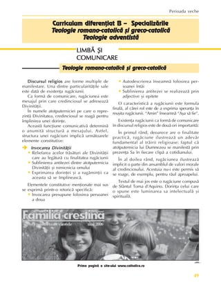49
Perioada veche
Discursul religios
Discursul religios
Discursul religios
Discursul religios
Discursul religios are forme multiple de
manifestare. Una dintre particularitãþile sale
este datã de existenþa rugãciunii.
Ca formã de comunicare, rugãciunea este
mesajul prin care credinciosul se adreseazã
Divinitãþii.
În numele atotputerniciei pe care o repre-
zintã Divinitatea, credinciosul se roagã pentru
împlinirea unei dorinþe.
Aceastã funcþiune comunicativã determinã
o anumitã structurã a mesajului. Astfel,
structura unei rugãciuni implicã urmãtoarele
elemente constitutive:
Î
Î
Î
Î
Î Invocarea Divinitãþii
Invocarea Divinitãþii
Invocarea Divinitãþii
Invocarea Divinitãþii
Invocarea Divinitãþii
• Reliefarea acelor trãsãturi ale Divinitãþii
care au legãturã cu finalitatea rugãciunii
• Sublinierea antitezei dintre atotputernicia
Divinitãþii ºi nimicnicia omului
• Exprimarea dorinþei ºi a rugãminþii ca
aceasta sã se împlineascã.
Elementele constitutive menþionate mai sus
se exprimã printr-o retoricã specificã:
• Invocarea presupune folosirea persoanei
a doua
Curriculum diferenþiat B – Specializãrile
Curriculum diferenþiat B – Specializãrile
Curriculum diferenþiat B – Specializãrile
Curriculum diferenþiat B – Specializãrile
Curriculum diferenþiat B – Specializãrile
T
T
T
T
Teologie romano-catolicã ºi greco-catolicã
eologie romano-catolicã ºi greco-catolicã
eologie romano-catolicã ºi greco-catolicã
eologie romano-catolicã ºi greco-catolicã
eologie romano-catolicã ºi greco-catolicã
T
T
T
T
Teologie adventistã
eologie adventistã
eologie adventistã
eologie adventistã
eologie adventistã
LIMBÃ ªI
LIMBÃ ªI
LIMBÃ ªI
LIMBÃ ªI
LIMBÃ ªI
COMUNICARE
COMUNICARE
COMUNICARE
COMUNICARE
COMUNICARE
• Autodescrierea înseamnã folosirea per-
soanei întâi
• Sublinierea antitezei se realizeazã prin
adjective ºi epitete
O caracteristicã a rugãciunii este formula
finalã, al cãrei rol este de a exprima speranþa în
reuºita rugãciunii. “Amin” înseamnã “Aºa sã fie”.
Existenþa rugãciunii ca formã de comunicare
în discursul religios este de douã ori importantã:
În primul rând, deoarece are o finalitate
practicã, rugãciune ilustreazã un adevãr
fundamental al trãirii religioase: faptul cã
atotputernicia lui Dumnezeu se manifestã prin
prezenþa Sa în fiecare clipã a cotidianului.
În al doilea rând, rugãciunea ilustreazã
implicit o parte din ansamblul de valori morale
al credinciosului. Acestuia nu-i este permis sã
se roage, de exemplu, pentru rãul aproapelui.
Textul de mai jos este o rugãciune compusã
de Sfântul Toma d’Aquino. Dorinþa celui care
o spune este luminarea sa intelectualã ºi
spiritualã.
T
T
T
T
Teologie romano-catolicã ºi greco-catolicã
eologie romano-catolicã ºi greco-catolicã
eologie romano-catolicã ºi greco-catolicã
eologie romano-catolicã ºi greco-catolicã
eologie romano-catolicã ºi greco-catolicã
Prima paginã a site-ului www.catholica.ro
 