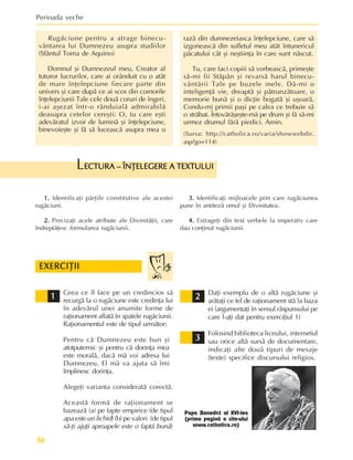 Perioada veche
50
1.
1.
1.
1.
1. Identificaþi pãrþile constitutive ale acestei
rugãciuni.
2.
2.
2.
2.
2. Precizaþi acele atribute ale Divinitãþii, care
îndreptãþesc formularea rugãciunii.
ECTURA – ÎNÞELEGERE A TEXTULUI
ECTURA – ÎNÞELEGERE A TEXTULUI
ECTURA – ÎNÞELEGERE A TEXTULUI
ECTURA – ÎNÞELEGERE A TEXTULUI
ECTURA – ÎNÞELEGERE A TEXTULUI
L
3.
3.
3.
3.
3. Identificaþi mijloacele prin care rugãciunea
pune în antitezã omul ºi Divinitatea.
4.
4.
4.
4.
4. Extrageþi din text verbele la imperativ care
dau conþinut rugãciunii.
Rugãciune pentru a atrage binecu-
vântarea lui Dumnezeu asupra studiilor
(Sfântul Toma de Aquino)
Domnul ºi Dumnezeul meu, Creator al
tuturor lucrurilor, care ai orânduit cu o atât
de mare înþelepciune fiecare parte din
univers ºi care dupã ce ai scos din comorile
înþelepciunii Tale cele douã coruri de îngeri,
i-ai aºezat într-o rânduialã admirabilã
deasupra cetelor cereºti: O, tu care eºti
adevãratul izvor de luminã ºi înþelepciune,
binevoieºte ºi fã sã luceascã asupra mea o
razã din dumnezeiasca înþelepciune, care sã
izgoneascã din sufletul meu atât întunericul
pãcatului cât ºi neºtiinþa în care sunt nãscut.
Tu, care faci copiii sã vorbeascã, primeºte
sã-mi fii Stãpân ºi revarsã harul binecu-
vântãrii Tale pe buzele mele. Dã-mi o
inteligenþã vie, dreaptã ºi pãtrunzãtoare, o
memorie bunã ºi o dicþie bogatã ºi uºoarã.
Condu-mi primii paºi pe calea ce trebuie sã
o strãbat. Întovãrãºeºte-mã pe drum ºi fã sã-mi
urmez drumul fãrã piedici. Amin.
(Sursa: http://catholica.ro/varia/showwebdir.
asp?go=114)
Ceea ce îl face pe un credincios sã
recurgã la o rugãciune este credinþa lui
în adevãrul unei anumite forme de
raþionament aflatã în spatele rugãciunii.
Raþionamentul este de tipul urmãtor:
Pentru cã Dumnezeu este bun ºi
atotputernic ºi pentru cã dorinþa mea
este moralã, dacã mã voi adresa lui
Dumnezeu, El mã va ajuta sã îmi
împlinesc dorinþa.
Alegeþi varianta consideratã corectã.
Aceastã formã de raþionament se
bazeazã (a) pe fapte empirice (de tipul
apa este un lichid) (b) pe valori (de tipul
sã-þi ajuþi aproapele este o faptã bunã)
Daþi exemplu de o altã rugãciune ºi
arãtaþi ce fel de raþionament stã la baza
ei (argumentaþi în sensul rãspunsului pe
care l-aþi dat pentru exerciþiul 1)
Folosind biblioteca liceului, internetul
sau orice altã sursã de documentare,
indicaþi alte douã tipuri de mesaje
(texte) specifice discursului religios.
EXERCIÞII
EXERCIÞII
EXERCIÞII
EXERCIÞII
EXERCIÞII
2
2
2
2
2
1
1
1
1
1
3
3
3
3
3
Papa Benedict al XVI-lea
(prima paginã a site-ului
www.catholica.ro)
 