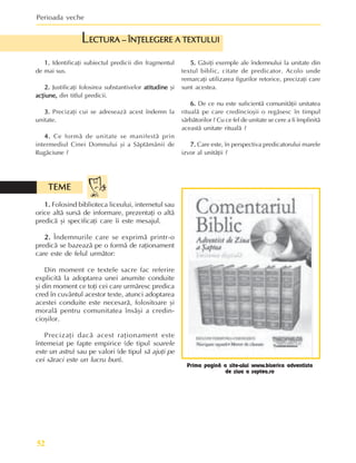 Perioada veche
52
1.
1.
1.
1.
1. Identificaþi subiectul predicii din fragmentul
de mai sus.
2.
2.
2.
2.
2. Justificaþi folosirea substantivelor atitudine
atitudine
atitudine
atitudine
atitudine ºi
acþiune,
acþiune,
acþiune,
acþiune,
acþiune, din titlul predicii.
3.
3.
3.
3.
3. Precizaþi cui se adreseazã acest îndemn la
unitate.
4.
4.
4.
4.
4. Ce formã de unitate se manifestã prin
intermediul Cinei Domnului ºi a Sãptãmânii de
Rugãciune ?
5.
5.
5.
5.
5. Gãsiþi exemple ale îndemnului la unitate din
textul biblic, citate de predicator. Acolo unde
remarcaþi utilizarea figurilor retorice, precizaþi care
sunt acestea.
6.
6.
6.
6.
6. De ce nu este suficientã comunitãþii unitatea
ritualã pe care credincioºii o regãsesc în timpul
sãrbãtorilor ? Cu ce fel de unitate se cere a fi împlinitã
aceastã unitate ritualã ?
7.
7.
7.
7.
7. Care este, în perspectiva predicatorului marele
izvor al unitãþii ?
ECTURA – ÎNÞELEGERE A TEXTULUI
ECTURA – ÎNÞELEGERE A TEXTULUI
ECTURA – ÎNÞELEGERE A TEXTULUI
ECTURA – ÎNÞELEGERE A TEXTULUI
ECTURA – ÎNÞELEGERE A TEXTULUI
L
1.
1.
1.
1.
1. Folosind biblioteca liceului, internetul sau
orice altã sursã de informare, prezentaþi o altã
predicã ºi specificaþi care îi este mesajul.
2.
2.
2.
2.
2. Îndemnurile care se exprimã printr-o
predicã se bazeazã pe o formã de raþionament
care este de felul urmãtor:
Din moment ce textele sacre fac referire
explicitã la adoptarea unei anumite conduite
ºi din moment ce toþi cei care urmãresc predica
cred în cuvântul acestor texte, atunci adoptarea
acestei conduite este necesarã, folositoare ºi
moralã pentru comunitatea însãºi a credin-
cioºilor.
Precizaþi dacã acest raþionament este
întemeiat pe fapte empirice (de tipul soarele
este un astru) sau pe valori (de tipul sã ajuþi pe
cei sãraci este un lucru bun).
TEME
TEME
TEME
TEME
TEME
Prima paginã a site-ului www.biserica adventista
de ziua a saptea.ro
 