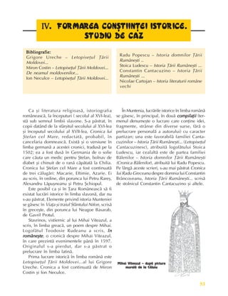 53
Perioada veche
IV
IV
IV
IV
IV. FORM
. FORM
. FORM
. FORM
. FORMA
A
A
A
ARE
RE
RE
RE
REA CONª
A CONª
A CONª
A CONª
A CONªT
T
T
T
TII
II
II
II
IIN
N
N
N
NÞ
Þ
Þ
Þ
ÞEI IS
EI IS
EI IS
EI IS
EI IST
T
T
T
TO
O
O
O
ORICE.
RICE.
RICE.
RICE.
RICE.
STUDIU DE CAZ
STUDIU DE CAZ
STUDIU DE CAZ
STUDIU DE CAZ
STUDIU DE CAZ
Bibliografie:
Bibliografie:
Bibliografie:
Bibliografie:
Bibliografie:
Grigore Ureche – Letopiseþul Þãrii
Moldovei...
Miron Costin – Letopiseþul Þãrii Moldovei...
De neamul moldovenilor...
Ion Neculce – Letopiseþul Þãrii Moldovei...
Radu Popescu – Istoria domnilor Þãrii
Rumâneºti ..
Stoica Ludescu – Istoria Þãrii Rumâneºti ...
Constantin Cantacuzino – Istoria Þãrii
Rumâneºti ...
Nicolae Cartojan – Istoria literaturii române
vechi
Ca ºi literatura religioasã, istoriografia
româneascã, la începuturi ( secolul al XVI-lea),
stã sub semnul limbii slavone. S-a pãstrat, în
copii datând de la sfârºitul secolului al XVI-lea
ºi începutul secolului al XVII-lea, Cronica lui
ªtefan cel Mare, redactatã, probabil, în
cancelaria domneascã. Existã ºi o versiune în
limba germanã a acestei cronici, tradusã pe la
1502; ea a fost dusã în Germania de o solie
care cãuta un medic pentru ªtefan, bolnav de
diabet ºi chinuit de o ranã cãpãtatã la Chilia.
Cronica lui ªtefan cel Mare a fost continuatã
de trei cãlugãri: Macarie, Eftimie, Azarie. Ei
au scris, în ordine, din porunca lui Petru Rareº,
Alexandru Lãpuºneanu ºi Petru ªchiopul.
Este posibil ca ºi în Þara Româneascã sã fi
existat lucrãri istorice în limba slavonã, dar nu
s-au pãstrat. Elemente privind istoria Munteniei
se gãsesc în Viaþa ºi traiul Sfântului Nifon, scrisã
în greceºte, din porunca lui Neagoe Basarab,
de Gavril Protul.
Stavrinos, vistiernic al lui Mihai Viteazul, a
scris, în limba greacã, un poem despre Mihai.
Logofãtul Teodosie Rudeanu a scris, în
în
în
în
în
româneºte
româneºte
româneºte
româneºte
româneºte, o cronicã despre Mihai Viteazul,
în care prezintã evenimentele pânã în 1597.
Originalul s-a pierdut, dar s-a pãstrat o
prelucrare în limba latinã.
Prima lucrare istoricã în limba românã este
Letopiseþul Þãrii Moldovei...al lui Grigore
Ureche. Cronica a fost continuatã de Miron
Costin ºi Ion Neculce.
În Muntenia, lucrãrile istorice în limba românã
se gãsesc, în principal, în douã compilaþii
compilaþii
compilaþii
compilaþii
compilaþii (ter-
menul denumeºte o lucrare care conþine idei,
fragmente, strânse din diverse surse, fãrã o
prelucrare personalã a autorului) cu caracter
partizan; una este favorabilã familiei Canta-
cuzinilor – Istoria Þãrii Rumâneºti... (Letopiseþul
Cantacuzinesc), atribuitã logofãtului Stoica
Ludescu, iar cealaltã este de partea familiei
Bãlenilor – Istoria domnilor Þãrii Rumâneºti
(Cronica Bãlenilor), atribuitã lui Radu Popescu.
Pe lângã aceste scrieri, s-au mai pãstrat Cronica
lui Radu Greceanu despre domnia lui Constantin
Brâncoveanu, Istoria Þãrii Rumâneºti... scrisã
de stolnicul Constantin Cantacuzino ºi altele.
Mihai Viteazul – dupã pictura
muralã de la Cãluiu
 