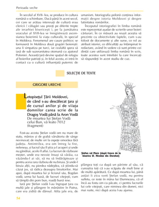 Perioada veche
54
L
L
L
L
Letopiseþul Þãrii Moldovei,
etopiseþul Þãrii Moldovei,
etopiseþul Þãrii Moldovei,
etopiseþul Þãrii Moldovei,
etopiseþul Þãrii Moldovei,
de când s-au descãlecat þara ºi
de când s-au descãlecat þara ºi
de când s-au descãlecat þara ºi
de când s-au descãlecat þara ºi
de când s-au descãlecat þara ºi
de cursul anilor ºi de viiaþa
de cursul anilor ºi de viiaþa
de cursul anilor ºi de viiaþa
de cursul anilor ºi de viiaþa
de cursul anilor ºi de viiaþa
domnilor carea scrie de la
domnilor carea scrie de la
domnilor carea scrie de la
domnilor carea scrie de la
domnilor carea scrie de la
Dragoº Vodã pânã la Aron Vodã
Dragoº Vodã pânã la Aron Vodã
Dragoº Vodã pânã la Aron Vodã
Dragoº Vodã pânã la Aron Vodã
Dragoº Vodã pânã la Aron Vodã
De moartea lui ªtefan Vodã
celui Bun, vã leato 7012
(fragment)
ªtefan cel Mare (dupã fresca de la
biserica Sf. Nicolae din Dorohoi)
În secolul al XVII- lea, se produce în cultura
românã o schimbare. Dacã pânã în acest secol,
cei care se arãtau interesaþi de culturã erau
clericii ( cãlugãri sau preoþi pe diferite trepte
ale ierarhiei bisericeºti ), pe la jumãtatea
veacului al XVII-lea se înregistreazã ascen-
siunea boierimii la viaþa culturalã, în special
în Moldova. Fenomenul are cauze politice; se
formaserã în Moldova douã grupãri boiereºti:
una îi simpatiza pe turci, iar cealaltã spera sã
iasã de sub suzeranitatea otomanã cu ajutorul
Poloniei. Aceastã þarã devine spaþiul de refugiu
al boierilor patrioþi ºi, în felul acesta, ei intrã în
contact cu o culturã influenþatã puternic de
umanism. Istoriografia polonã conþinea infor-
maþii despre istoria Moldovei ºi despre
latinitatea românilor.
Începutul istoriografiei în limba românã
este reprezentat aºadar de scrierile unor boieri
cãrturari. În ce mãsurã au reuºit aceºtia sã
prezinte cu obiectivitate faptele, cum s-au
folosit de documente ºi alte surse, ce rol au
atribuit istoriei, ce dificultãþi au întâmpinat în
redactare, având în vedere cã sunt printre cei
dintâi care utilizeazã limba românã în scris,
toate acestea sunt întrebãri la care încercaþi
sã rãspundeþi în acest studiu de caz.
plângea toþi ca dupã un pãrinte al sãu, cã
cunoºtiia toþi cã s-au scãpatu de mult bine ºi
de multã apãrãturã. Ce dupã moartea lui, pânã
astãzi îi zicu sveti ªtefan vodã, nu pentru
sufletu, ce ieste în mâna lui Dumnezeu, cã el
încã au fostu om cu pãcate, ci pentru lucrurile
lui cele vitejeºti, care niminea din domni, nici
mai naite, nici dupã aceia l-au ajunsu.
Fost-au acestu ªtefan vodã om nu mare de
statu, mânios ºi de grabã vãrsãtoriu de sânge
nevinovat; de multe ori la ospeþe omorâea fãrã
judeþu. Amintrilea, era om întreg la fire,
neleneºu, ºi lucrul sãu îl ºtiia a-l acoperi ºi unde
nu gândiiai, acolo îl aflai. La lucruri de rãzboaie
meºter, unde era nevoie însuºi sã vârâia, ca
vãzându-l ai sãi, sã nu sã îndãrãpteaze ºi
pentru aceia raru rãzboiu de nu biruia. ªi unde-l
biruia alþii, nu pierdea nãdejdea, cã ºtiindu-sã
cãzut jos, sã rãdica deasupra biruitorilor. Mai
apoi, dupã moartea lui ºi ficiorul sãu, Bogdan
vodã, urma lui luasã, de lucruri vitejeºti, cum
sã tâmplã din pom bun, roadã bunã iese.
Iarã pre ªtefan vodã l-au îngropat þara cu
multã jale ºi plângere în mãnãstire în Putna,
care era ziditã de dânsul. Atîta jale era, de
SELECÞIE DE TEXTE
SELECÞIE DE TEXTE
SELECÞIE DE TEXTE
SELECÞIE DE TEXTE
SELECÞIE DE TEXTE
GRIGORE URECHE
GRIGORE URECHE
GRIGORE URECHE
GRIGORE URECHE
GRIGORE URECHE
 
