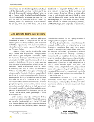 Perioada veche
56
Ostaºi moldoveni
(începutul secolului XVII)
1 A ameliþa – a nota, a pomeni.
dintâi, toate alte þãri ºtiind începuturile sale. Laud
osârdia rãposatului Urechie vornicul, carile au
fãcut de dragostea þãrii letopiseþul sãu, însã acela
de la Dragoº vodã, de discãlicatul cel al doilea
al þãrii aceºtia din Maramoroºu scrie. Iarã de
discãlicatul cel dintâi cu români, adecã cu
râmleni, nimica nu pomeneºte, numai ameliþã1
la un loc, cum cã au mai fostu þara o datã
discãlicatã ºi s-au pustiit de tãtari. Ori cã n-au
avut cãrþi, ori cã i-au fostu destul a scrie de mai
scurte vacuri, destul de dânsul ºi atâta, câtu
poate sã zicã fieºtecine cã numai lui de aceastã
þarã i-au fostu milã, sã nu rãmâie întru întune-
recul neºtiinþei, cã celelate ce mai suntu scrise,
adãosãturi de un Simeon Dascãlul ºi al doilea,
un Misail Cãlugãrul, nu letopiseþe, ce ocãri suntu.
Date generale despre autor ºi operã
Date generale despre autor ºi operã
Date generale despre autor ºi operã
Date generale despre autor ºi operã
Date generale despre autor ºi operã
Miron Costin ºi-a petrecut copilãria ºi adolescenþa
în Polonia. A studiat la colegiul iezuit din Bar, un
orãºel la graniþa cu Moldova. Miron Costin se întoarce
în Moldova în jurul anului 1651. Sunt vremuri tulburi:
sfârºitul domniei lui Vasile Lupu, conflictul acestuia
cu Gheorghe ªtefan.
La început, Costin s-a aflat în tabãra lui Vasile
Lupu, ulterior trece de partea lui Gheorghe ªtefan.
Prin cultura sa, prin inteligenþã, cronicarul s-a impus
în divanurile domneºti, primind deseori misiuni
diplomatice. În 1683, Miron Costin se vede silit sã se
refugieze în Polonia. Revine în þarã o datã cu
înscãunarea lui Constantin Cantemir (tatãl lui
Dimitrie), chemat de fratele sãu, Velicico. Familia
Costineºtilor intrã însã în conflict cu domnitorul.
Velicico mai întâi, Miron mai apoi, sunt decapitaþi
din porunca lui Constantin Cantemir, acuzaþi cã ar fi
participat la organizarea unui complot împotriva
domnitorului. Episodul uciderii cronicarului este
relatat de Ion Neculce: cronicarul se afla la moºia
sa, Barboºi, îndurerat, întrucât îi murise soþia. În timpul
pregãtirilor pentru înmormântare, sosesc trimiºii
domnului. Aceºtia îl sfãtuiesc sã fugã spre munþi.
Cronicarul cere sã fie dus la Iaºi, înaintea lui Cantemir,
pentru a se dezvinovãþi. Însã, în drumul spre Iaºi, un
anume vãtaf de aprozi, Macri, porunceºte ca Miron
Costin sã fie ucis.
Costin continuã letopiseþul lui Ureche: de la a
doua domnie a lui Aron Vodã (1595), pânã la urcarea
pe tron a lui Dabija Vodã (1661). De la 1595 pânã
spre sfârºitul domniei lui Vasile Lupu, evenimentele
sunt relatate dupã surse poloneze ºi tradiþii autohtone.
Evenimentele ultimilor opt ani cuprinºi în cronicã
sunt povestite din propriile amintiri.
Pe lângã Letopiseþ, Costin a scris ºi lucrarea De
neamul moldovenilor ...; originalul nu a fost
descoperit, s-au pãstrat doar copii. Este o scriere
polemicã, un rãspuns documentat la o interpolare
din cronica lui Ureche, aparþinând lui Simion
Dascãlu. Acesta strecurase informaþia cã strãmoºii
românilor ar fi fost puºcãriaºii din Roma, colonizaþi
pe aceste pãmânturi, dupã cucerirea Daciei de cãtre
romani. Textul lui Simion Dascãlul este plin de
anacronisme: colonizarea acestor puºcãriaºi s-ar fi
fãcut la cererea unui crai ungur, Laslãu, care „s-au
sculat ºi s-au dus la împãratul Râmului, de º-au cerºut
oaste întru ajutoriu împotriva” tãtarilor, care
cotropiserã Moldova ºi încercau sã treacã munþii, în
Ardeal. Aceste anacronisme sunt semnalate de
Costin, în lucrarea sa.
Miron Costin s-a afirmat ºi ca poet: a scris, în
româneºte, poemul Viaþa lumii, ºi, în polonezã,
Poema despre Moldova ºi Þara Româneascã. Tot în
polonezã a redactat ºi o cronicã despre cele douã
principate.
 