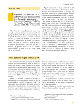 57
Perioada veche
1 Povodnic – cal de paradã.
2 Aclaz – þesãturã finã, lucioasã pe o parte.
3 Cahpichihaie – reprezentant al domnitorului la Poartã.
L
L
L
L
Letopiseþul Þãrii Moldovei de la
etopiseþul Þãrii Moldovei de la
etopiseþul Þãrii Moldovei de la
etopiseþul Þãrii Moldovei de la
etopiseþul Þãrii Moldovei de la
DabijaVodãpânãlaadouadomnie
DabijaVodãpânãlaadouadomnie
DabijaVodãpânãlaadouadomnie
DabijaVodãpânãlaadouadomnie
DabijaVodãpânãlaadouadomnie
a lui Constantin Mavrocordat
a lui Constantin Mavrocordat
a lui Constantin Mavrocordat
a lui Constantin Mavrocordat
a lui Constantin Mavrocordat
Domnia lui Constantin Vodã fiiul
lui Neculai Vodã Mavrocordat,
vã leato 7211, Mai 7 (fragment)
ION NECULCE
ION NECULCE
ION NECULCE
ION NECULCE
ION NECULCE
Mai dinainti vremi, alþi domni, când vinie
un agã pre mari, di-i dau un povodnicu1 ºi o
pungã de bani, mult douã, iar la ceielanþi mai
di gios le da câte un postav, ºi unora ºi câti un
aclaz2 , ºi altora câte 100 de lei, câti o sutã
cindzãci. Iar mulþi bani da numai cari vine cu
treabã la dânsul, iar care trecea, nu le da nimic.
ªi boierii moldoveni totdeauna mergea la
Poartã, di jãluie nevoile ºi lua seama
capichihãilor3 , ºi nu sã fãcea nici a patra parte
cât sã face acmu.
Date generale despre autor ºi operã
Date generale despre autor ºi operã
Date generale despre autor ºi operã
Date generale despre autor ºi operã
Date generale despre autor ºi operã
Ion Neculce (circa 1672-1745), cel de-al treilea
cronicar moldovean important, a fost în vremea lui
Dimitrie Cantemir, mare hatman (echivalentul
ministrului de rãzboi de astãzi), ºi a pribegit în Rusia
împreunã cu domnitorul, dupã înfrângerea în
confruntarea cu turcii de la Stãnileºti (1711). A
revenit în Moldova în 1720 ºi sub Grigore Ghica a
ajuns vornic al Þãrii de Jos, asemenea lui Grigore
Ureche.
Cronica lui Neculce o continuã pe aceea a lui
Miron Costin: de la Dabija Vodã pânã la urcarea pe
tronul Moldovei a lui Ion Mavrocordat (1743). Este
înfãþiºatã o epocã dramaticã din istoria Moldovei:
sfârºitul domniilor pãmântene ºi începutul domniilor
fanariote. A ºasea parte a cronicii prezintã eveni-
mente din timpul domniei lui Dimitrie Cantemir, o
Agiuns-au osândã pe biata Moldovã, cã tot
le dzice cã nu sã mai saturã di domni, iar acmu,
de când au stãtut domni strãini le agiunge, de
nu li vine ºi altu amaru ºi mai cumplitu. Numai
cum a hi mila lui Dumnedzãu, la atâta au rãmas,
iar altã putinþã nu mai ieste, cã boierii la Poartã
nu vor sã margã, cã nu-i lasã domnii.
Capichihãile fiind greci, cât dzicu c-au cheltuit,
atâta le dau, ºi n-ari gurã ciniva sã li dzicã ceva
sau sã li ie sama, ce dzicu cã suti di pungi ºi mii
au cheltuitu. Turcii ce vinu, tot belacoasã4,
ceasornici di aur, fuzii5, cai cu ºeli, cu rafturi6,
suti de lei, mii de ughi7 le dau. 1700-1800 de
pungi de bani sã ieu din þarã acmu, iar mai înainti,
la domnii trecuþi, mai multu di 400-500 pungi
nu sã lua. ªi altfel di þarã era, întemeiatã, nu ca
acmu. Oh, oh, oh! vai, vai, vai di þarã! Ce vremi
cumplite au agiunsu ºi la ce cumpãnã au cãdzut!
Doar Dumnedzãu di a faci milã, precum au
fãcut cu izrailitenii, cu Moisei prorocul, de-au
despicat Marea Roºie. Aºe sã facã ºi cu tini,
sãracã þarã. La ce obiceiuri ai agiunsu, ca sã
scapi dintr-aceste obiceiuri spurcate.
domnie scurtã de numai nouã luni. Este evocatã în
letopiseþ ºi figura lui Petru cel Mare, þarul Rusiei,
într-un celebru portret: „Împãratul era un om mare,
mai înalt decât toþi oamenii, iarã nu gros, rotund la
faþã ºi cam smad, oacheº, ºi cam arunca câteodatã
din cap fluturând ºi nu cu mãrire multã ºi cu pohvalã
(laudã, slavã) mare cu alþi monarhi ºi umbla de
multe ori ca un om de rând, pe jos, fãrã alai, numai
cu douã-trei slugi”.
La începutul cronicii, se aflã O samã de cuvinte
ce sunt auzite din om în om, de oameni vechi ºi
bãtrâni ºi în letopiseþ nu sunt scrise, o culegere de
42 de legende istorice.
Sursele folosite de Neculce sunt: cronica lui
Teodosie Dubãu, tradiþiile ºi propriile amintiri.
4 Belacoasã – þesãturã scumpã de mãtase sau bumbac.
5 Fuzie – un fel de puºcã.
6 Raft – harnaºament.
7 Ughi – monedã ungureascã de aur.
 